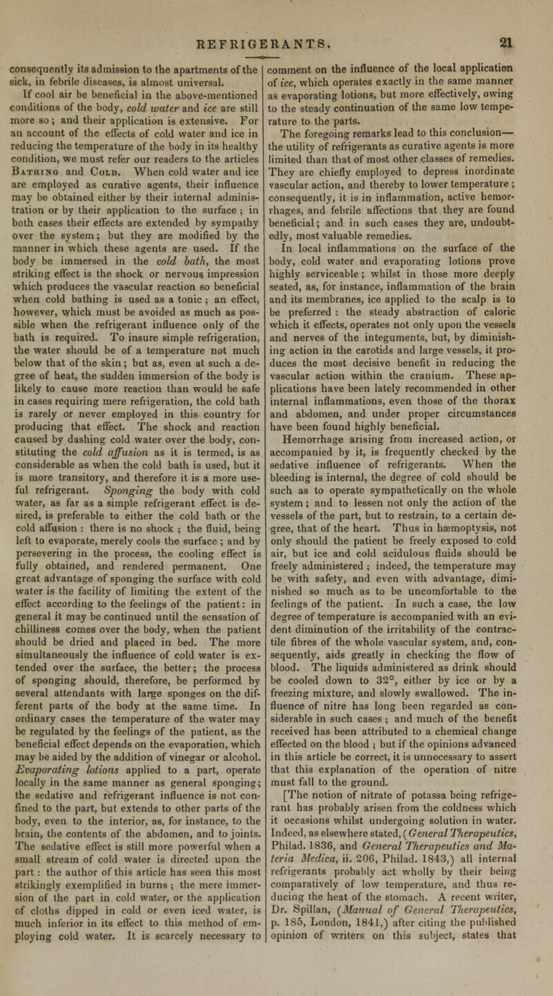 consequently its admission to the apartments of the sick, in febrile diseases, is almost universal. If cool air be beneficial in the above-mentioned conditions of the body, cold water and ice are still more so; and their application is extensive. For an account of the effects of cold water and ice in reducing the temperature of the body in its healthy condition, we must refer our readers to the articles Bathing and Cold. When cold water and ice are employed as curative agents, their influence may be obtained either by their internal adminis- tration or by their application to the surface ; in both cases their effects are extended by sympathy over the system; but they are modified by the manner in which these agents are used. If the body be immersed in the cold bath, the most striking effect is the shock or nervous impression which produces the vascular reaction so beneficial when cold bathing is used as a tonic; an effect, however, which must be avoided as much as pos- sible when the refrigerant influence only of the bath is required. To insure simple refrigeration, the water should be of a temperature not much below that of the skin; but as, even at such a de- gree of heat, the sudden immersion of the body is likely to cause more reaction than would be safe in cases requiring mere refrigeration, the cold bath is rarely or never employed in this country for producing that effect. The shock and reaction caused by dashing cold water over the body, con- stituting the cold affusion as it is termed, is as considerable as when the cold bath is used, but it is more transitory, and therefore it is a more use- ful refrigerant. Sponging the body with cold water, as far as a simple refrigerant effect is de- sired, is preferable to either the cold bath or the cold affusion : there is no shock ; the fluid, being left to evaporate, merely cools the surface ; and by persevering in the process, the cooling effect is fully obtained, and rendered permanent. One great advantage of sponging the surface with cold water is the facility of limiting the extent of the effect according to the feelings of the patient: in general it may be continued until the sensation of chilliness comes over the body, when the patient should be dried and placed in bed. The more simultaneously the influence of cold water is ex- tended over the surface, the better; the process of sponging should, therefore, be performed by several attendants with large sponges on the dif- ferent parts of the body at the same time. In ordinary cases the temperature of the water may be regulated by the feelings of the patient, as the beneficial effect depends on the evaporation, which may be aided by the addition of vinegar or alcohol. Evaporating lotions applied to a part, operate locally in the same manner as general sponging; the sedative and refrigerant influence is not con- fined to the part, but extends to other parts of the body, even to the interior, as, for instance, to the brain, the contents of the abdomen, and to joints. The sedative effect is still more powerful when a small stream of cold water is directed upon the part: the author of this article has seen this most strikingly exemplified in burns ; the mere immer- sion of the part in cold water, or the application of cloths dipped in cold or even iced water, is much inferior in its effect to this method of em- ploying cold water. It is scarcely necessary to comment on the influence of the local application of ice, which operates exactly in the same manner as evaporating lotions, but more effectively, owing to the steady continuation of the same low tempe- rature to the parts. The foregoing remarks lead to this conclusion— the utility of refrigerants as curative agents is more limited than that of most other classes of remedies. They are chiefly employed to depress inordinate vascular action, and thereby to lower temperature ; consequently, it is in inflammation, active hemor- rhages, and febrile affections that they are found beneficial; and in such cases they are, undoubt- edly, most valuable remedies. In local inflammations on the surface of the body, cold water and evaporating lotions prove highly serviceable; whilst in those more deeply seated, as, for instance, inflammation of the brain and its membranes, ice applied to the scalp is to be preferred : the steady abstraction of caloric which it effects, operates not only upon the vessels and nerves of the integuments, but, by diminish- ing action in the carotids and large vessels, it pro- duces the most decisive benefit in reducing the vascular action within the cranium. These ap- plications have been lately recommended in other internal inflammations, even those of the thorax and abdomen, and under proper circumstances have been found highly beneficial. Hemorrhage arising from increased action, or accompanied by it, is frequently checked by the sedative influence of refrigerants. When the bleeding is internal, the degree of cold should be such as to operate sympathetically on the whole system; and to lessen not only the action of the vessels of the part, but to restrain, to a certain de- gree, that of the heart. Thus in haemoptysis, not only should the patient be freely exposed to cold air, but ice and cold acidulous fluids should be freely administered ; indeed, the temperature may be with safety, and even with advantage, dimi- nished so much as to be uncomfortable to the feelings of the patient. In such a case, the low degree of temperature is accompanied with an evi- dent diminution of the irritability of the contrac- tile fibres of the whole vascular system, and, con- sequently, aids greatly in checking the flow of blood. The liquids administered as drink should be cooled down to 32°, either by ice or by a freezing mixture, and slowly swallowed. The in- fluence of nitre has long been regarded as con- siderable in such cases ; and much of the benefit received has been attributed to a chemical change effected on the blood ; but if the opinions advanced in this article be correct, it is unnecessary to assert that this explanation of the operation of nitre must fall to the ground. [The notion of nitrate of potassa being refrige- rant has probably arisen from the coldness which it occasions whilst undergoing solution in water. Indeed, as elsewhere stated, ( General Therapeutics, Philad. 1836, and General Therapeutics and Ma- teria Medica, ii. 206, Philad. 1843,) all internal refrigerants probably act wholly by their being comparatively of low temperature, and thus re- ducing the heat of the stomach. A recent writer, Dr. Spillan, (^Manual of General Therapeutics, p. 185, London, 1841,) after citing the published opinion of writers on this subject, states that