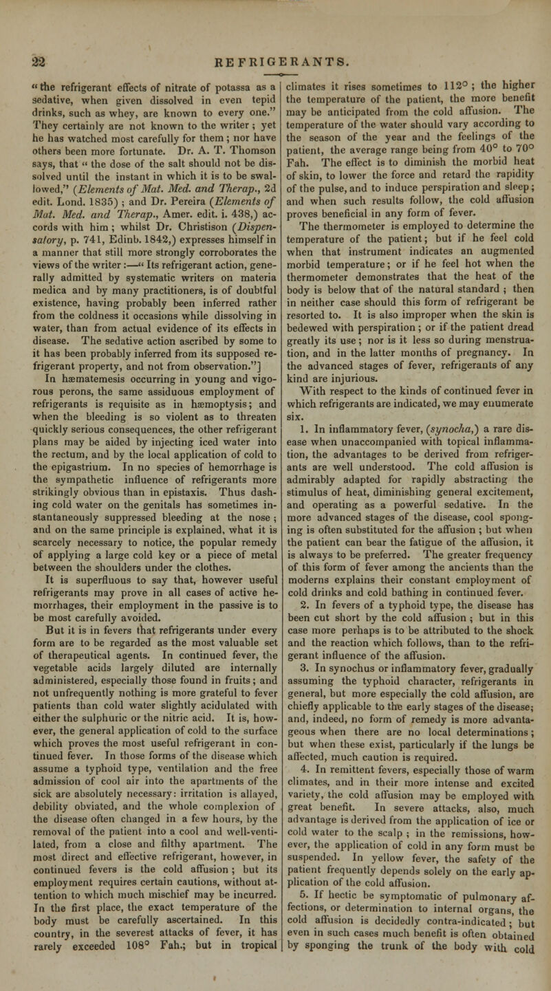 «the refrigerant effects of nitrate of potassa as a sedative, when given dissolved in even tepid drinks, such as whey, are known to every one. They certainly are not known to the writer; yet he has watched most carefully for them; nor have others been more fortunate. Dr. A. T. Thomson says, that  the dose of the salt should not be dis- solved until the instant in which it is to be swal- lowed, {Elements of Mat. Med. and Therap., 2d edit. Lond. 1835); and Dr. Pereira {Elements of Mat. Med. and Therap., Amer. edit. i. 438,) ac- cords with him; whilst Dr. Christison {Dispen- satory, p. 741, Edinb. 1842,) expresses himself in a manner that still more strongly corroborates the views of the writer:— Its refrigerant action, gene- rally admitted by systematic writers on materia medica and by many practitioners, is of doubtful existence, having probably been inferred rather from the coldness it occasions while dissolving in water, than from actual evidence of its effects in disease. The sedative action ascribed by some to it has been probably inferred from its supposed re- frigerant property, and not from observation.] In haematemesis occurring in young and vigo- rous perons, the same assiduous employment of refrigerants is requisite as in haemoptysis; and when the bleeding is so violent as to threaten quickly serious consequences, the other refrigerant plans may be aided by injecting iced water into the rectum, and by the local application of cold to the epigastrium. In no species of hemorrhage is the sympathetic influence of refrigerants more strikingly obvious than in epistaxis. Thus dash- ing cold water on the genitals has sometimes in- stantaneously suppressed bleeding at the nose; and on the same principle is explained, what it is scarcely necessary to notice, the popular remedy of applying a large cold key or a piece of metal between the shoulders under the clothes. It is superfluous to say that, however useful refrigerants may prove in all cases of active he- morrhages, their employment in the passive is to be most carefully avoided. But it is in fevers that refrigerants under every form are to be regarded as the most valuable set of therapeutical agents. In continued fever, the vegetable acids largely diluted are internally administered, especially those found in fruits; and not unfrequently nothing is more grateful to fever patients than cold water slightly acidulated with either the sulphuric or the nitric acid. It is, how- ever, the general application of cold to the surface which proves the most useful refrigerant in con- tinued fever. In those forms of the disease which assume a typhoid type, ventilation and the free admission of cool air into the apartments of the sick are absolutely necessary: irritation is allayed, debility obviated, and the whole complexion of the disease often changed in a few hours, by the removal of the patient into a cool and well-venti- lated, from a close and filthy apartment. The most direct and effective refrigerant, however, in continued fevers is the cold affusion; but its employment requires certain cautions, without at- tention to which much mischief may be incurred. In the first place, the exact temperature of the body must be carefully ascertained. In this country, in the severest attacks of fever, it has rarely exceeded 108° Fah.; but in tropical climates it rises sometimes to 112°; the higher the temperature of the patient, the more benefit may be anticipated from the cold affusion. The temperature of the water should vary according to the season of the year and the feelings of the patient, the average range being from 40° to 70° Fah. The effect is to diminish the morbid heat of skin, to lower the force and retard the rapidity of the pulse, and to induce perspiration and sleep; and when such results follow, the cold affusion proves beneficial in any form of fever. The thermometer is employed to determine the temperature of the patient; but if he feel cold when that instrument indicates an augmented morbid temperature; or if he feel hot when the thermometer demonstrates that the heat of the body is below that of the natural standard ; then in neither case should this form of refrigerant be resorted to. It is also improper when the skin is bedewed with perspiration; or if the patient dread greatly its use ; nor is it less so during menstrua- tion, and in the latter months of pregnancy. In the advanced stages of fever, refrigerants of any kind are injurious. With respect to the kinds of continued fever in which refrigerants are indicated, we may enumerate six. 1. In inflammatory fever, {synocha,) a rare dis- ease when unaccompanied with topical inflamma- tion, the advantages to be derived from refriger- ants are well understood. The cold affusion is admirably adapted for rapidly abstracting the stimulus of heat, diminishing general excitement, and operating as a powerful sedative. In the more advanced stages of the disease, cool spong- ing is often substituted for the affusion ; but when the patient can bear the fatigue of the affusion, it is always to be preferred. The greater frequency of this form of fever among the ancients than the moderns explains their constant employment of cold drinks and cold bathing in continued fever. 2. In fevers of a typhoid type, the disease has been cut short by the cold affusion ; but in this case more perhaps is to be attributed to the shock and the reaction which follows, than to the refri- gerant influence of the affusion. 3. In synochus or inflammatory fever, gradually assuming the typhoid character, refrigerants in general, but more especially the cold affusion, are chiefly applicable to thie early stages of the disease; and, indeed, no form of remedy is more advanta- geous when there are no local determinations; but when these exist, particularly if the lungs be affected, much caution is required. 4. In remittent fevers, especially those of warm climates, and in their more intense and excited variety, the cold affusion may be employed with great benefit. In severe attacks, also, much advantage is derived from the application of ice or cold water to the scalp ; in the remissions, how- ever, the application of cold in any form must be suspended. In yellow fever, the safety of the patient frequently depends solely on the early ap- plication of the cold affusion. 5. If hectic be symptomatic of pulmonary af- fections, or determination to internal organs, the cold affusion is decidedly contra-indicated ; but even in such cases much benefit is often obtained by sponging the trunk of the body with cold