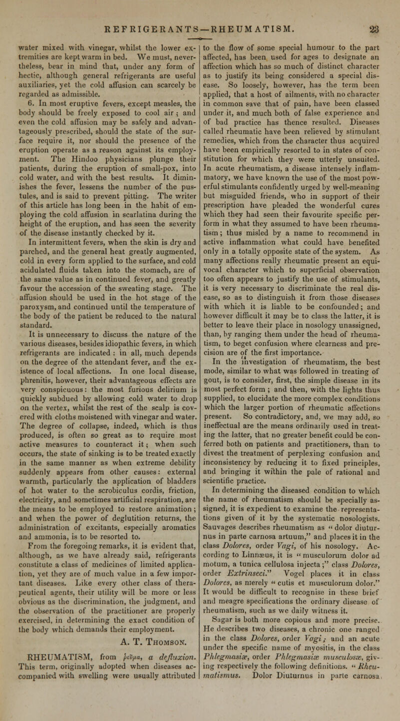 water mixed with vinegar, whilst the lower ex- tremities are kept warm in bed. We must, never- theless, bear in mind that, under any form of hectic, although general refrigerants are useful auxiliaries, yet the cold affusion can scarcely be regarded as admissible. 6. In most eruptive fevers, except measles, the body should be freely exposed to cool air ; and even the cold affusion may be safely and advan- tageously prescribed, should the state of the sur- face require it, nor should the presence of the eruption operate as a reason against its employ- ment. The Hindoo physicians plunge their patients, during the eruption of small-pox, into cold water, and with the best results. It dimin- ishes the fever, lessens the number of the pus- tules, and is said to prevent pitting. The writer of this article has long been in the habit of em- ploying the cold affusion in scarlatina during the height of the eruption, and has seen the severity of the disease instantly checked by it. In intermittent fevers, when the skin is dry and parched, and the general heat greatly augmented, cold in every form applied to the surface, and cold acidulated fluids taken into the stomach, are of the same value as in continued fever, and greatly favour the accession of the sweating stage. The affusion should be used in the hot stage of the paroxysm, and continued until the temperature of the body of the patient be reduced to the natural standard. It is unnecessary to discuss the nature of the various diseases, besides idiopathic fevers, in which refrigerants are indicated : in all, much depends on the degree of the attendant fever, and the ex- istence of local affections. In one local disease, phrenitis, however, their advantageous effects are very conspicuous: the most furious delirium is quickly subdued by allowing cold water to drop on the vertex, whilst the rest of the scalp is cov- ered with cloths moistened with vinegar and water. The degree of collapse, indeed, which is thus produced, is often so great as to require most active measures to counteract it; when such occurs, the state of sinking is to be treated exactly in the same manner as when extreme debility suddenly appears from other causes: external warmth, particularly the application of bladders of hot water to the scrobiculus cordis, friction, electricity, and sometimes artificial respiration, are the means to be employed to restore animation ; and when the power of deglutition returns, the administration of excitants, especially aromatics and ammonia, is to be resorted to. From the foregoing remarks, it is evident that, although, as we have already said, refrigerants constitute a class of medicines of limited applica- tion, yet they are of much value in a few impor- tant diseases. Like every other class of thera- peutical agents, their utility will be more or less obvious as the discrimination, the judgment, and the observation of the practitioner are properly exercised, in determining the exact condition of the body which demands their employment. A. T. Thomson. RHEUMATISM, from ^£S/«a, a dejluxion. This term, originally adopted when diseases ac- companied with swelling were usually attributed to the flow of some special humour to the part affected, has been used for ages to designate an affection which has so much of distinct character as to justify its being considered a special dis- ease. So loosely, however, has the term been applied, that a host of ailments, with no character in common save that of pain, have been classed under it, and much both of false experience and of bad practice has thence resulted. Diseases called rheumatic have been relieved by stimulant remedies, which from the character thus acquired have been empirically resorted to in states of con- stitution for which they were utterly unsuited. In acute rheumatism, a disease intensely inflam- matory, we have known the use of the most pow- erful stimulants confidently urged by well-meaning but misguided friends, who in support of their prescription have pleaded the wonderful cures which they had seen their favourite specific per- form in what they assumed to have been rheuma- tism ; thus misled by a name to recommend in active inflammation what could have benefited only in a totally opposite state of the system. As many affections really rheumatic present an equi- vocal character which to superficial observation too often appears to justify the use of stimulants, it is very necessary to discriminate the real dis- ease, so as to distinguish it from those diseases with which it is liable to be confounded; and however difficult it may be to class the latter, it is better to leave their place in nosology unassigned, than, by ranging them under the head of rheuma- tism, to beget confusion where clearness and pre- cision are of the first importance. In the investigation of rheumatism, the best mode, similar to what was followed in treating of gout, is to consider, first, the simple disease in its most perfect form ; and then, with the lights thus supplied, to elucidate the more complex conditions which the larger portion of rheumatic affections present. So contradictory, and, we may add, so ineffectual are the means ordinaiily used in treat- ing the latter, that no greater benefit could be con- ferred both on patients and practitioners, than to divest the treatment of perplexing confusion and inconsistency by reducing it to fixed principles, and bringing it wilhin the pale of rational and scientific practice. In determining the diseased condition to which the name of rheumatism should be specially as- signed, it is expedient to examine the representa- tions given of it by the systematic nosologists. Sauvages describes rheumatism as  dolor diutur- nus in parte carnosa artuum, and places it in the class Dolores, order Vagi, of his nosology. Ac- cording to Linnajus, it is musculorum dolor ad motum, a tunica cellulosa injecta; class Dolores, order Extrinseci. Vogel places it in class Dolores, as merely  cutis et musculorum dolor. It would be difficult to recognise in these brief and meagre specifications the ordinary disease of rheumatism, such as we daily witness it. Sagar is both more copious and more precise. He describes two diseases, a chronic one ranged in the class Dolores, order Vagi,- and an acute under the specific name of myositis, in the class Phlegmasia?, order Phlegmasia; musculosae, giv- ing respectively the following definitions.  Rheu- matismus. Dolor Diuturnus in parte carnosa.