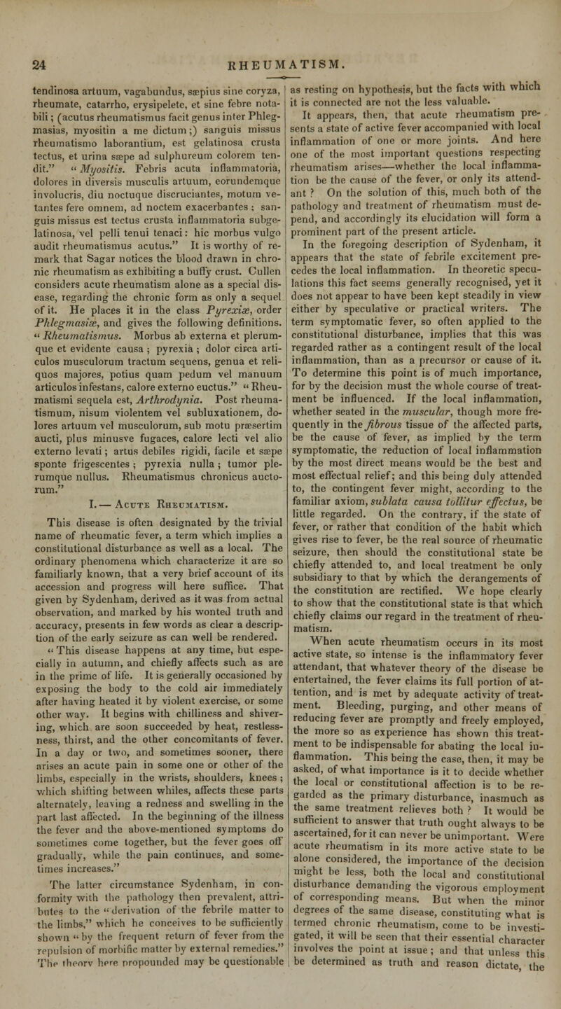 tendinosa artuum, vagabundus, sispius sine coryza, ' rheumate, catarrho, erysipeletc, et sine febre nota- bili; (acutus rheumatismus facit genus inter Phieg- masias, myositin a me dictum;) sanguis missus rheumatismo laborantium, est gelatinosa crusta tectus, et urina sispe ad sulpliureum colorem ten- dit.  Myositis. Febris acuta inflammatoria, dolores in diversis musculis artuum, eorundemque involucris, diu noctuque discruciantes, motum ve- tantes fere omnem, ad noctem exacerbantes ; san- guis missus est tectus crusta inflammatoria subge- latinosa, vel pelli tenui tenaci: hie morbus vulgo audit rheumatismus acutus. It is worthy of re- mark that Sagar notices the blood drawn in chro- nic rheumatism as exhibiting a buffy crust. Cullen considers acute rheumatism alone as a special dis- ease, regarding the chronic form as only a sequel of it. He places it in the class Pyrexia;, order Phlegmasia, and gives the following definitions. Rheumatismus. Morbus ab externa et plerum- que et evidente causa ; pyrexia ; dolor circa arti- culos musculorum tractum sequens, genua et reli- quos majores, potius quam pedum vel manuum articulos infestans, calore externo euctus.  Rheu- matismi sequela est, Arthrodynia. Post rheuma- tismum, nisum violentem vel subluxationem, do- lores artuum vel musculorum, sub motu prsesertim aucti, plus minusve fugaces, calore lecti vel alio externo levati; artus debiles rigidi, facile et stepe sponte frigescentes ; pyrexia nulla; tumor ple- rumque nullus. Rheumatismus chronicus aucto- rum. I.— Acute Rhedmatism. This disease is often designated by the trivial name of rheumatic fever, a term which implies a constitutional disturbance as well as a local. The ordinary phenomena which characterize it are so familiarly known, that a very brief account of its accession and progress will here suffice. That given by Sydenham, derived as it was from actual observation, and marked by his wonted truth and accuracy, presents in few words as clear a descrip- tion of the early seizure as can well be rendered.  This disease happens at any time, but espe- cially in autumn, and chiefly affects such as are in the prime of life. It is generally occasioned by exposing the body to the cold air immediately after having heated it by violent exercise, or some other way. It begins with chilliness and shiver- ing, which are soon succeeded by heat, restless- ness, thirst, and the other concomitants of fever. In a day or two, and sometimes sooner, there arises an acute pain in some one or other of the limbs, especially in the wrists, shoulders, knees ; which shifting between whiles, affects these parts alternately, leaving a redness and swelling in the part last afiiacted. In the beginning of the illness the fever and the above-mentioned symptoms do sometimes come together, but the fever goes off gradually, while the pain continues, and some- times increases. The latter circumstance Sydenham, in con- formity with the pathology then prevalent, attri- butes to the  derivation of the febrile matter to the limbs, which he conceives to be sufficiently shown  by the frequent return of fever from the repulsion of morbific matter by external remedies. The thenrv here propounded may be questionable as resting on hypothesis, but the facts with which it is connected are not the less valuable. It appears, then, that acute rheumatism pre- sents a state of active fever accompanied with local inflammation of one or more joints. And here one of the most important questions respecting rheumatism arises—whether the local inflamma- tion be the cause of the fever, or only its attend- ant ? On the solution of this, much both of the pathology and treatment of rheumatism must de- pend, and accordingly its elucidation will form a prominent part of the present article. In the foregoing description of Sydenham, it appears that the state of febrile excitement pre- cedes the local inflammation. In theoretic specu- lations this fact seems generally recognised, yet it does not appear to have been kept steadily in view either by speculative or practical writers. The term symptomatic fever, so often applied to the constitutional disturbance, implies that this was regarded rather as a contingent result of the local inflammation, than as a precursor or cause of it. To determine this point is of much importance, for by the decision must the whole course of treat- ment be influenced. If the local inflammation, whether seated in the muscular, though more fre- quently in the Jibrous tissue of the affected parts, be the cause of fever, as implied by the term symptomatic, the reduction of local inflammation by the most direct means would be the best and most effectual relief; and this being duly attended to, the contingent fever might, according to the familiar axiom, sublata causa toUitur effectus, be little regarded. On the contrary, if the state of fever, or rather that condition of the habit which gives rise to fever, be the real source of rheumatic seizure, then should the constitutional state be chiefly attended to, and local treatment be only subsidiary to that by which the derangements of the constitution are rectified. Wc hope clearly to show that the constitutional state is that which chiefly claims our regard in the treatment of rheu- matism. When acute rheumatism occurs in its most active state, so intense is the inflammatory fever attendant, that whatever theory of the disease be entertained, the fever claims its full portion of at- tention, and is met by adequate activity of treat- ment. Bleeding, purging, and other means of reducing fever are promptly and freely employed, the more so as experience has shown this treat- ment to be indispensable for abating the local in- flammation. This being the case, then, it may be asked, of what importance is it to decide whether the local or constitutional affection is to be re- garded as the primary disturbance, inasmuch as the same treatment relieves both ? It would be sufficient to answer that truth ought always to be ascertained, for it can never be unimportant. Were acute rheumatism in its more active state to be alone considered, the importance of the decision might be less, both the local and constitutional disturbance demanding the vigorous employment of corresponding means. But when the minor degrees of the same disease, constituting what is termed chronic rheumatism, come to be investi- gated, it will be seen that their essential character involves the point at issue ; and that unless this be determined as truth and reason dictate, the