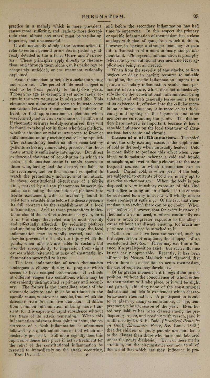 practice in a malady which is more prevalent, causes more suffering, and leads to more decrepi- tude than almost any other, must be vacillating, imperfect, and unsuccessful. It will materially abridge the present article to refer to certain general principles of pathology al- ready detailed in the articles Gout and Pletho- ra. These principles apply directly to rheuma- tism, and through them alone can its pathology be adequately unfolded, or its treatment rationally explained. Acute rheumatism principally attacks the young and vigorous. The period of life most subject is said to be from puberty to thirty-five years. Though no age is exempt, it yet more rarely oc- curs in the very young, or in advanced life. This circumstance alone would seem to indicate some connection between rheumatism and fulness of habit, or that approximation to plethora which was formerly noticed as exuberance of health ; and if rheumatic seizures be duly scrutinized, they will be found to take place in those who from plethora, whether absolute or relative, are prone to fever or inflammation on any exciting cause being applied. The extraordinary health so often remarked by patients as having immediately preceded the rheu- matic attack is sufficiently intelligible. But direct evidence of the state of constitution in which at- tacks of rheumatism occur is amply shown in those who, having had the disease, are liable to its recurrence, and on this account compelled to watch the premonitory indications of an attack. In these, constitutional disturbance of a febrile kind, marked by all the phenomena formerly de- tailed as denoting the transition of plethora into febrile excitement, will be invariably found to exist for a sensible time before the disease presents its full character by the establishment of a local inflammation. And to these premonitory indica- tions should the earliest attention be given, for it is in this stage that relief can be most speedily and effectually afforded. By reducing plethora and subduing febrile action in this stage, the local inflammation may be wholly averted, and thus may be prevented not only the injury which the joints, when affected, are liable to sustain, but also the susceptibility to impression from slight causes which reiterated attacks of rheumatic in- flammation never fail to leave. The local inflammation of acute rheumatism undergoes a change during its progress which seems to have escaped observation. It exhibits at different stages two conditions, which may be conveniently distinguished as primary and second- ary. The former is the immediate result of the rheumatic seizure, and must be attributed to the specific cause, whatever it may be, from which the disease derives its distinctive character. It differs from common inflammation in being more tran- sient, for it is capable of rapid subsidence without any trace of its attack remaining. When this inflammation migrates from joint to joint, the oc- currence of a fresh inflammation is oftentimes followed by a quick subsidence of that which im- mediately preceded. Still more signally does this rapid subsidence take place if active treatment for the relief of the constitutional inflammation be resorted to immediately on the attack occurring, Vol. IV. —4 c and before the secondary inflammation has had time to supervene. In this respect the primary or specific inflammation of rheumatism has a close analogy with that of gout, from which it differs, however, in having a stronger tendency to pass into inflammation of a more ordinary and perma- nent kind. This specific inflammation is promptly relievable by constitutional treatment, no local ap- plications being at all needed. When from the severity of the attacks, or from neglect or delay in having recourse to suitable discipline, the specific inflammation lingers in a joint, a secondary inflammation results, more per- manent in its nature, which does not immediately subside on the constitutional inflammation being subdued, and which generally leaves some traces of its existence, in effusion into the cellular mem- brane or bursae mucosae, or in more or less thick- ening and rigidity of the ligaments and other membranes surrounding the joints. The distinc- tion here noticed is important, because it has a sensible influence on the local treatment of rheu- matism, both acute and chronic. Causes of acnte Rheumatism.—The chief, if not the only exciting cause, is the application of cold to the body when unusually heated. Cold is more liable to produce this effect when com- bined with moisture, whence a cold and humid atmosphere, and wet or damp clothes, are the most frequent sources to which rheumatism can be traced. Partial cold, as when parts of the body are subjected to currents of cold air, is very apt to give rise to rheumatism. When the body is pre- disposed, a very transitory exposure of this kind will suffice to bring on an attack ; if the current be sustained for any time, few will wholly escape some contingent suffering. Of the fact that rheu- matism is so excited there can be no doubt. When it is reflected, however, that for every instance o( rheumatism so induced, numbers continually en- dure a much or greater exposure to the alleged cause without any disease ensuing, too much im- portance should not be attached to it. [Other causes have been enumerated, such as the repercussion of eruptions, the stoppage of an accustomed flux, &c. These may exert an influ- ence, if a predisposition exist; but such influence is not easily appreciable. Recently, it has been affirmed by Messrs. Maddock and Sigmond, that where there is a disposition to acute rheumatism, the use of copaiba may develop it.] Of far greater moment is it to regard the predis- position, without the concurrence of which either no rheumatism will take place, or it will be slight and partial, exhibiting none of the constitutional disturbance and febrile exciternent which charac- terize acute rheumatism. A predisposition is said to be given by many circumstances, as age, tem- perament, climate, season of the year. Even he- reditary liability has been classed among the pre- disposing causes, and possibly vvilh reason, [and it is affirmed by Dr. R. B. Todd, (Practical Remarks on Gout, Rheumatic Fever, &c. Lond. 1843,) that the children of gouty parents are more liable to the disease than those who have not laboured under the gouty diathesis.] Each of these merits attention, but the circumstance common to all of them, and that which has most influence in pro-