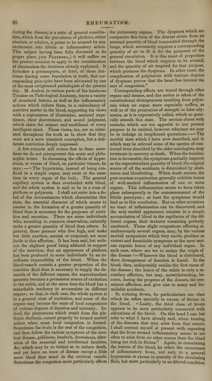 ducing the disease, is a state of general constitu- tion, which from the prevalence of plethora, either absolute or relative, is prone to be aroused by any excitement into febrile or inflammatory action. This subject having been fully discussed in its proper place, (sec Plethoiia,) it will sufllcc on the present occasion to apply to the consideration of rheumatism the doctrines already explained. It furnishes a presumption, at least, of these doc- trines having some foundation in truth, that cor- responding principles have been advocated by one of the most enlightened pathologists of the present day. M. Andral, in various parts of his luminous Treatise on Pathological Anatomy, traces a variety of structural lesions, as well as the inflammatory actions which induce them, to a redundancy of nutritive matter in the blood, supporting his views with a copiousness of illustration, matured expe- rience, clear discernment, and sound judgment, which claim the respect and confidence of every intelligent mind. These views, too, are so reiter- ated throughout the work as to show that they were not a mere transient conception, but a deli- berate conviction deeply impressed. A few extracts will evince that in these asser- tions we do not misrepresent this acute and philo- sophic writer. In discussing the efTects of hyper- emia, or excess of blood, on particular tissues, he says: — The hyperaemia, instead of being con- fined to a simple organ, may exist at the same time in every organ of the body. The general capillary system is thus overloaded with blood, and the whole system is said to he in a state of plethora or polyismia. I shall not enter into a de- tail of the circumstances which characterize this state, the essential character of which seems to consist in the formation of a greater quantity of blood than is necessary for the purposes of nutri- tion and secretion. There are some individuals who, according to common observation, naturally make a greater quantity of blood than others. In general, those persons who live high, and make but little exertion, mental or corporeal, are most liable to this affection. It has been said, but with- out the slightest proof being adduced in support of the assertion, that an appearance of plethora has been produced in some individuals by an in- ordinate expansibility of the blood. When the blood-vessels contain a greater proportion of the nutritive fluid than is necessary to supply the de- mands of the different organs, the superabundant quantity becomes a permanent source of excitation to the solids, and at the same time the blood has a remarkable tendency to accumulate in different organs; so that, in such case, the whole system is in a general state of excitation, and some of the organs may become the seats of local congestions of various degrees of duration and intensity. In- deed, the phenomena which result from the ple- thoric diathesis, cannot properly be termed morbid unless when some local congestion is formed. Sometimes the brain is the seat of the congestion, and then follow the various symptoms of the cere- bral disease, giddiness, headach, drowsiness, alter- ation of the sensorial and intellectual faculties, &c. which may be so violent as to induce death, and yet leave no trace of disease except a little more blood than usual in the cerebral vessels. Sometimes the congestion more particularly affects the pulmonary organs. The dyspnoea which ac- companies this form of the disease arises from an unusual quantity of blood transmitted through the lungs, which necessarily requires a corresponding quantity of air to fit it for the purposes of the general circulation. It is this want of proportion between the blood which requires to be aerated, and the quantity of air inspired for that purpose, which produces the dyspnoea. In other cases the complication of palpitation with various degrees of dyspnoea proves that the heart has become the seat of congestion. Corresponding effects are traced through other organs and tissues, and due notice is taken of the constitutional derangements resulting from polyae- mia when no organ more especially suffers, as well as of the prostration of strength or false ady- namia, as it is expressively called, which so gene- rally attends this state. The section closes with remarks which are too apposite to our present purpose to be omitted, however reluctant we may be to indulge in lengthened quotations:—The morbid state which I have now described, and to which may be referred some of the species of con- tinued fever described by the older nosologists, may terminate in recovery or death. When the termina- tion is favourable, the symptoms gradually improve as the superabundant quantity of blood, the original source of all the accidents, is diminished by absti- nence and bloodletting. When death ensues, the post-mortem examination generally exhibits traces of well-marked inflammation of one or more organs. This inflammation seems to have taken place subsequently to the commencement of the febrile paroxysm ; at least the symptoms would lead us to this conclusion. But on other occasions no trace of inflammation can be discovered, and the only morbid appearance consists in a simple accumulation of blood in the capillaries of the dif- ferent organs, their textures remaining perfectly unaltered. These slight congestions affecting si- multaneously several organs, may, by the various morbid sympathies which they excite, produce as violent and formidable symptoms as the most seri- ous organic lesion of any individual organ. In such case, where are we to assign the origin of the disease ?—Wherever the blood is distributed, there derangement of function is found. In the blood, then, indisputably resides the first cause of the disease; the lesion of the solids is only a se- condary affection, but may, notwithstanding, be- come, during the progress of the disease, the pro- minent affection, and give rise to many and for- midable accidents. In noticing fevers, he particularises one class which he refers specially to excess of fibrine in the blood.  Lastly, the third class of fevers appears to be more particularly connected with alterations of the blood. On this head I can but refer to what I have already said, when treating of the diseases that may arise from that source. I shall content myself at present with repeating that the fever termed inflammatory seems to me often to arise from no other source than the blood being too rich in fibrine. Again, in considering the lesions of the blood, he refers the occurrence of inflammatory fever, not only to a general hypertemia or excess in quantity of the circulating fluid, but more particularly to an altered condition