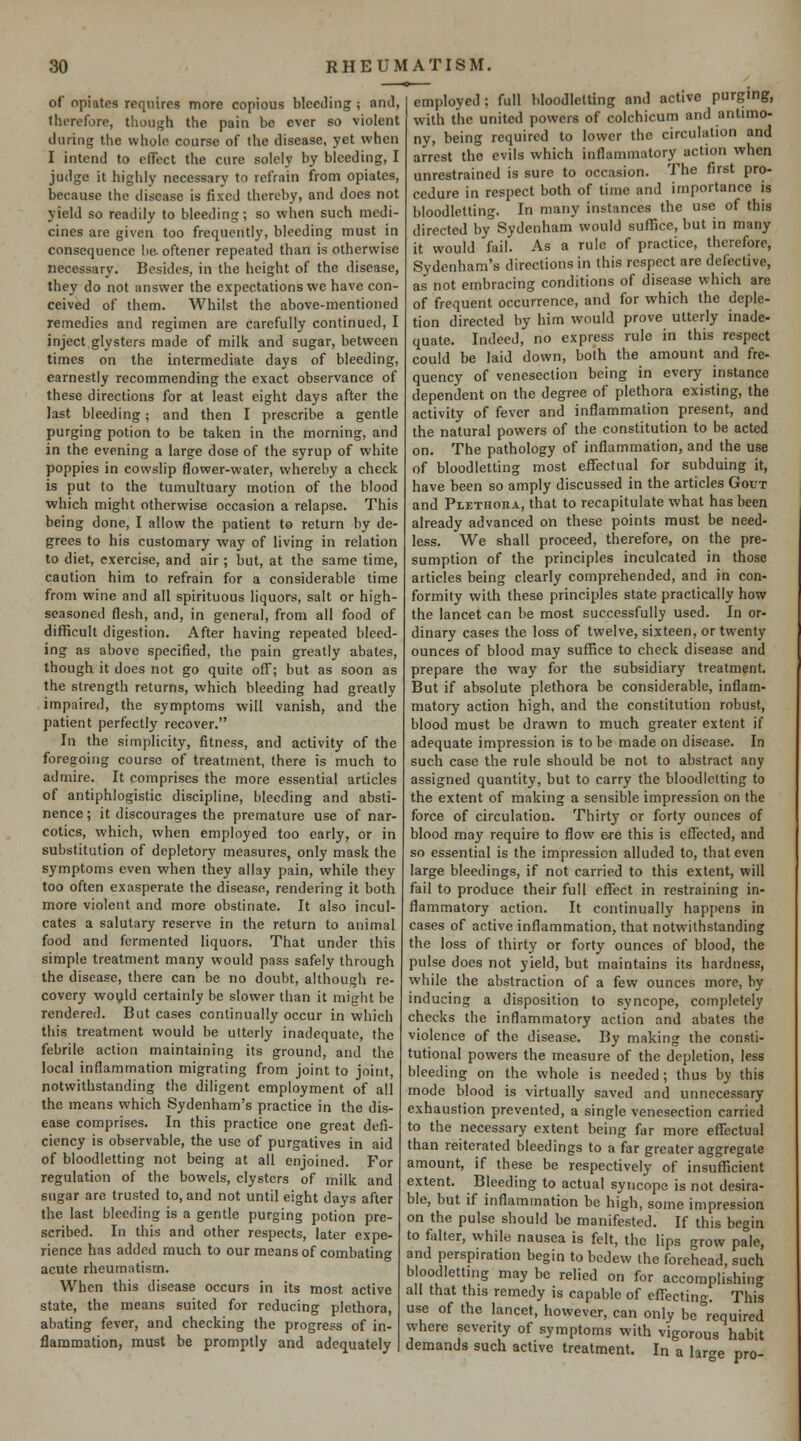 of opiates requires more copious bleeding ; and, therefore, though the pain be ever so violent during the whole course of the disease, yet when I intend to effect the cure solely by bleeding, I judge it highly necessary to refrain from opiates, because the disease is fixed thereby, and does not yield so readily to bleeding; so when such medi- cines are given too frequently, bleeding must in consequence he. oftener repeated than is otherwise necessary. Besides, in the height of the disease, they do not answer the expectations we have con- ceived of them. Whilst the above-mentioned remedies and regimen are carefully continued, I inject glysters made of milk and sugar, between times on the intermediate days of bleeding, earnestly recommending the exact observance of these directions for at least eight days after the last bleeding; and then I prescribe a gentle purging potion to be taken in the morning, and in the evening a large dose of the syrup of white poppies in cowslip flower-water, whereby a check is put to the tumultuary motion of the blood which might otherwise occasion a relapse. This being done, I allow the patient to return by de- grees to his customary way of living in relation to diet, exercise, and air; but, at the same time, caution him to refrain for a considerable time from wine and all spirituous liquors!, salt or high- seasoned flesh, and, in general, from all food of difficult digestion. After having repeated bleed- ing as above specified, the pain greatly abates, though it does not go quite off; but as soon as the strength returns, which bleeding had greatly impaired, the symptoms will vanish, and the patient perfectly recover. In the simplicity, fitness, and activity of the foregoing course of treatment, there is much to admire. It comprises the more essential articles of antiphlogistic discipline, bleeding and absti- nence; it discourages the premature use of nar- cotics, which, when employed too early, or in substitution of depletory measures, only mask the symptoms even when they allay pain, while they too often exasperate the disease, rendering it both more violent and more obstinate. It also incul- cates a salutary reserve in the return to animal food and fermented liquors. That under this simple treatment many would pass safely through the disease, there can be no doubt, although re- covery would certainly be slower than it might be rendered. But cases continually occur in which this treatment would be utterly inadequate, the febrile action maintaining its ground, and the local inflammation migrating from joint to joint, notwithstanding the diligent employment of all the means which Sydenham's practice in the dis- ease comprises. In this practice one great defi- ciency is observable, the use of purgatives in aid of bloodletting not being at all enjoined. For regulation of the bowels, clysters of milk and sugar are trusted to, and not until eight days after the last bleeding is a gentle purging potion pre- scribed. In this and other respects, later expe- rience has added much to our means of combating acute rheumatism. When this disease occurs in its most active state, the means suited for reducing plethora, abating fever, and checking the progress of in- flammation, must be promptly and adequately employed; full bloodletting and active purging, with the united powers of colchicum and antimo- ny, being required to lower the circulation and arrest the evils which inflammatory action when unrestrained is sure to occasion. The first pro- cedure in respect both of time and importance is bloodletting. In many instances the use of this directed by Sydenham would suffice, but in many it would fail. As a rule of practice, therefore, Sydenham's directions in this respect are defective, as not embracing conditions of disease which are of frequent occurrence, and for which the deple- tion directed by him would prove utterly inade- quate. Indeed, no express rule in this respect could be laid down, both the amount and fre- quency of venesection being in every instance dependent on the degree of plethora existing, the activity of fever and inflammation present, and the natural powers of the constitution to be acted on. The pathology of inflammation, and the use of bloodletting most effectual for subduing it, have been so amply discussed in the articles Gout and Plethoha, that to recapitulate what has been already advanced on these points must be need- less. We shall proceed, therefore, on the pre- sumption of the principles inculcated in those articles being clearly comprehended, and in con- formity with these principles state practically how the lancet can be most successfully used. In or- dinary cases the loss of twelve, sixteen, or twenty ounces of blood may suffice to check disease and prepare the way for the subsidiary treatment. But if absolute plethora be considerable, inflam- matory action high, and the constitution robust, blood must be drawn to much greater extent if adequate impression is to be made on disease. In such case the rule should be not to abstract any assigned quantity, but to carry the bloodletting to the extent of making a sensible impression on the force of circulation. Thirty or forty ounces of blood may require to flow ere this is effected, and so essential is the impression alluded to, that even large bleedings, if not carried to this extent, will fail to produce their full effect in restraining in- flammatory action. It continually happens in cases of active inflammation, that notwithstanding the loss of thirty or forty ounces of blood, the pulse does not yield, but maintains its hardness, while the abstraction of a few ounces more, by inducing a disposition to syncope, completely checks the inflammatory action and abates the violence of the disease. By making the consti- tutional powers the measure of the depletion, less bleeding on the whole is needed; thus by this mode blood is virtually saved and unnecessary exhaustion prevented, a single venesection carried to the necessary extent being far more effectual than reiterated bleedings to a far greater aggregate amount, if these be respectively of insufficient extent. Bleeding to actual syncope is not desira- ble, but if inflammation be high, some impression on the pulse should be manifested. If this begin to fiilter, while nausea is felt, the lips grow pale, and perspiration begin to bedew the forehead, such bloodletting may be relied on for accomplishing all that this remedy is capable of cflTecting. This use of the lancet, however, can only be required where severity of symptoms with vigorous habit demands such active treatment. In a laro-e pro-