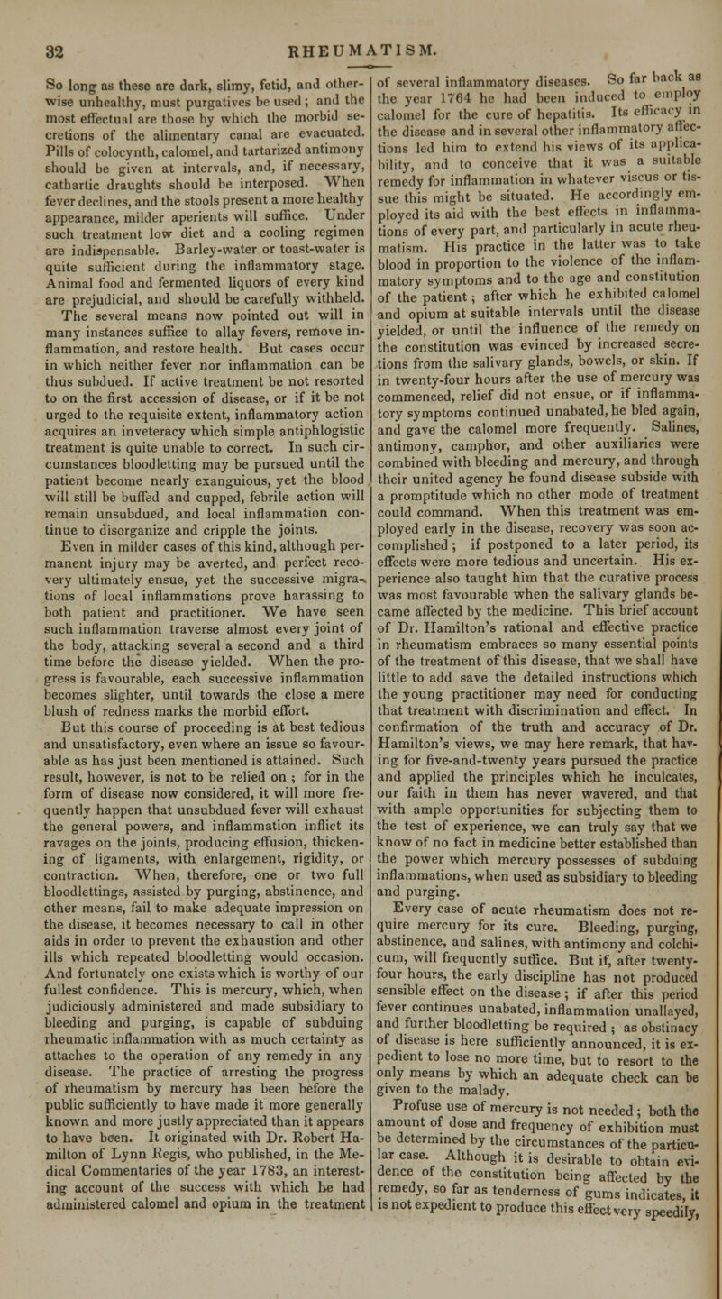 So long as these are dark, slimy, fetid, and other- wise unhealthy, must purgatives be used ; and the most effectual are those by which the morbid se- cretions of the alimentary canal are evacuated. Pills of colocynth, calomel, and tartarized antimony should be given at intervals, and, if necessary, cathartic draughts should be interposed. When fever declines, and the stools present a more healthy appearance, milder aperients will suffice. Under such treatment low diet and a cooling regimen are indispensable. Barley-water or toast-water is quite sufficient during the inflammatory stage. Animal food and fermented liquors of every kind are prejudicial, and should be carefully withheld. The several means now pointed out will in many instances suffice to allay fevers, remove in- flammation, and restore health. But cases occur in which neither fever nor inflammation can be thus subdued. If active treatment be not resorted to on the first accession of disease, or if it be not urged to the requisite extent, inflammatory action acquires an inveteracy which simple antiphlogistic treatment is quite unable to correct. In such cir- cumstances bloodletting may be pursued until the patient become nearly exanguious, yet the blood, will still be buffed and cupped, febrile action will remain unsubdued, and local inflammation con- tinue to disorganize and cripple the joints. Even in milder cases of this kind, although per- manent injury may be averted, and perfect reco- very ultimately ensue, yet the successive migra^ tions of local inflammations prove harassing to both patient and practitioner. We have seen such inflammation traverse almost every joint of the body, attacking several a second and a third time before the disease yielded. When the pro- gress is favourable, each successive inflammation becomes slighter, until towards the close a mere blush of redness marks the morbid effort. But this course of proceeding is at best tedious and unsatisfactory, even where an issue so favour- able as has just been mentioned is attained. Such result, however, is not to be relied on ; for in the form of disease now considered, it will more fre- quently happen that unsubdued fever will exhaust the general powers, and inflammation inflict its ravages on the joints, producing effusion, thicken- ing of ligaments, with enlargement, rigidity, or contraction. When, therefore, one or two full bloodlettings, assisted by purging, abstinence, and other means, fail to make adequate impression on the disease, it becomes necessary to call in other aids in order to prevent the exhaustion and other ills which repeated bloodletting would occasion. And fortunately one exists which is worthy of our fullest confidence. This is mercury, which, when judiciously administered and made subsidiary to bleeding and purging, is capable of subduing rheumatic inflammation with as much certainty as attaches to the operation of any remedy in any disease. The practice of arresting the progress of rheumatism by mercury has been before the public sufficiently to have made it more generally known and more justly appreciated than it appears to have been. It originated with Dr. Robert Ha- milton of Lynn Regis, who published, in the Me- dical Commentaries of the year 1783, an interest- ing account of the success with which be had administered calomel and opium in the treatment of several inflammatory diseases. So far back as the year 1764 he had been induced to employ calomel for the cure of hepatitis. Its efficacy in the disease and in several other inflammatory affec- tions led him to extend his views of its applica- bility, and to conceive that it was a suitable remedy for inflammation in whatever viscus or tis- sue this might be situated. He accordingly em- ployed its aid with the best eficcfs in inflamma- tions of every part, and particularly in acute rheu- matism. His practice in the latter was to take blood in proportion to the violence of the inflam- matory symptoms and to the age and constitution of the patient; after which he exhibited calomel and opium at suitable intervals until the disease yielded, or until the influence of the remedy on the constitution was evinced by increased secre- tions from the salivary glands, bowels, or skin. If in twenty-four hours after the use of mercury was commenced, relief did not ensue, or if inflamma- tory symptoms continued unabated, he bled again, and gave the calomel more frequently. Salines, antimony, camphor, and other auxiliaries were combined with bleeding and mercury, and through their united agency he found disease subside with a promptitude which no other mode of treatment could command. When this treatment was em- ployed early in the disease, recovery was soon ac- complished ; if postponed to a later period, its effects were more tedious and uncertain. His ex- perience also taught him that the curative process was most favourable when the salivary glands be- came aflected by the medicine. This brief account of Dr. Hamilton's rational and effective practice in rheumatism embraces so many essential points of the treatment of this disease, that we shall have little to add save the detailed instructions which the young practitioner may need for conducting that treatment with discrimination and effect. In confirmation of the truth and accuracy of Dr. Hamilton's views, we may here remark, that hav- ing for five-and-twenty years pursued the practice and applied the principles which he inculcates, our faith in them has never wavered, and that with ample opportunities for subjecting them to the test of experience, we can truly say that we know of no fact in medicine better established than the power which mercury possesses of subduing inflammations, when used as subsidiary to bleeding and purging. Every case of acute rheumatism does not re- quire mercury for its cure. Bleeding, purging, abstinence, and salines, with antimony and colchi- cum, will frequently suffice. But if, after twenty- four hours, the early disciphne has not produced sensible effect on the disease; if after this period fever continues unabated, inflammation unaliayed, and further bloodletting be required ; as obstinacy of disease is here sufficiently announced, it is ex- pedient to lose no more time, but to resort to the only means by which an adequate check can be given to the malady. Profuse use of mercury is not needed; both the amount of dose and frequency of exhibition must be determined by the circumstances of the particu- lar case. Although it is desirable to obtain evi- dence of the constitution being affected by the remedy, so far as tenderness of gums indicates, it is not expedient to produce this eflcct very speedily,