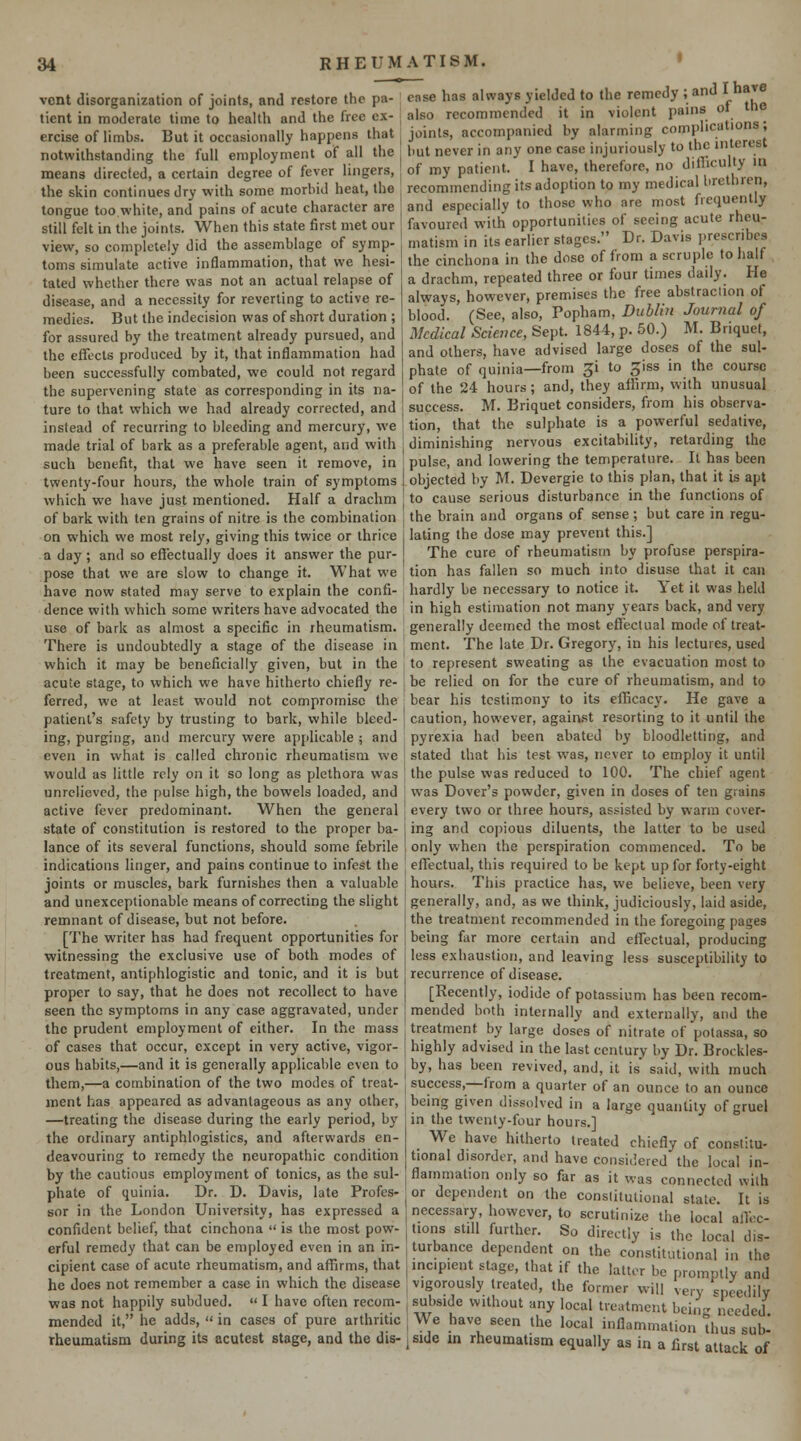 vent disorganization of joints, and restore the pa- tient in moderate time to health and the free ex- ercise of limbs. But it occasionally happens that notwithstanding the full employment of all the means directed, a certain degree of fever lingers, the skin continues dry with some morbid heat, the tongue too white, and pains of acute character are still felt in the joints. When this state first met our view, so completely did the assemblage of symp- toms simulate active inflammation, that we hesi- tated whether there was not an actual relapse of disease, and a necessity for reverting to active re- medies. But the indecision was of short duration ; for assured by the treatment already pursued, and the effects produced by it, that inflammation had been successfully combated, we could not regard the supervening state as corresponding in its na- ture to that which we had already corrected, and instead of recurring to bleeding and mercury, we made trial of bark as a preferable agent, and with such benefit, that we have seen it remove, in twenty-four hours, the whole train of symptoms which we have just mentioned. Half a drachm of bark with ten grains of nitre is the combination on which we most rely, giving this twice or thrice a day ; and so effectually does it answer the pur- pose that v^■e are slow to change it. What we have now stated may serve to explain the confi- dence with which some writers have advocated the use of bark as almost a specific in rheumatism. There is undoubtedly a stage of the disease in which it may be beneficially given, but in the acute stage, to which we have hitherto chiefly re- ferred, we at least would not compromise the patient's safety by trusting to bark, while bleed- ing, purging, and mercury were applicable ; and even in what is called chronic rheumatism we would as little rely on it so long as plethora was unrelieved, the pulse high, the bowels loaded, and active fever predominant. When the general state of constitution is restored to the proper ba- lance of its several functions, should some febrile indications linger, and pains continue to infest the joints or muscles, bark furnishes then a valuable and unexceptionable means of correcting the slight remnant of disease, but not before. [The writer has had frequent opportunities for witnessing the exclusive use of both modes of treatment, antiphlogistic and tonic, and it is but proper to say, that he does not recollect to have seen the symptoms in any case aggravated, under the prudent employment of cither. In the mass of cases that occur, except in very active, vigor- ous habits,—and it is generally applicable even to them,—a combination of the two modes of treat- ment has appeared as advantageous as any other, —treating the disease during the early period, by the ordinary antiphlogistics, and afterwards en- deavouring to remedy the neuropathic condition by the cautious employment of tonics, as the sul- phate of quinia. Dr. D. Davis, late Profes- sor in the London University, has expressed a confident belief, that cinchona  is the most pow- erful remedy that can be employed even in an in- cipient case of acute rheumatism, and affirms, that he does not remember a case in which the disease was not happily subdued.  I have often recom- mended it, he adds,  in cases of pure arthritic rheumatism during its acutest stage, and the dis- ease has always yielded to the remedy ; and ^ ^^j^® also recommended it in violent pains of the joints, accompanied by alarming complications; but never in any one case injuriously to the interest of my patient. I have, therefore, no difliculty in recommending its adoption to my medical brethren, and especially to those who are most frequently favoured with opportunities of seeing acute rheu- matism in its earlier stages. Dr. Davis prescribes the cinchona in the dose of from a scruple to half a drachm, repeated three or four times daily. He always, however, premises the free abstraction of blood. (See, also, Popham, Dublin Journal of Medical Science, Sept. 1844, p. 50.) M. Briquet, and others, have advised large doses of the sul- phate of quinia—from p to ^iss in the course of the 24 hours; and, they affirm, with unusual success. M. Briquet considers, from his observa- tion, that the sulphate is a powerful sedative, diminishing nervous excitability, retarding the pulse, and lowering the temperature. It has been objected by M. Devergie to this plan, that it is apt to cause serious disturbance in the functions of the brain and organs of sense; but care in regu- lating the dose may prevent this.] The cure of rheumatism by profuse perspira- tion has fallen so much into disuse that it can hardly be necessary to notice it. Yet it was held in high estimation not many years back, and very generally deemed the most eflectual mode of treat- ment. The late Dr. Gregory, in his lectures, used to represent sweating as the evacuation most to be relied on for the cure of rheumatism, and to bear his testimony to its ellicacy. He gave a caution, however, against resorting to it until the pyrexia had been abated by bloodletting, and stated that his test was, never to employ it until the pulse was reduced to 100. The chief agent was Dover's powder, given in doses of ten grains every two or three hours, assisted by warm cover- ing and copious diluents, the latter to be used only when the perspiration commenced. To be effectual, this required to be kept up for forty-eight hours. This practice has, we believe, been very generally, and, as we think, judiciously, laid aside, the treatment recommended in the foregoing pages being far more certain and effectual, producing less exhaustion, and leaving less susceptibility to recurrence of disease. [Recently, iodide of potassium has been recom- mended both internally and externally, and the treatment by large doses of nitrate of potassa, so highly advised in the last century by Dr. Brotkles- by, has been revived, and, it is said, with much success,—from a quarter of an ounce to an ounce being given dissolved in a large quantity of gruel in the twenty-four hours.] We have hitherto treated chiefly of constitu- tional disorder, and have considered the local in- flammation only so far as it was connected with , or dependent on the constitutional state. It is , necessary, however, to scrutinize the local alfec- [tions still further. So directly is the local dis- turbance dependent on the constitutional in the incipient stage, that if the latter be promptly and 1 vigorously treated, the former will very speedily , subside without any local treatment being needed , We have seen the local inflammation thus sub- ^side m rheumatism equally as in a first attack of