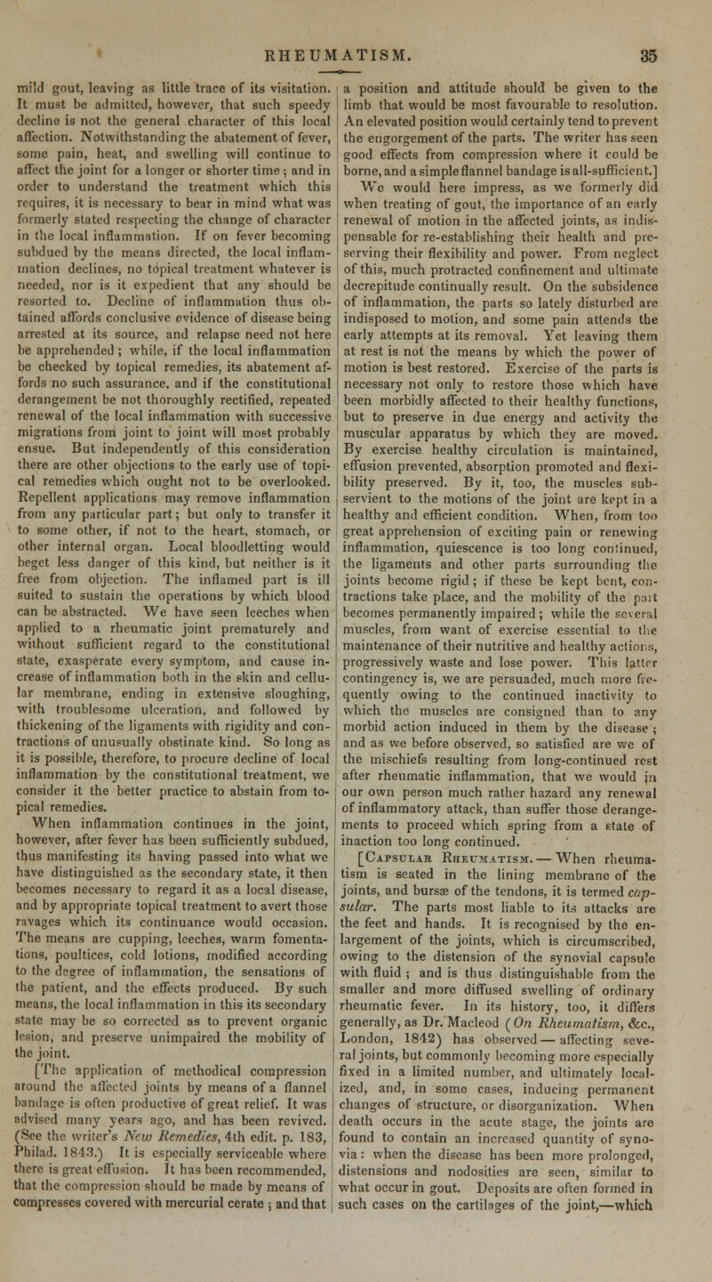 mild gout, leaving as little trace of its visitation. It must be admitted, however, that such speedy decline is not the general character of this local affection. Notwithstanding the abatement of fever, some pain, heat, and swelling will continue to affect the joint for a longer or shorter time ; and in order to understand the treatment which this requires, it is necessary to bear in mind what was formerly slated respecting the change of character in the local inflammation. If on fever becoming subdued by the means directed, the local inflam- mation declines, no topical treatment whatever is needed, nor is it expedient that any should be resorted to. Decline of inflammation thus ob- tained affords conclusive evidence of disease being arrested at its source, and relapse need not here be apprehended ; while, if the local inflammation be checked by topical remedies, its abatement af- fords no such assurance, and if the constitutional derangement be not thoroughly rectified, repeated renewal of the local inflammation with successive migrations from joint to joint will most probably ensue. But independently of this consideration there are other objections to the early use of topi- cal remedies which ought not to be overlooked. Repellent applications may remove inflammation from any particular part; but only to transfer it to some other, if not to the heart, stomach, or other internal organ. Local bloodletting would beget less danger of this kind, but neither is it free from objection. The inflamed part is ill suited to sustain the operations by which blood can be abstracted. We have seen leeches when applied to a rheumatic joint prematurely and without sufTicient regard to the constitutional state, exasperate every symptom, and cause in- crease of inflammation both in the skin and cellu- lar membrane, ending in extensive sloughing, with troublesome ulceration, and followed by thickening of the ligaments with rigidity and con- tractions of unusually obstinate kind. So long as it is possible, therefore, to procure decline of local inflammation by the constitutional treatment, we consider it the belter practice to abstain from to- pical remedies. When inflammation continues in the joint, however, after fever has been sufficiently subdued, thus manifesting its having passed into what we have distinguished as the secondary state, it then becomes necessary to regard it as a local disease, and by appropriate topical treatment to avert those ravages which its continuance would occasion. The means are cupping, leeches, warm fomenta- tions, poultices, cold lotions, modified according to the degree of inflammation, the sensations of the patient, and the effects produced. By such means, the local inflammation in this its secondary state may be so corrected as to prevent organic lesion, and preserve unimpaired the mobility of the joint. [The application of methodical compression around the aflected joints by means of a flannel bandage is often productive of great relief. It was advised many years ago, and has been revived. (See the writer's New Remedies, ilh edit. p. 183, Philad. 184.3.) It is especially serviceable where there is great effusion. It has been recommended, that the compression should be made by means of compresses covered with mercurial cerate ; and that j a position and attitude should be given to the limb that would be most favourable to resolution. An elevated position would certainly tend to prevent the engorgement of the parts. The writer has seen good effects from compression where it could be borne, and a simple flannel bandage is ail-sufficient.] We would here impress, as we formerly did when treating of gout, the importance of an early renewal of motion in the affected joints, as indis- pensable for re-establishing their health and pre- serving their flexibility and power. From neglect of this, much protracted confinement and ultimate decrepitude continually result. On the subsidence of inflammation, the parts so lately disturbed are indisposed to motion, and some pain attends the early attempts at its removal. Yet leaving them at rest is not the means by which the power of motion is best restored. Exercise of the parts is necessary not only to restore those which have been morbidly affected to their healthy functions, j but to preserve in due energy and activity the muscular apparatus by which they are moved. By exercise healthy circulation is maintained, effusion prevented, absorption promoted and flexi- bility preserved. By it, too, the muscles sub- servient to the motions of the joint are kept in a healthy and efficient condition. When, from too great apprehension of exciting pain or renewing inflammation, quiescence is too long continued, the ligaments and other parts surrounding the joints become rigid; if these be kept bent, con- tractions take place, and the mobility of the part becomes permanently impaired; while the several muscles, from want of exercise essential to tiie maintenance of their nutritive and healthy actions, progressively waste and lose power. This latter contingency is, we are persuaded, much more fre- quently owing to the continued inactivity to which the muscles are consigned than to any morbid action induced in them by the disease ; and as we before observed, so satisfied are we of the mischiefs resulting from long-continued rest after rheumatic inflammation, that we would \n our own person much rather hazard any renewal of inflammatory attack, than suffer those derange- ments to proceed which spring from a state of inaction too long continued. [Capsular Rheumatism. — When rheuma- tism is seated in the lining membrane of the joints, and bursoe of the tendons, it is termed cap- sular. The parts most liable to its attacks are the feet and hands. It is recognised by the en- largement of the joints, which is circumscribed, owing to the distension of the synovial capsule with fluid ; and is thus distinguishable from the smaller and more diffused swelling of ordinary rheumatic fever. In its history, too, it diflers generally, as Dr. Macleod {On Rheumatism, &c., London, 1842) has observed—affecting seve- ral joints, but commonly becoming more especially fixed in a limited number, and ultimately local- ized, and, in some cases, inducing permanent changes of structure, or disorganization. When death occurs in the acute stage, the joints are found to contain an increased quantity of syno- via : when the disease has been more prolonged, distensions and nodosities are seen, similar to what occur in gout. Deposits are often formed in such cases on the carlilages of the joint,—which