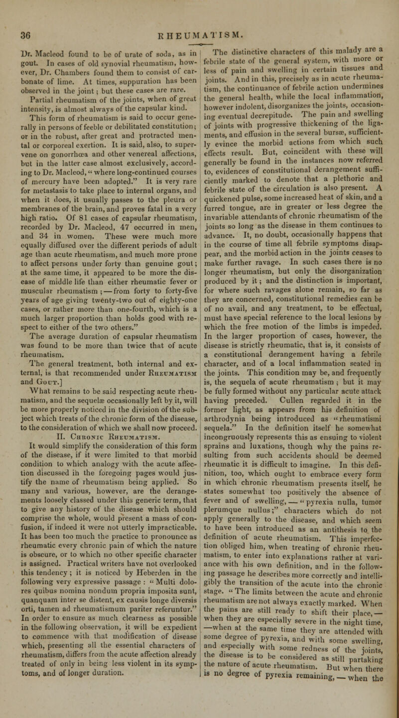 Dr. Macleod found to be of urate of soda, as in gout. In cases of old synovial rheumatism, how- ever. Dr. Chambers found them to consist of car- bonate of lime. At times, suppuration has been observed in the joint; but these cases are rare. Partial rheumatism of the joints, when of great intensity, is almost always of the capsular kind. This form of rheumatism is said to occur gene- rally in persons of feeble or debilitated constitution; or in the robust, after great and protracted men- tal or corporeal exertion. It is said, also, to super- vene on gonorrhoea and other venereal affections, but in the latter case almost exclusively, accord- ing to Dr. Macleod, where long-continued courses of mercury have been adopted. It is very rare for metastasis to take place to internal organs, and when it does, it usually passes to the pleura or membranes of the brain, and proves fatal in a very high ratio. Of 81 cases of capsular rheumatism, recorded by Dr. Macleod, 47 occurred in men, and 34 in women. These were much more equally diffused over the different periods of adult age than acute rheumatism, and much more prone to affect persons under forty than genuine gout; at the same time, it appeared to be more the dis- ease of middle life than either rheumatic fever or muscular rheumatism; — from forty to forty-five years of age giving twenty-two out of eighty-one cases, or rather more than one-fourth, which is a much larger proportion than holds good with re- spect to either of the two others. The average duration of capsular rheumatism was found to be more than twice that of acute rheumatism. I'he general treatment, both internal and ex- ternal, is that recommended under Rheumatism and Gout.] What remains to be said respecting acute rheu- matism, and the sequelae occasionally left by it, will be more properly noticed in the division of the sub- ject which treats of the chronic form of the disease, to the consideration of which we shall now proceed. II. CunoNic Rheumatism. It would simplify the consideration of this form of the disease, if it were limited to that morbid condition to which analogy with the acute affec- tion discussed in the foregoing pages would jus- tify the name of rheumatism being applied. So many and various, however, are the derange- ments loosely classed under this generic term, that to give any history of the disease which should comprise the whole, would present a mass of con- fusion, if indeed it were not utterly impracticable. It has been too much the practice to pronounce as rheumatic every chronic pain of which the nature is obscure, or to which no other specific character is assigned. Practical writers have not overlooked this tendency; it is noticed by Heberden in the following very expressive passage :  Multi dolo- res quibus nomina nondum propria imposita sunt, quanquam inter se distent, ex causis longe diversis orti, tamen ad rheumatismum pariter referuntur. In order to ensure as much clearness as possible in the following observation, it will be expedient to commence with that modification of disease which, presenting all the essential characters of rheumatism, differs from the acute affection already treated of only in being less violent in its symp- toms, and of longer duration. The distinctive characters of this malady are a febrile state of the general system, with more or less of pain and swelling in certain tissues and joints. And in this, precisely as in acute rheuma- tism, the continuance of febrile action undermines the general health, while the local inflammation, however indolent, disorganizes the joints, occasion- ing eventual decrepitude. The pain and swelling of joints with progressive thickening of the liga- ments, and elfusion in the several bursa, sufficient- ly evince the morbid actions from which such effects result. But, coincident with these will generally be found in the instances now referred to, evidences of constitutional derangement suffi- ciently marked to denote that a plethoric and febrile state of the circulation is also present. A quickened pulse, some increased heat of skin, and a furred tongue, are in greater or less degree the invariable attendants of chronic rheumatism of the joints so long as the disease in them continues to advance. It, no doubt, occasionally happens that in the course of time all febrile symptoms disap- pear, and the morbid action in the joints ceases to make further ravage. In such cases there is no longer rheumatism, but only the disorganization produced by it; and the distinction is important, for where such ravages alone remain, so far as they are concerned, constitutional remedies can be of no avail, and any treatment, to be effectual, must have special reference to the local lesions by which the free motion of the limbs is impeded. In the larger proportion of cases, however, the disease is strictly rheumatic, that is, it consists of a constitutional derangement having a febrile character, and of a local inflammation seated in the joints. This condition may be, and frequently is, the sequela of acute rheumatism ; but it may be fully formed without any particular acute attack having preceded. CuUen regarded it in the former hght, as appears from his definition of arthrodynia being introduced as  rheumatism: sequela. In the definition itself he somewhat incongruously represents this as ensuing to violent sprains and luxations, though why the pains re- sulting from such accidents should be deemed rheumatic it is difficult to imagine. In this defi- nition, too, which ought to embrace every form in which chronic rheumatism presents itself, he states somewhat too positively the absence of fever and of swelling, — pyrexia nulla, tumor plerumque nuUus; characters which do not apply generally to the disease, and which seem to have been introduced as an antithesis to the definition of acute rheumatism. This imperfec- tion obliged him, when treating of chronic rheu- matism, to enter into explanations rather at vari- ance with his own definition, and in the follow- ing passage he describes more correctly and intelli- gibly the transition of the acute into the chronic stage.  The limits between the acute and chronic rheumatism are not always exactly marked. When the pains are still ready to shift their place,— when they are especially severe in the night time, —when at the same time they are attended with some degree of pyrexia, and with some swelling, and especially with some redness of the ioints. he disease is to be considered as still partaking the nature of acute rheumatism. But when there IS no degree of pyrexia remaining, _ when the
