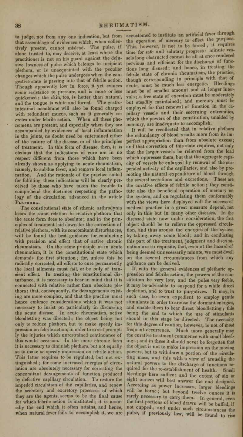 to judge, not from any one indication, but from that assemblage of evidences which, when collec- tively present, cannot mislead. The pulse, if alone trusted to, may deceive, at least where the practitioner is not on his guard against the delu- sive lowness of pulse which belongs to incipient plethora, or is unacquainted with the peculiar changes which the pulse undergoes when the con- gestive state is passing into that of febrile action. Though apparently low in force, it yet evinces some resistance to pressure, and is more or less quickened ; the skin, too, is hotter than natural, and the tongue is white and furred. The gastro- intestinal membrane will also be found charged with redundant mucus, such as it generally se- cretes under febrile action. When all these phe- nomena are present, and especially when they are accompanied by evidences of local inflammation in the joints, no doubt need be entertained either of the nature of the disease, or of the principles of treatment. In this form of disease, then, it is obvious that the indications of cure are in no respect different from those which have been already shown as applying to acute rheumatism, namely, to subdue fever, and remove local inflam- mation. And the rationale of the practice suited for fulfilling these indications will be clearly per- ceived by those who have taken the trouble to comprehend the doctrines respecting the patho- logy of the circulation advanced in the article Plethora. The constitutional state of sthenic arthrodynia bears the same relation to relative plethora that the acute form does to absolute; and in the prin- ciples of treatment laid down for the correction of relative plethora, with its concomitant disturbances, will be found the best guidance for conducting with precision and effect that of active chronic rheumatism. On the same principle as in acute rheumatism, it is the constitutional state which demands the first attention; for, unless this be radically corrected, all efforts to cure permanently the local ailments must fail, or be only of tran- sient effect. In treating the constitutional dis- turbance, it is necessary to bear in mind that it is connected with relative rather than absolute ple- thora; that, consequently, the derangements exist- ing are more complex, and that the practice must hence embrace considerations which it was not necessary to insist on particularly in discussing the acute disease. In acute rheumatism, active bloodletting was directed ; the object being not only to reduce plethora, but to make speedy im- pression on febrile action, in order to arrest prompt- ly the injuries which unrestrained continuance of this would occasion. In the more chronic form it is necessary to diminish plethora, but not equally so to make so speedy impression on febrile action. This latter requires to be regulated, but not ex- tinguished ; for some increased energies of circu- lation are absolutely necessary for correcting the concomitant derangements of function produced by defective capillary circulation. To restore the impeded circulation of the capillaries, and renew the secretory and excretory processes of which they are the agents, seems to be the final cause for which febrile action is instituted; it is assur- edly the end which it often attains, and hence, when natural fever fails to accomplish it, we are accustomed to institute an artificial fever through the operation of mercury to effect the purpose. This, however, is not to be forced ; it requires time for safe and salutary progress : minute ves- sels long obstructed cannot be all at once rendered pervious and efficient for the discharge of func- tions long disused; and hence, in treating the febrile state of chronic rheumatism, the practice, though corresponding in principle with that of acute, must be much less energetic. Bleedings must be of smaller amount and at longer inter- vals ; a free state of excretion must be moderately but steadily maintained; and mercury must be employed for that renewal of function in the ca- pillary vessels and their secerning extremities, which the powers of the constitution, unaided by mercury, are inadequate to accomplish. It will be recollected that in relative plethora the redundancy of blood results more from its im- perfect appropriation than from absolute excess; and that correction of this state requires, not only that the larger vessels be relieved from the load which oppresses them, but that the aggregate capa- city of vessels be enlarged by renewal of the sus- pended activity of the capillaries, and also by pro- moting the natural expenditure of blood through the several secretions and excretions. These are the curative effects of febrile action; they consti- tute also the beneficial operation of mercury on the system, and on regulating them conformably with the views here displayed will the success of medical practice in a great measure depend, not only in this but in many other diseases. In the diseased state now under consideration, the first object should be to relieve the oppressed circula- tion, and thus arouse the energies of the system by taking away some blood ; and in conducting this part of the treatment, judgment and discrimi- nation are so requisite, that, even at the hazard of being deemed unnecessarily minute, we must dwell on the several circumstances from which any guidance can be derived. If, with the general evidences of plethoric op- pression and febrile action, the powers of the con- stitution be very low, and the pulse very feeble, it may be advisable to suspend for a while direct depletion, and to trust to purgatives. It may, in such case, be even expedient to employ gentle stimulants in order to arouse the dormant energies, and enable them to bear direct bloodletting ; this being the end to which the use of stimulants should in this stage be directed. The necessity for this degree of caution, however, is not of most frequent occurrence. Much more generally may the curative treatment commence with small bleed- ings ; and in these it should never be forgotten that the object is not to make impression on the moving powers, but to withdraw a portion of the circula- ting mass, and this with a view of arousiAg the natural powers to the discharge of functions re- quired for the rc-establishment of health. Small bleedings here suffice; and the extent of six or eight ounces will best answer the end designed. According as power increases, larger bleedings will be borne; but beyond twelve ounces it is rarebr necessary to carry them. In general, even the farst portions of blood drawn will be buffed if not cupped; and under such circumstances the pulse, If previously low, will be found to rise