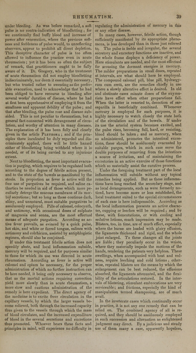 under bleeding. As was before remarked, a soft pulse is no contra-indication of bloodletting; for we continually find bufiy blood and increase of power after venesection, where the previous soft- ness and feebleness of pulse would, to unreflecting observers, appear to prohibit all direct depletion. This deceptive character of pulse is too often allowed to influence the practice even in acute rheumatism; yet it has been so often the subject of remark, that practitioners ought to be fully aware of it. Dr. Gregory, who in the treatment of acute rheumatism did not employ bloodletting indiscriminately, nor deem it essentially necessary, but who trusted rather to sweating as the prefer- able evacuation, used to acknowledge that he had been obliged to have recourse to bleeding after several weeks' duration of disease, where he had at first been apprehensive of employing it from the smallness and apparent debility of the pulse; and that after bleeding, the pulse rose and disease sub- sided. This is not peculiar to rheumatism, but a general fact connected with derangement of circu- lation, and worthy of attention in many diseases. The explanation of it has been fully and clearly given in the article Pi.ETnonA ; and if the prin- ciples there inculcated be duly regarded and dis- criminately applied, there will be little hazard either of bloodletting being withheld where it is needed, or of its being carried to any injurious extent. Next to bloodletting, the most important evacua- tion is purging, which requires to be regulated both according to the degree of febrile action present, and to the state of the bowels as manifested by the stools. In proportion as fever is active will the free use of purgatives be required, and saline ca- thartics be needed in aid of those which more pe- culiarly deterge the mucous membrane of its mor- bid secretions; but so long as these continue dark, slimy, and unnatural, must suitable purgatives be assiduously employed. Pills of calomel, colocynth, and antimony, with occasional doses of sulphate of magnesia and senna, are the most effectual means of adequate purgation. According as ac- tive fever prevails, as evinced by a quick pulse, hot skin, and white or furred tongue, salines with antimony and colchicum, assisted by antiphlogistic regimen, should also be conjoined. If under this treatment febrile action does not speedily abate, and local inflammation subside, mercury will be required, and for purposes similar to those for which its use was directed in acute rheumatism. According as fever is active will calomel and opium be necessary, for the proper administration of which no further instruction can be here needed, it being only necessary to observe, that as the morbid actions requiring correction yield more slowly than in acute rheumatism, a more slow and cautious administration of the remedy is here expedient. The direct agency of the medicine is to excite freer circulation in the capillary vessels, by which the larger vessels be- come relieved, both through the increased capacity thus given to the vessels through which the mass of blood circulates, and the increased expenditure of blood in the several secretions and excretions thus promoted. Whoever bears these facts and principles in mind, will experience no difficulty in regulating the administration of mercury in this or any other disease. In many cases, however, febrile action, though sufficiently manifested by its appropriate pheno- mena, is less developed than in those just referred to. The pulse is feeble and irregular, the several secretory and excretory functions are inactive, and the whole frame displays a deficiency of power. Here stimulants are needed, and the most effectual for arousing the dormant energies is mercury. The milder preparations in small doses, repeated at intervals, are what should here be employed. The compound calomel pill, blue pill, hydrargy- rum cum creta, are the remedies chiefly in use where a slowly alterative effect is desired. In old and obstinate cases minute doses of the oxymu- riate have effect when other preparations fail. When the latter is resorted to, decoction of sar- saparilla is beneficially combined. Whenever mercury is employed for such purposes, it is highly necessary to watch closely the state both of the circulation and of the bowels. If under its use the arterial system becomes excited, and the pulse rises, becoming full, hard, or resisting, blood should be taken ; and as mercury, when so administered, promotes the intestinal excre- tions, these should be assiduously evacuated by suitable purges, which in such case serve the double purposes of removing from the intestines a source of irritation, and of maintaining the excretories in an active exercise of those functions which so materially assist the curative process. Under the foregoing treatment part of the local inflammation will subside without any topical remedies being applied. But as these inflamma- tions have long reached the secondary stage, and as local derangements, such as were formerly no- ticed, have become more or less established, the local treatment suited to the special circumstances of each case is here indispensable. According as the local inflammation presents an active charac- ter, cupping or leeches will be required ; and by these, with fomentations, or with cooling and sedative lotions, much impression may be made. Blisters, too, in time, are of much effect, especially where the bursce are loaded with glairy effusion, the ligaments thickened and rigid, and the whole joint enlarged. To these changes all the joints are liable; they peculiarly occur in the wrists, where they materially impede the motions of the hands, rendering the patients very helpless. These swellings, when accompanied with heat and red- ness, require leeching and cold lotions ; other- wise, repeated blisters are the means by which the enlargement can be best reduced, the effusions absorbed, the ligaments attenuated, and the flexi- bility of the articulations restored. In the inter- vals of blistering, stimulant embrocations are very serviceable; and frictions, especially the kind of manipulation termed shampooing, are of much avail. In the inveterate cases which continually occur in practice, it is not any one remedy that can be relied on. The combined agency of all is re- quired, and they should be assiduously employed in such succession and alternation as enlightened judgment may direct. By a judicious and steady use of them many a case, apparently hopeless,