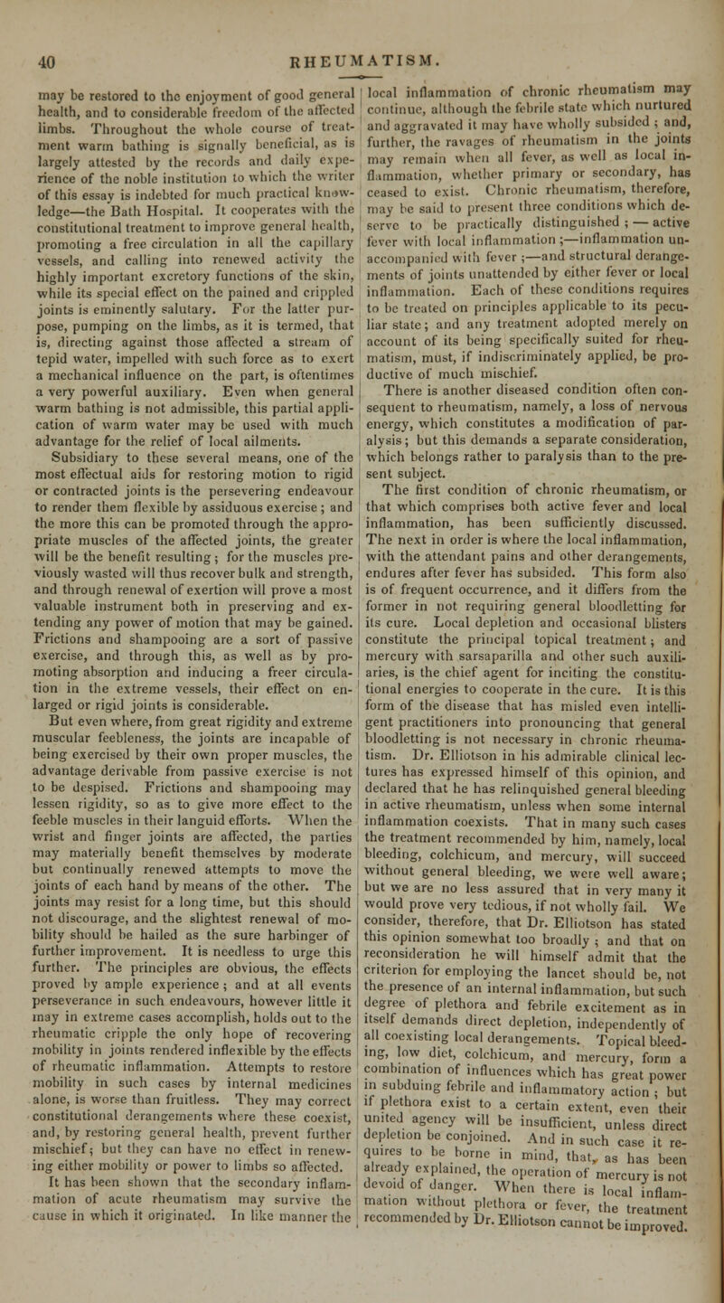 may be restored to the enjoyment of good general health, and to considerable freedom of the affected limbs. Throughout the whole course of treat- ment warm bathing is signally beneficial, as is largely attested by the records and daily expe- rience of the noble institution to which the writer of this essay is indebted for much practical knc»w- ledge—the Bath Hospital. It cooperates with the constitutional treatment to improve general health, promoting a free circulation in all the capillary vessels, and calling into renewed activily the highly important excretory functions of the skin, while its special effect on the pained and crippled joints is eminently salutary. For the latter pur- pose, pumping on the limbs, as it is termed, that is, directing against those affected a stream of tepid water, impelled with such force as to exert a mechanical influence on the part, is oftentimes a very powerful auxiliary. Even when general warm bathing is not admissible, this partial appli- cation of warm water may be used with much advantage for the relief of local ailments. Subsidiary to these several means, one of the most effectual aiJs for restoring motion to rigid or contracted joints is the persevering endeavour to render them flexible by assiduous exercise ; and the more this can be promoted through the appro- priate muscles of the affected joints, the greater will be the benefit resulting ; for the muscles pre- viously wasted will thus recover bulk and strength, and through renewal of exertion will prove a most valuable instrument both in preserving and ex- tending any power of motion that may be gained. Frictions and shampooing are a sort of passive exercise, and through this, as well as by pro- moting absorption and inducing a freer circula- tion in the extreme vessels, their effect on en- larged or rigid joints is considerable. But even where, from great rigidity and extreme muscular feebleness, the joints are incapable of being exercised by their own proper muscles, the advantage derivable from passive exercise is not to be despised. Frictions and shampooing may lessen rigidity, so as to give more effect to the feeble muscles in their languid efforts. When the wrist and finger joints are affected, the parties may materially benefit themselves by moderate but continually renewed attempts to move the joints of each hand by means of the other. The joints may resist for a long time, but this should not discourage, and the slightest renewal of mo- bility should be hailed as the sure harbinger of further improvement. It is needless to urge this further. The principles are obvious, the effects proved by ample experience ; and at all events perseverance in such endeavours, however little it may in extreme cases accomplish, holds out to the rheumatic cripple the only hope of recovering mobility in joints rendered inflexible by the effects of rheumatic inflammation. Attempts to restore mobility in such cases by internal medicines alone, is worse than fruitless. They may correct constitutional derangements where these coexist, and, by restoring general health, prevent further mischief; but they can have no effect in renew- ing either mobility or power to limbs so affected. It has been shown that the secondary inflam- mation of acute rheumatism may survive the cause in which it originated. In like manner the local inflammation of chronic rheumatism may continue, although the febrile state which nurtured and aggravated it may have wholly subsided ; and, further, (he ravages of rheumatism in the joints may remain when all fever, as well as local in- flammation, whether primary or secondary, has ceased to exist. Chronic rheumatism, therefore, may be said to present three conditions which de- serve to be practically distinguished ; — active fever with local inflammation ;—inflammation un- accompanied with fever;—and structural derange- ments of joints unattended by either fever or local inflammation. Each of these conditions requires to be treated on principles applicable to its pecu- liar state; and any treatment adopted merely on account of its being specifically suited for rheu- matism, must, if indiscriminately applied, be pro- ductive of much mischief. There is another diseased condition often con- sequent to rheumatism, namely, a loss of nervous energy, which constitutes a modification of par- alysis ; but this demands a separate consideration, which belongs rather to paralysis than to the pre- sent subject. The first condition of chronic rheumatism, or that which comprises both active fever and local inflammation, has been sufficiently discussed. The next in order is where the local inflammation, with the attendant pains and other derangements, endures after fever has subsided. This form also is of frequent occurrence, and it differs from the former in not requiring general bloodletting for its cure. Local depletion and occasional blisters constitute the principal topical treatment; and mercury with sarsaparilla and other such auxili- aries, is the chief agent for inciting the constitu- tional energies to cooperate in the cure. It is this form of the disease that has misled even intelli- gent practitioners into pronouncing that general bloodletting is not necessary in chronic rheuma- tism. Dr. Elliotson in his admirable chnical lec- tures has expressed himself of this opinion, and declared that he has relinquished general bleeding in active rheumatism, unless when some internal inflammation coexists. That in many such cases the treatment recommended by him, namely, local bleeding, colchicum, and mercury, will succeed without general bleeding, we were well aware; but we are no less assured that in very many it would prove very tedious, if not wholly fail. We consider, therefore, that Dr. Elliotson has stated this opinion somewhat too broadly ; and that on reconsideration he will himself admit that the criterion for employing the lancet should be, not the presence of an internal inflammation, but such degree of plethora and febrile excitement as in Itself demands direct depletion, independently of all coexisting local derangements. Topical bleed- ing, low diet, colchicum, and mercury, form a combination of influences which has great power in subduing febrile and inflammatory action • but if plethora exist to a certain extent, even their united agency will be insufficient, unless direct depletion be conjoined. And in such case it re- quires to be borne in mind, that, as has been already explained, the operation of mercury is not devoid of danger. When there is local inflam- mation without plethora or fever, the treatment recommended by Dr. Elliotson cannot be improved