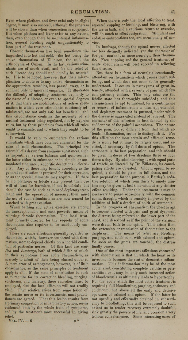 Even where plethora and fever exist only in slight degree, it may also succeed, although the progress will be slower than when venesection is conjoined. But when plethora and fever exist to any extent, then, even though there be no internal inflamma- tion, general bleeding ought unquestionably to form part of the treatment. Chronic rheumatism has been sometimes dis- lingui^shed into hot and cold,—the hot being the active rheumatism of Elliotson, the cold the arthrodynia of Cullen. In the last, various stim- ulants are of much avail, and for the relief of such disease they should undoubtedly be resorted to. It is to be hoped, however, that their misap- plication to acute or to any active rheumatism as the appropriate remedies, has passed away, or is confined only to ignorant empirics. It illustrates the difficulty of adapting treatment explicitly to the name of a disease, or even to special degrees of it, that there are modifications of active rheu- matism in which even stimulants, cautiously ad- ministered, are not only safe but beneficial; and this circumstance confirms the necessity of all medical treatment being regulated, not by express rules, but by those principles from which all rules ought to emanate, and to which they ought to be subservient. It would be vain to enumerate the various stimulants which have obtained character for the cure of cold rheumatism. The principal are essential oils drawn from resinous substances, such as turpentine ; various balsams and gum-resins ; the latter either in substance or in simple or am- moniated tinctures ; sudorific decoctions ; electri- city. Any of these may benefit according as the general constitution is prepared for their operation, or as the special ailments may require. If there be no plethoric or febrile state present, their use will at least be harmless, if not beneficial ; but should the case be such as to need depletory treat- ment and the operation of mercury, then must the use of such stimulants as are now named be watched with great caution. Warm bathing and active exercise are among the unexceptionable and most powerful means of relieving chronic rheumatism. The local treat- ment formerly directed for the sequelae of acute rheumatism also requires to be assiduously em- ployed. There are some affections generally regarded as rheumatic, which, however connected with rheu- matism, seem to depend chiefly on a morbid condi- tion of particular nerves. Of this kind are scia- tica and lumbago, both of which differ so much in their symptoms from acute rheumatism, as scarcely to admit of their being classed under it. A mere error of arrangement, however, is of little consequence, as the same principles of treatment apply to all. If the state of constitution be such as to require for its correction bleeding, purging, colchicum, and mercury, these remedies must be employed, else the local affection will not readily yield. That sciatica arises from some lesion of the sciatic nerve or its investments, most practi- tioners are agreed. That this lesion results from a primary congestion or inflammatory action, seems evidenced both by the whole train of symptoms, and by the treatment most successful in giving relief. Vol. IV. —6 d* When there is only the local affection to treat, repeated cupping or leeching, and blistering, with the warm bath, and a cautious return to exercise, will do much to effect restoration. Stimulant and sedative embrocations too, are occasionally of ser- vice. In lumbago, though the spinal nerves affected are less distinctly indicated, yet the character of the pain marks it as more neuralgic than rheuma- tic. Free cupping and the general treatment of acute rheumatism will best succeed in relieving this disease. But there is a form of neuralgia occasionally attendant on rheumatism which causes much suf- fering, and which does not seem to be generally understood. It occurs in paroxysms of great in. tensity, attended with a severity of pain which few can patiently endure. This may arise ere the febrile state has thoroughly subsided; and this circumstance is apt to mislead, for a continuance or removal of inflammation is thus apprehended, and depletory treatment is pursued, under which the disease is aggravated instead of relieved. The character of this affection is best denoted by the suddenness of the painful accessions. The nature of the pain, too, so different from that which at- tends inflammation, seems to distinguish it. For this affection the most certain and effectual reme- dy is iron ; but it must be largely used, and as- sisted, if necessary, by full doses of opium. The carbonate is the best preparation, and this should be given in doses of two drachms three or four times a day. By administering it with equal parts of treacle, as directed by Dr. Elliotson, its consti- pating effects are obviated. Should opium be re- quired, it should be given in full doses, and the best preparation for the purpose is Battley's seda- tive solution, of which from thirty to ninety min- ims may be given at bed-time without any sinister effect resulting. Under this treatment it may be necessary to purge occasionally with the common senna draught, which is sensibly improved by the addition of half a drachm of spirit of ammonia. In the progress of rheumatism the chest is apt to become affected with pain and great dyspnoea, the distress being referred to the lower part of the chest, and described as if the point of the sternum were drawn back to the spine. This arises from the extension or translation of rheumatism to the diaphragm. The means of relief are bleeding, purging, and colchicum, with calomel and opium. So soon as the gums are touched, the distress finally ceases. One of the most important affections connected with rheumatism is that in which the heart or its investments becomes the seat of rheumatic inflam- mation. This inflammation may be of the most acute kind, constituting complete carditis or peri- carditis ; or it may be only such increased action of blood-vessels as ultimately leads to hypertrophy. For the acute attack the most active treatment is required ; full bloodletting, purging, antimony and colchicum, but above all the early and decisive operation of calomel and opium. If the latter be not speedily and effectually obtained in subservi- ency to bloodletting, this will be required to such extent as to render recovery extremely doubtful, sink greatly the powers of life, and occasion a very tedious convalescence. Some interesting cases of