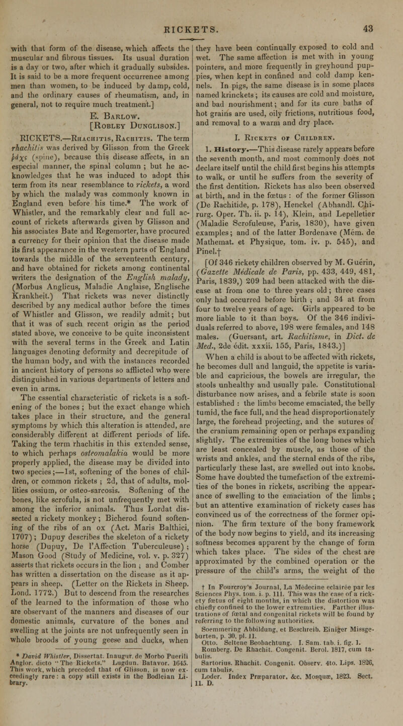 with that form of the disease, which affects the muscular and fibrous tissues. Its usual duration is a day or two, after which it gradually subsides. It is said to be a more frequent occurrence among men than women, to be induced by damp, cold, and the ordinary causes of rheumatism, and, in general, not to require much treatment.] E. Barlow. [ROBLEY DUNGLISON.] RICKETS.—Rhacihtis, Rachitis. The term rhachilis was derived by Glisson from the Greek ^'X* (spine), because this disease affects, in an especial manner, the spinal column ; but he ac- knowledges that he was induced to adopt this term from its near resemblance to rickets, a word by which the malady was commonly known in England even before his time.* The work of Whistler, and the remarkably clear and full ac- count of rickets afterwards given by Glisson and his associates Bate and Regemorter, have procured a currency for their opinion that the disease made its first appearance in the western parts of England towards the middle of the seventeenth century, and have obtained for rickets among continental writers the designation of the English malady, (Morbus Anglicus, Maladie Anglaise, Englische Krankheit.) That rickets was never distinctly described by any medical author before the times of Whistler and Glisson, we readily admit; but that it was of such recent origin as the period stated above, we conceive to be quite inconsistent with the several terms in the Greek and Jjatin languages denoting deformity and decrepitude of the human body, and with the instances recorded in ancient history of persons so afflicted who were distinguished in various departments of letters and even in arms. The essential characteristic of rickets is a soft- ening of the bones ; but the exact change which takes place in their structure, and the general symptoms by which this alteration is attended, are considerably different at different periods of life. Taking the term rhachitis in this extended sense, to which perhaps osieomalakia would be more properly applied, the disease may be divided into two species;—1st, softening of the bones of chil- dren, or common rickets ; 2d, that of adults, mol- lities ossium, or osteo-sarcosis. Softening of the bones, like scrofula, is not unfrequently met with among the inferior animals. Thus Lordat dis- sected a rickety monkey ; Bicherod found soften- ing of the ribs of an ox (Act. Maris Balthici, 1707); Dupuy describes the skeleton of a rickety horse (Dupuy, De I'Affection Tuberculeuse) ; Mason Good (Study of Medicine, vol. v. p. 327) asserts that rickets occurs in the lion ; and Comber has written a dissertation on the disease as it ap- pears in sheep. (Letter on the Rickets in Sheep. Lond. 1772.) But to descend from the researches of the learned to the information of those who are observant of the manners and diseases of our domestic animals, curvature of the bones and swelling at the joints are not unfrequently seen in whole broods of young geese and ducks, when * David Wiistler, Dissertat. Inaugur. de Morbo Puerili Anglor. dicto The Rickets. Liigdnn. Batavor. 1C45. This work, which preceded that of Glisson, is now ex- ceedingly rare: a copy still exists in the Bodleian Li- brary. they have been continually exposed to cold and wet. The same affection is met with in young pointers, and more frequently in greyhound pup- pies, when kept in confined and cold damp ken- nels. In pigs, the same disease is in some places named krinckets; its causes are cold and moisture, and bad nourishment; and for its cure baths of hot grains are used, oily frictions, nutritious food, and removal to a warm and dry place. I. Rickets of Children. 1. History.—This disease rarely appears before the .seventh month, and most commonly does not declare itself until the child first begins his attempts to walk, or until he suffers from the severity of the first dentition. Rickets has also been observed at birth, and in the foetus : of the former Glisson (De Rachitide, p. 178), Henckel (Abhandl. Chi- rurg. Oper. Th. ii. p. 14), Klein, and Lepelletier (MaJadie Scrofuleuse, Paris, 1830), have given examples; and of the latter Bordenave (Mem. de Mathemat. et Physique, torn. iv. p. 545), and Pinel.f [Of 346 rickety children observed by M. Guerin, (Gazette Medicale de Paris, pp. 433, 449, 481, Paris, 1839,) 209 had been attacked with the dis- ease at from one to three years old; three cases only had occurred before birth ; and 34 at from four to twelve years of age. Girls appeared to be more liable to it than boys. Of the 346 indivi- duals referred to above, 198 were females, and 148 males. (Guersant, art. Rackitisme, in Diet, de Med., 2de edit, xxxii. 155, Paris, 1843.)] When a child is about to be affected with rickets, he becomes dull and languid, the appetite is varia- ble and capricious, the bowels are irregular, the stools unhealthy and usually pale. Constitutional disturbance now arises, and a febrile state is soon established : the limbs become emaciated, the belly tumid, the face full, and the head disproportionately large, the forehead projecting, and the sutures of the cranium remaining open or perhaps expanding slightly. The extremities of the long bones which are least concealed by muscle, as those of the wrists and ankles, and the sternal ends of the ribs, particularly these last, are swelled out into knobs. Some have doubted the tumefaction of the extremi- ties of the bones in rickets, ascribing the appear- ance of swelling to the emaciation of the limbs; but an attentive examination of rickety cases has convinced us of the correctness of the former opi- nion. The firm texture of the bony framework of the body now begins to yield, and its increasing softness becomes apparent by the change of form which takes place. The sides of the chest are approximated by the combined ojjeration or the pressure of the child's arms, the weight of the t In Foiircroy's Journal, La Medecine eclairee par les Sciences Phys. toin. i. p. 111. This was the case of a rick- ety foetus of eight months, in which tlie distortion was chiefly confined to the lower extremities. Farther illus- trations of foetal and congenital rickets Avill be found by referring to the following autlioritiea. Soemmering Abbildung, et Beschreib. Einiger Missge- burten, p. 30, pi. Jl. Otto. Seltene Beobachtung. L Sam. tab. i. tig. L Romberg. De Rhachit. Congenit. Berol. 1817, cum ta- bulis. Sartorius. Rhachit. Congenit. Observ. 4to. Lips. 182C, cum tabulis. Loder. Index Prseparator. &c. Mosqnoe, 1823. Sect. 11. D.