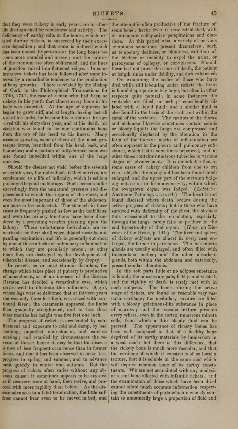 that they were rickety in early years, are in after- life distinguished for robustness and activity. The deficiency of earthy salts in the bones, which ex- isted during rickets, is succeeded by their exces- sive deposition ; and that state is induced which has been named hyperostosis: the long bones be- come more rounded and massy ; and the sutures of the cranium are often obliterated, and the lines of junction raised into flattened ridges. In some instances rickets has been followed after some in- terval by a remarkable tendency to the production of bony growths. There is related by the Bishop of Cork, in the Philosophical Transactions for 1740, 1741, the case of a man who had been so rickety in his youth that almost every bone in his body was distorted. At the age of eighteen he began to grow stiff, and at length, having lost all use of his limbs, he became like a statue : he sur- vived till his sixty-first year, and at his death his skeleton was found to be one continuous bone from the top of his head to his knees. Many osseous growths, some of them of the most gro- tesque forms, branched from his head, back, and haunches; and a portion of fully-formed bone was also found imbedded within one of the large muscles. Should the disease not yield before the seventh or eighth year, the individuals, if they survive, are condemned to a life of infirmity, which is seldom prolonged beyond middle age. Such persons suffer exceedingly from the unnatural pressure and dis- placement to which the organs of the chest, and even the most important of those of the abdomen, are more or less subjected. The stomach in these cases is frequently pushed as low as the umbilicus, and even the urinary functions have been disor- dered by a projecting vertebra pressing upon the kidney. These unfortunate individuals are re- markable for their shrill voice, dilated nostrils, and panting respiration; and life is generally cut short by one of those attacks of pulmonary inflammation to which they are peculiarly prone ; at other times they are destroyed by the development of tubercular disease, and occasionally by dropsy. In rickets, as in most chronic disorders, the change which takes place at puberty is productive of amendment, or of an increase of the disease. Ravaton has detailed a remarkable case, which serves well to illustrate this influence. A girl, whose legs were so deformed that at thirteen years she was only three feet high, was seized with con- tinued fever ; the catamenia appeared, the limbs then gradually straightened, and in less than three months her height was five feet one inch. The progress of rickets is accelerated by con- finement and exposure to cold and damp, by bad clothing, imperfect nourishment, and careless nursing; and retarded by circumstances the re- verse of these : hence it may be that the disease is now of less frequent occurrence than in former times, and that it has been observed to make less progress in spring and summer, and to advance most quickly in winter and autumn. But the progress of rickets often varies without any ob- vious cause; it sometimes appears to be arrested as if recovery were at hand, then revive, and pro- ceed with more rapidity than before. As the dis- ease advances to a fatal termination, the little suf- ferer cannot bear even to be moved in bed, and the attempt is often productive of the fracture of some bone : hectic fever is now established, with its attendant colliquative perspirations and diar- rhcea. At this period also, a variety of nervous symptoms sometimes present themselves ; such as temporary deafness, or blindness, irritation of the bladder or inability to expel the urine, or paroxysms of epilepsy, or convulsions. Should these last not prove the cause of death, the patient at length sinks under debility, and dies exhausted. On examining the bodies of those who have died while still labouring under rickets, the brain is found disproportionately large, but often in other respects quite natural ; in some instances the ventricles are filled, or perhaps considerably di- lated with a liquid fluid ; and a similar fluid is also found in the basis of the skull and within the canal of the vertebrse. The cavities of the thorax and abdomen likewise sometimes contain serous or bloody liquid; the lungs are compressed and occasionally displaced by the alteration in the form of the thorax ; marks of inflammation are often apparent in the pleura and pulmonary sub- stance, which last is sometimes hcpatized, and at other times contains numerous tubercles in various stages of advancement. It is remarkable that in some cases of rickety children from one to ten years old, the thymus gland has been found much enlarged, and the upper part of the sternum bulg- ing out, so as to form a concavity, within which the overgrown organ was lodged. (^Lobstein, Anatomie Patholog. t. i. p. 54.) The heart is not found diseased where death occurs during the active progress of rickets; but in those who have survived with deformity of the chest, the obstacle thus occasioned to the circulation, especially through the lungs, rarely fails to produce in the end hypertrophy of that organ. (^Hope, on Dis- eases of the Heart, p. 194.) The liver and spleen of rickety subjects are almost in every case en- larged, the former in particular. The mesenteric glands are usually enlarged, and often filled with tuberculous matter; and the other absorbent glands, both within the abdomen and externally, present similar alterations. In the soft parts little or no adipose substance is found ; the muscles are pale, flabby, and wasted; and the rigidity of death is rarely met with in such subjects. The bones, during the active stage of rickets, are found to resemble very vas- cular cartilage; the medullary cavities are filled with a bloody gelatinous-like substance in place of marrow; and the osseous texture presents every where, even in the cortex, numerous minute cells, from which a thin bloody fluid can be pressed. The appearance of rickety bones has been well compared to that of a healthy bone deprived of its earthy materials by immersion in a weak acid ; but there is this difference, that the rickety bone is much more vascular, and that the cartilage of which it consists is of so loose a texture, that it is soluble in the same acid which will deprive common bone of its earthy consti- tuents. We are not acquainted with any analysis of recent bone affected with infantile rickets ; and the examination of those which have been dried cannot afford much accurate information respect- ing the constituents of parts which obviously con- tain so unnaturally large a proportion of fluid and