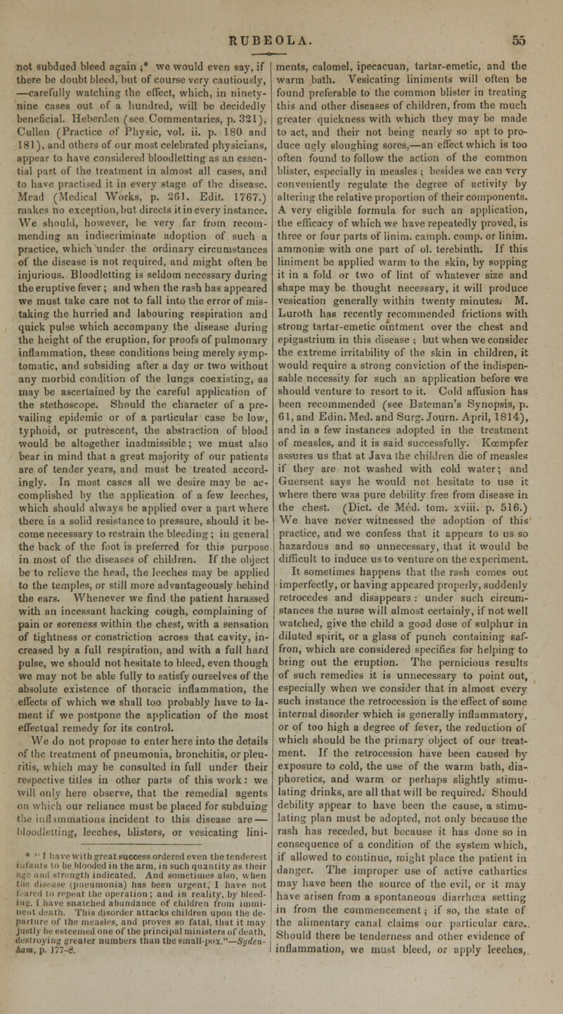 not subdued bleed again ;* we would even say, if there be doubt bleed, but of course very cautiously, —carefully watching the effect, which, in ninety- nine cases out of a hundred, will be decidedly beneficial. Heberden (see Commentaries, p. 321), CuUen (Practice of Physic, vol. ii. p. 180 and 181), and others of our most celebrated physicians, appear to have considered bloodletting as an essen- tial part of the treatment in almost all cases, and to have practised it in every stage of the disease. Mead (Medical Works, p. 201. Edit. 1767.) makes no exce[)tion, but directs it in every instance. We should, however, be very far from recom- mending an indiscriminate adoption of such a practice, which under the ordinary circumstances of the disease is not required, and might often be injurious. Bloodletting is seldom necessary during the eruptive fever; and when the rash has appeared we must take care not to fall into the error of mis- taking the hurried and labouring respiration and quick pulse which accompany the disease during the height of the eruption, for proofs of pulmonary inflammation, these conditions being merely sj'mp- tomatic, and subsiding after a day or two without any morbid condition of the lungs coexisting, as may be ascertained by the careful application of the stethoscope. Should the character of a pre- vailing epidemic or of a particular case be low, typhoid, or putrescent, the abstraction of blood would be altogether inadmissible; we must also bear in mind that a great majority of our patients are of tender years, and must be treated accord- ingly. In most cases all we desire may be ac- complished by the application of a few leeches, which should always be applied over a part where there is a solid resistance to pressure, should it be- come necessary to restrain the bleeding; in general the back of the foot is preferred for this purpose in most of the diseases of children. If the object be to relieve the head, the leeches may be applied to the temples, or still more advantageously behind the ears. Whenever we find the patient harassed with an incessant hacking cough, complaining of pain or soreness within the chest, with a sensation of tightness or constriction across that cavity, in- creased by a full respiration, and with a full hard pulse, we should not hesitate to bleed, even though we may not be able fully to satisfy ourselves of the absolute existence of thoracic inflammation, the effects of which we shall too probably have to la- ment if we postpone the application of the most effectual remedy for its control. We do not propose to enter here into the details of the treatment of pneumonia, bronchitis, orpleu- ritis, which may be consulted in full under their respective titles in other parts of this work: we will only here observe, that the remedial agents on which our reliance must be placed for subduing t'le iiill iminations incident to this disease are — bloodletting, leeches, blisters, or vesicating lini- * '• I have with great success ordered even thetcnderest infants to he hloodcdin the arm, in such tjuantity as their »ijiO iiiid strength indicated. And sometimes also, when the dispuse (pneumonia) has been urgent, I liave not l.tarcd to repent the operation; and in reality, by hleed- i»\!, I h.ive snatched abundance of children from immi- nent de.ith. This disorder attacks children upon the de- parture of the measles, and proves go fatal, tliHt it may justly be esteemed one of the principal ministers of death, destroying greater numbers than the small-pox.—5//rfe?t- Jiam, p. J77-8. ments, calomel, ipecacuan, tartar-emetic, and the warm bath. Vesicating liniments will often be found preferable to the common blister in treating this and other diseases of children, from the much greater quickness with which they may be made to act, and their not being nearly so apt to pro- duce ugly sloughing sores,—an effect which is too often found to follow the action of the common blister, especially in measles ; besides we can very conveniently regulate the degree of activity by altering the relative proportion of their components. A very eligible formula for such an application, the efficacy of which we have repeatedly proved, is three or four parts of linim. camph. comp. or linim. ammonise with one part of ol. terebinth. If this liniment be applied warm to the skin, by sopping it in a fold or two of lint of whatever size and shape may be thought necessary, it will produce vesication generally within twenty minutes, M. Luroth has recently recommended frictions with strong tartar-emetic ointment over the chest and epigastrium in this disease ; but when we consider the extreme irritability of the skin in children, it would require a strong conviction of the indispen- sable necessity for such an application before we should venture to resort to it. Cold affusion has been recommended (see Batcman's Synopsis, p. 61, and Edin.Med. and Surg. Journ. April, 1814), and in a few instances adopted in the treatment of measles, and it is said successfully. Kocmpfer assures us that at Java the children die of measles if they are not washed with cold water; and Guersent says he would net hesitate to use it where there was pure debility free from disease in the chest. (Diet, de Med. torn, xviii. p. 516.) We have never witnessed the adoption of this practice, and we confess that it appears to us so hazardous and so unnecessary, that it would be difficult to induce us to venture on the experiment. It sometimes happens that the rash comes out imperfectly, or having appeared properly, suddenly retrocedes and disappears: under such circum- stances the nurse will almost certainly, if not well watched, give the child a good dose of sulphur in diluted spirit, or a glass of punch containing saf- fron, which are considered specifics for helping to bring out the eruption. The pernicious results of such remedies it is unnecessary to point out, especially when we consider that in almost every such instance the retrocession is the effect of some internal disorder which is generally inflamniatory, or of too high a degree of fever, the reduction of which should be the primary object of our treat- ment. If the retrocession have been caused by exposure to cold, the use of the warm bath, dia- phoretics, and warm or perhaps slightly stimu- lating drinks, are all that will be required. Should debility appear to have been the cause, a stimu- lating plan must be adopted, not only because the rash has receded, but because it has done so in consequence of a condition of the system which, if allowed to continue, might place the patient in danger. The improper use of active cathartics may have been the source of the evil, or it may have ari.sen from a spontaneous diarrhcca setting in from the commencement; if so, the state of the alimentary canal claims our j)iirticular care.. Should there be tenderness and other evidence of inflammation, we must bleed, or apply leeches.