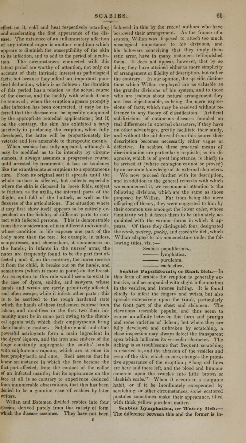 effect on it, cold and heat respectively retarding and accelerating the first appearance of the dis- ease. The existence of an inflammatory affection of any internal organ is another condition which appears lo diminish the susceptibility of the skin to its infection, and to add to the period of incuba- tion. The circumstances connected with this latent period are worthy of attention, not only on account of their intrinsic interest as pathological facts, but l)ecause they afl'ord an important prac- tical deduction, which is as follows : the duration of this period has a relation to the actual course of the disease, and the facility with which it may be removed; when the eruption appears promptly after infection has been contracted, it may be in- ferred that the disease can be speedily conquered by the appropriate remedial applications; but if, on the contrary, the skin has exhibited a tardy inactivity in producing the eruption, when fully developed, the latter will be proportionately in- veterate and less amenable to therapeutic means. When scabies has fully appeared, although it may be modified as to its intensity by circum- stances, it always assumes a progressive course, until arrested by treatment ; it has no tendency like the exanthematous eruptions to a spontaneous cure. From its original seat it spreads until the whole surface is affected, but collects especially where the skin is disposed in loose folds, subject to friction, as the axilla, the internal parts of the thighs, and fold of the buttock, as well as the flexures of the articulations. The situation where it may first show itself appears to be entirely de- pendent on the liability of different parts to con- tact with infected persons. This is demonstrable from the consideration of it in different individuals, whose condition in life exposes one part of the body more than the rest : for example, in tailors, sempstresses, and shoemakers, it commences on the hands; in infants in the nurses' arms, the nates are frequently found to be the part first af- fected ; and if, on the contrary, the nurse receive it from the child, it breaks out on the hands, and sometimes (which is more in point) on the breast. An exception to this rule would seem to exist in the case of dyers, smiths, and sawyers, whose hands and wrists are rarely primitively affected, and often escape, while it infests other parts : this is to be ascribed to the rough hardened state which the hands of these tradesmen contract from labour, and doubtless in the first two their im- munity must be in some part owing to the chemi- cal agents with which their employments bring their hands in contact. Sulphuric acid and other powerful astringents form a main ingredient in the dyers' liquors, and the iron and embers of the forge constantly impregnate the smiths' hands with sulphureous vapours, which are at once its best prophylactic and cure. Redi asserts that he knew an instance in which the face became the first part affected, from the contact of the collar of an infected mantle; but its appearance on the face at all is so contrary to experience deduced from innumerable observations, that this has been denied to be a genuine case of scabies by later writers. Willan and Bateman divided scabies into four species, derived purely from the variety of form which the disease assumes. They have not been followed in this by the recent authors who have borrowed their arrangement. As the framer of a system, Willan was disposed to attach too much nosological importance to his divisions, and his followers conceiving that they imply theo- retic error, have in many instances relinquished them. It does not appear, however, that by so doing they have attained either to more simplicity of arrangement or fidelity of description, but rather the contrary. In our opinion, the specific distinc- tions which Willan employed are as valuable as the grander divisions of his system, and to those who are jealous about natural arrangement they are less objectionable, as being the mere expres- sions of facts, which may be received without re- ference to any theory of classification. Artificial subdivisions of cutaneous diseases founded on real differences in external characters, if they have no other advantages, greatly facilitate their study, and without the aid derived from this source their description becomes necessarily either vague or defective. In scabies, these practical means of discrimination are particularly requisite, as its di- agnosis, which is of great importance, is chiefly to be arrived at (where contagion cannot be proved) by an accurate knowledge of its external characters. We now proceed further with its description, and in addition to the general remarks with which we commenced it, we recommend attention to the following divisions, which are the same as those proposed by Willan. Far from being the mere offspring of theory, they were suggested to him by their common use amongst the lov^'er order, whose familiarity with it forces them to be intimately ac- quainted with the various forms in which it ap- pears. Of these they distinguish four, designated the rank, watery, pocky, and scorbutic itch, which Willan adapted to his nomenclature under the fol- lowing titles, viz.:— Scabies papuliformis. lymphatica. purulenta. cachectica. Scabies Papuliformis, or Rank Itcha—In this form of scahies the eruption is generally ex- tensive, and accompanied with slight inflammation in the vesicles, and intense itching. It is found chiefly to infest the fingers and wrists, but also spreads extensively upon the trunk, particularly the front part of the chest and abdomen. The elevations resemble papula;, and thus seem to evince an affmity between this form and prurigo and some varieties of lichen ; but where they are fully developed and unbroken by scratching, a close inspection may always detect the transparent apex which indicates its vesicular character. The itching is so troublesome that frequent scratching is resorted to, and the abrasion of the vesicles and even of the skin which ensues, changes the primi- tive appearance of the eruption ;  long red Hues are here and there left, and the blood and humour concrete upon the vesicles into little brown or blackish scabs. When it occurs in a sanguine habit, or if it be inordinately exasperated by scratching or other circumstances, some scattered pustules sometimes make their appearance, filled with thick yellow purulent matter. Scabies liymphatica, or Watery Itcli.— The difference between this and the former is in-