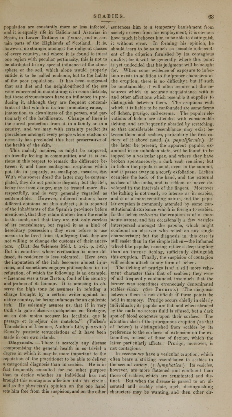 population are constantly more or less infected, and it is equally rife in Galicia and Asturias in Spain, in Lower Brittany in France, and in cer- tain parts of the Highlands of Scotland. It is, however, no stranger amongst the indigent classes of every country, and where it is found to infest one region wiih peculiar pertinacity, this is not to be attributed to any special influence of the atmo- sphere or the soil, which alone would j)roperly entitle it to be called endemic, but to the habits of the poor population. It has been suggested that salt diet and the neighbourhood of the sea were concerned in maintaining it in some districts, but these circumstances have no influence in pro- ducing it, although they are frequent concomi- tants of that which is its true promoting cause,— inattention to cleanliness of the person, and par- ticularly of the habiliments. Change of linen is the surest protection from it in a family or in a country, and we may with certainty predict its prevalence amongst every people where custom or necessity has precluded this best preservative of the health of the skin. This malady inspires, as might be supposed, no friendly feeling in communities, and it is cu- rious in this respect to remark the difference be- tween it and those contagious eruptions which put life in jeopardy, as small-pox, measles, &c. With whatsoever dread the latter may be contem- plated, they do not produce disgust; but the itch, being free from danger, may be treated more dis- respectfully, and is very generally regarded as contemptible. However, different nations have different opinions on this subject; it is reported of the inhabitants of the Spanish provinces before mentioned, that they retain it often from the cradle to the toml), and that they are not only careless of its concealment, but regard it as a kind of hereditary possession ; they even refuse to use means to be freed from it, alleging that they are not willing to change the customs of their ances- tors. (Diet, des Sciences Med. t. xvii. p. 183.) But in countries where civilization is more dif- fused, its residence is less tolerated. Here even the imputation of the itch becomes almost inju- rious, and sometimes engages philosophers in its refutation, of which the following is an example.  Laennec was a true Breton, fond of his country and jealous of its honour. It is amusing to ob- serve the high tone he assumes in refuting a charge brought by a certain writer against his native country, for being infamous for an epidemic itch. He solemnly assures us, that if in very truth ' la gale s'observe quelquefois en Bretagne, on en doit moins accuser les localites, que le passage et le sejour des matelots. (Forbes's Translation of Laennec, Author's Life, p. xxviii.) Equally patriotic renunciations of it have been made in our own islands. Diagnosis.—There is scarcely any disease compromising the general health in so trivial a degree in which it may be more important to the reputation of the practitioner to be able to deliver a categorical diagnosis than in scabies. He is in fact frequently consulted for no other purpose than to decide whether an individual has not brought this contagious affection into his circle ; and as the physician's opinion on the one hand sets him free from this suspicion, and on the other sentences him to a temporary banishment from society or even from his employment, it is obvious how much it behoves him to be able to distinguish it without error. In forming his opinion, he should loam to be as much as possible independ- ent of the criterion furnished by its contagious quality, for it will be gonerally where this point is yet undecided that his judgment will be sought for. When some evidence of exposure to infec- tion exists in addition to the proper characters of the eruption, there is no difficulty ; but if such be unattainable, it will often require all the re- sources which an accurate acquaintance with it and other affections which resemble it supplies to distinguish betvi^een them. The eruptions with which it is liable to be confounded are some forms of lichen, prurigo, and eczema. The papular ele- vations of lichen are attended with considerable itching, and are frequently abraded by scratching, so that considerable resemblance may exist be- tween them and scabies, particularly the first va- riety of it above noted, (s. papiiliforinis.) If the latter be present, the apparent papula;, ex- amined in an unbroken state, will be found to be topped by a vesicular apex, and where they have broken spontaneously, a dark scab remains; but in lichen the papula is solid, even to the summit, and it passes away in a scurfy exfoliation. Lichen occupies the back of the hand, and the external surface of the limbs, and is seldom or never de- veloped in the intervals of the fingers. Moreover the itching is not nearly so intense as in scabies, and is of a more remitting nature, and the papu- lar eruption is commonly attended by some con- stitutional disturbance which is foreign to scabies. In the lichen urticatus the eruption is of a more acute nature, and has occasionally a few vesicles interspersed amongst the papulas, which might confound an observer who relied on any single characteristic; but the diagnosis in this case is still easier than in the simple lichen—the inflamed wheel-like papuls, causing rather a deep tingling than an intense itching, sufficiently distinguish this eruption. Finally, the suspicion of contagion will seldom attach to any form of lichen. The itching of prurigo is of a still more vehe- ment character than that of scabies; they were of old frequently confounded, insomuch that the former was sometimes erroneously denominated scabies sicca. (See PnuniGo.) The diagnosis between them is not difficult if these points be held in memory. Prurigo occurs chiefly in elderly individuals; its papuloe are flat, and when abraded by the nails no serous fluid is cfiused, but a dark spot of blood concretes upon their surface. The situation also of the pruriginous eruption (as that of lichen) is distinguished from scabies by its preference to the surfaces of extension on the ex- tremities, instead of those of flexion, which the latter particularly affects. Prurigo, moreover, is not contagious. In eczema we have a vesicular eruption, which often bears a striking resemblance to scabies in t\\e second variety, (5. lymphalica.) Its vesicles, however, are more flattened and confluent than those of scabies, which are acuminated and dis- tinct. But when the disease is passed to an ul- cerated and scabby state, such distinguishing characters may be wanting, and then other cir-