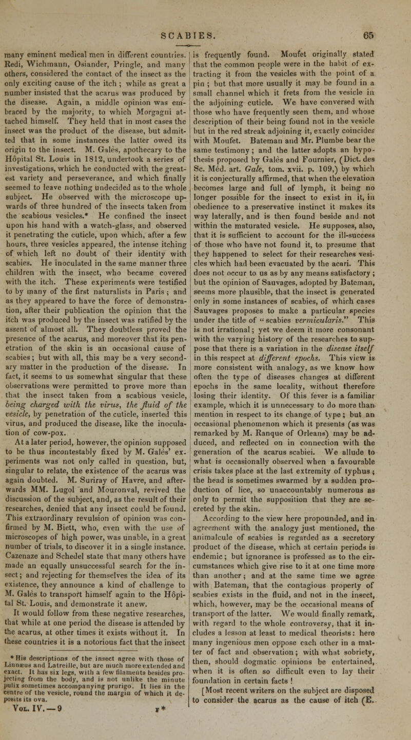 many eminent medical men in different countries. Redi, Wichmann, Osiander, Pringle, and many others, considered the contact of the insect as the only exciting cause of the itch ; while as great a number insisted that the acarus was produced by the disease. Again, a middle opinion was em- braced by the majority, to which Morgagni at- tached himself. They held that in most cases the insect was the product of the disease, but admit- ted that in some instances the latter owed its origin to the insect. M. Gales, apothecary to the Hopital St. Louis in 1812, undertook a series of investigations, which he conducted with the great- est variety and perseverance, and which finally seemed to leave nothing undecided as to the whole subject. He observed with the microscope up- wards of three hundred of the insects taken from the scabious vesicles.* He confined the insect upon his hand with a watch-glass, and observed it penetrating the cuticle, upon which, after a few hours, three vesicles appeared, the intense itching of which left no doubt of their identity with scabies. He inoculated in the same manner three children with the insect, who became covered with the itch. These experiments were testified to by many of the first naturalists in Paris ; and as they appeared to have the force of demonstra- tion, after their publication the opinion that the itch was produced by the insect was ratified by the assent of almost all. They doubtless proved the presence of the acarus, and moreover that its pen- etration of the skin is an occasional cause of scabies; but with all, this may be a very second- ary matter in the production of the disease. In fact, it seems to us somewhat singular that these observations were permitted to prove more than that the insect taken from a scabious vesicle, being charged with the virus, the Jluid of the vesicle, by penetration of the cuticle, inserted this virus, and produced the disease, like the inocula- tion of cow-pox. At a later period, however, the opinion supposed to be thus incontestably fixed by M. Gales' ex- periments was not only called in question, but, singular to relate, the existence of the acarus was again doubted. M. Suriray of Havre, and after- wards MM. Lugol and Mouronval, revived the discussion of the subject, and, as the result of their researches, denied that any insect could be found. This extraordinary revulsion of opinion was con- firmed by M. Biett, who, even with the use of microscopes of high power, was unable, in a great number of trials, to discover it in a single instance. Cazenaze and Schedel state that many others have made an equally unsuccessful search for the in- sect ; and rejecting for themselves the idea of its existence, they announce a kind of challenge to M. Gales to transport himself again to the Hopi- tal St. Louis, and demonstrate it anew. It would follow from these negative researches, that while at one period the disease is attended by the acarus, at other times it exists without it. In these countries it is a notorious fact that the insect ♦His descriptions of the insect agree with those of Linnsus and Latreille, but are much more extended and exact. It has six legs, with a few filaments besides pro- jecting from the body, and is not unlike the minute imlix sometimes accompanying prurigo. It lies in the centre of the vesicle, round the margin of which it de- posits its ova. Vol. IV. —9 t* is frequently found. Moufet originally stated that the common people were in the habit of ex- tracting it from the vesicles with the point of a pin ; but that more usually it may be found in a small channel which it frets from the vesicle in the adjoining cuticle. We have conversed with those who have frequently seen them, and whose description of their being found not in the vesicle but in the red streak adjoining it, exactly coincides with Moufet. Bateman and Mr. Plumbe bear the same testimony ; and the latter adopts an hypo- thesis proposed by Gales and Fournier, (Diet, des Sc. Med. art. Gale, torn. xvii. p. 109,) by which it is conjecturally affirmed, that when the elevation becomes large and full of lymph, it being no longer possible for the insect to exi.st in it, in obedience to a preservative instinct it makes its way laterally, and is then found beside and not within the maturated vesicle. He supposes, also, that it is sufficient to account for the ill-success of those who have not found it, to presume that they happened to select for their researches vesi- cles which had been evacuated by the acari. This does not occur to us as by any means satisfactory ; but the opinion of Sauvages, adopted by Bateman, seems more plausible, that the insect is generated only in some instances of scabies, of which cases Sauvages proposes to make a particular species under the title of  scabies vermicularis. This is not irrational; yet we deem it more consonant with the varying history of the researches to sup- pose that there is a variation in the disease itself in this respect at different epochs. This view is more consistent with analogy, as we know how often the type of diseases changes at different epochs in the same locality, without therefore losing their identity. Of this fever is a familiar example, which it is unnecessary to do more than mention in respect to its change of type; but an occasional phenomenon which it presents (as was remarked by M. Ranque of Orleans) may be ad- duced, and reflected on in connection with the generation of the acarus scabiei. We allude to what is occasionally observed when a favourable crisis takes place at the last extremity of typhus ; the head is sometimes swarmed by a sudden pro- duction of lice, so unaccountably numerous as only to permit the supposition that they are se- creted by the skin. According to the view here propounded, and in agreement with the analogy just mentioned, the animalcule of scabies is regarded as a secretory product of the disease, which at certain periods is endemic; but ignorance is professed as to the cir- cumstances which give rise to it at one time more than another; and at the same time we agree with Bateman, that the contagious property of scabies exists in the fluid, and not in the insect, which, however, may be the occasional means of tran.sport of the latter. We would finally remark, with regard to the whole controversy, that it in- cludes a lesson at least to medical theorists: here many ingenious men oppose each other in a mat- ter of fact and observation; with what sobriety, then, should dogmatic opinions be entertained, when it is often so difficult even to lay their foundation in certain facts ! [Most recent writers on the subject are disposed to consider the acarus as the cause of itch (E.-