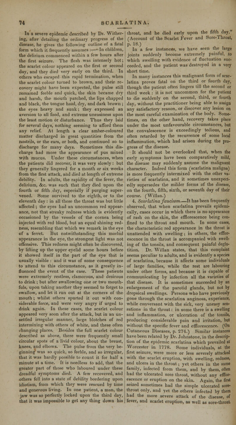 In a severe epidemic described by Dr. Wither- ing, after detailing the ordinary progress of the disease, he gives the following outline of a fatal form which it frequently assumes :—In children, the delirium commenced within a few hours after the first seizure. The flesh was intensely hot; the scarlet colour appeared on the first or second day, and they died very early on the third. In others who escaped this rapid termination, when the scarlet colour turned to brown, and their re- covery might have been expected, the pulse still remained feeble and quick, the skin became dry and harsh, the mouth parched, the lips chapped and black, the tongue hard, dry, and dark brown; the eyes heavy and sunk; they expressed an aversion to all food, and extreme uneasiness upon the least motion or disturbance. Thus they laid for several days, nothing seeming to afford them any relief. At length a clear amber-coloured matter discharged in great quantities from the no.strils, or the ears, or both, and continued so to discharge for many days. Sometimes this dis- charge had more the appearance of pus mixed with mucus. Under these circumstances, when the patients did recover, it was very slowly : but they generally lingered for a month or six weeks from the first attack, and died at length of extreme debility. In adults, the rapidity of the fever, the delirium, &c. was such that they died upon the fourth or fifth .day, especially if purging super- vened. Some survived to the eighth, or to the eleventh day : in all these the throat was but little affected; the eyes had an uncommon red appear- ance, not that streaky redness which is evidently occasioned by the vessels of the cornea being injected with red blood, but an equal shining red- ness, resembling that which we remark in the eye of a ferret. But notwithstanding this morbid appearance in the eye, the strongest light was not offensive. This redness might often be discovered, by lifting up the upper eyelid some hours before it showed itself in the part of the eye that is usually visible : and it was of some consequence to attend to this circumstance, as it greatly in- fluenced the event of the case. These patients were extremely restless, clamorous, and desirous to drink; but after swallowing one or two mouth- fuls, upon taking another they seemed to forget to swallow, and let it run out at the corners of the mouth ; whilst others spurted it out with con- siderable force, and were very angry if urged to drink again. In these cases, the scarlet colour appeared very soon after the attack, but in an un- settled irregular manner, laige blotches of red intermixing with others of white, and these often changing places. Besides the full scarlet colour described as above, there were frequently small circular spots of a livid colour, about the breast, knees, and elbows. The pulse from the very be- ginning was so quick, so feeble, and so irregular, that it was hardly possible to count it for half a minute at a time. It is needless to add, that the greater part of those who laboured under these dreadful symptoms died. A few recovered, and others fell into a state of debility bordering upon idiotism, from which they were rescued by time and generous living. In one patient, a man, the jaw was so perfectly locked upon the third day, that it was impossible to get any thing down his throat, and he died early upon the fifth day. (Account of the Scarlet Fever and Sore-Throat, p. 18.) In a few instances, we have seen the large joints suddenly become extremely painful, to which swelling with evidence of fluctuation suc- ceeded, and the patient was destroyed in a very short time. In many instances this malignant form of scar- latina proves fatal on the third or fourth day, though the patient often lingers till the second or third week : it is not uncommon for the patient to die suddenly on the second, third, or fourth day, without the practitioner being able to assign any satisfactory reason, or discover any lesion on the most careful examination of the body. Some- times, on the other hand, recovery takes place under the most unfavourable circumstances, but the convalescence is exceedingly tedious, and often retarded by the recurrence of some local inflammation, which had arisen during the pro- gress of the disease. It should not be overlooked that, when the early symptoms have been comparatively mild, the disease may suddenly assume the malignant character. Indeed this form (scarlatina maligna) is more frequently intermixed with the other va- rieties of scarlatina, and it sometimes unexpect- edly supersedes the milder forms of the disease, on the fourth, fifth, sixth, or seventh day of their course. (Willan.) 4. Scarlatina faucium.—It has been frequently observed, that when scarlatina prevails epidemi- cally, cases occur in which there is no appearance of rash on the skin, the efflorescence being con- fined to the throat and moulh. In some cases, the characteristic red appearance in the throat is unattended with swelling ; in others, the efflor- escence in the throat is accompanied with swell- ing of the tonsils, and consequent painful deglu- tition. Dr. Willan states, that this complaint seems peculiar to adults, and is evidently a species of scarlatina, because it affects some individuals of large families, while the rest are labouring under other forms, and because it is capable of communicating by infection all the varieties of that disease. It is sometimes succeeded by an enlargement of the parotid glands, but not by dropsical swellings. Persons who have previously gone through the scarlatina anginosa, experience, while conversant with the sick, very uneasy sen- sations in the throat: in some there is a swelling and inflammation, or ulceration of the tonsils, producing considerable pain and irritation, but without the specific fever and efflorescence. (On Cutaneous Diseases, p. 274.) Similar instances have been related by Dr. Johnstone, in the descrip- tion of the epidemic scarlatina which prevailed at Worcester in 1778. Some individuals, at the first seizure, were more or less severely attacked with the scarlet eruption, with swelling, redness, and ulcers in the throat; yet others in the same family, infected from them, and by them, often had the ulcerated sore throat, without any efflor- escence or eruption on the skin. Again, the first seized sometimes had the simple ulcerated sore- throat only, and yet the others infected by them had the more severe attack of the disease, of fever, and scarlet eruption, as well as sore-throat