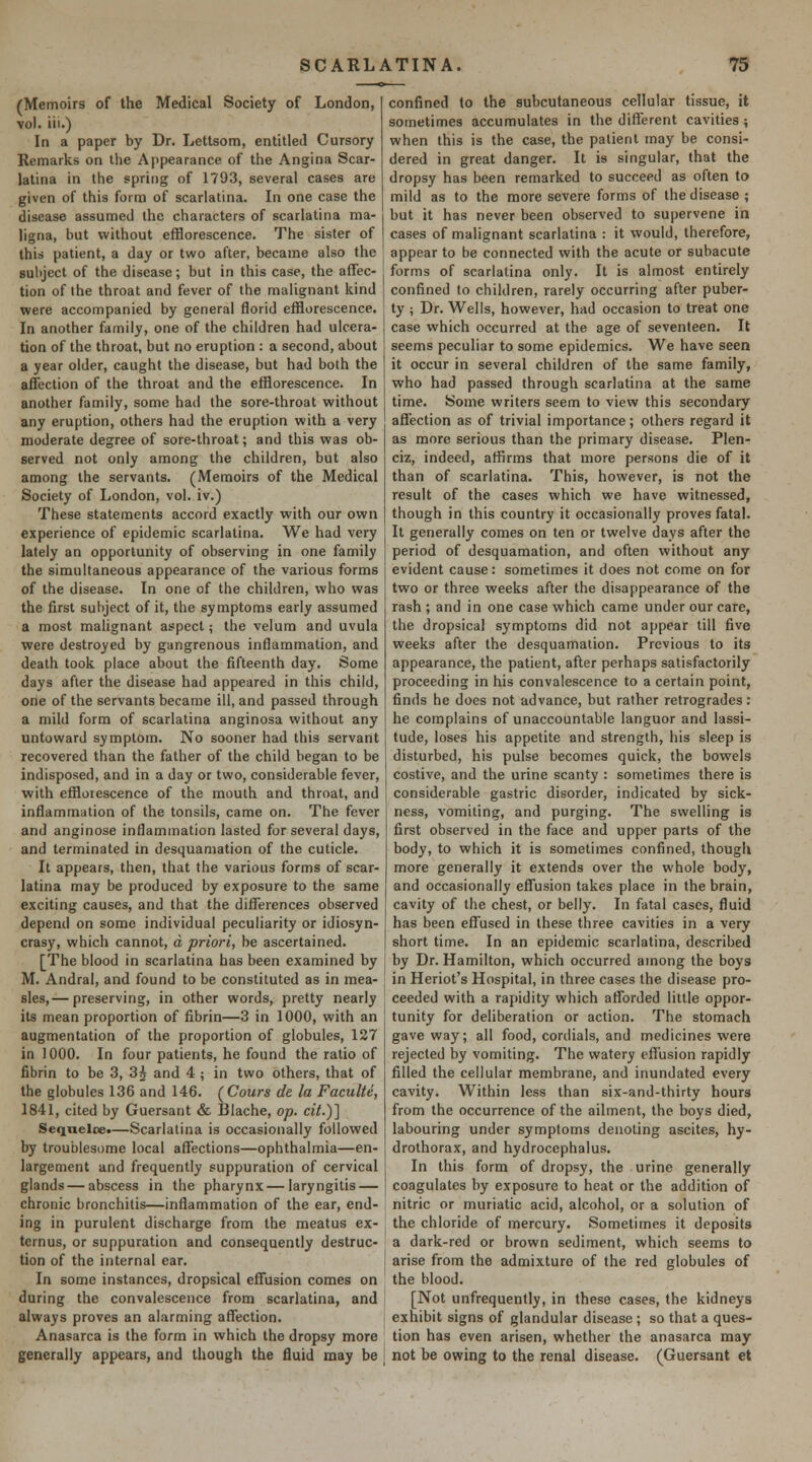 (Memoirs of the Medical Society of London, vol. iii.) In a paper by Dr. Lettsom, entitled Cursory Remarks on the Appearance of the Angina Scar- latina in the spring of 1793, several cases are given of this form of scarlatina. In one case the disease assumed the characters of scarlatina ma- ligna, but without efflorescence. The sister of this patient, a day or two after, became also the subject of the disease; but in this case, the affec- tion of the throat and fever of the malignant kind were accompanied by general florid efflorescence. In another family, one of the children had ulcera- tion of the throat, but no eruption : a second, about a year older, caught the disease, but had both the affection of the throat and the efflorescence. In another family, some had the sore-throat without any eruption, others had the eruption with a very moderate degree of sore-throat; and this was ob- served not only among the children, but also among the servants. (Memoirs of the Medical Society of London, vol. iv.) These statements accord exactly with our own experience of epidemic scarlatina. We had very lately an opportunity of observing in one family the simultaneous appearance of the various forms of the disease. In one of the children, who was the first subject of it, the symptoms early assumed a most malignant aspect; the velum and uvula were destroyed by gangrenous inflammation, and death took place about the fifteenth day. Some days after the disease had appeared in this child, orie of the servants became ill, and passed through a mild form of scarlatina anginosa without any untoward symptom. No sooner had this servant recovered than the father of the child began to be indisposed, and in a day or two, considerable fever, with effloiescence of the mouth and throat, and inflammation of the tonsils, came on. The fever and anginose inflammation lasted for several days, and terminated in desquamation of the cuticle. It appears, then, that the various forms of scar- latina may be produced by exposure to the same exciting causes, and that the differences observed depend on some individual peculiarity or idiosyn- crasy, which cannot, a priori, be ascertained. [The blood in scarlatina has been examined by M. Andral, and found to be constituted as in mea- sles,— preserving, in other words, pretty nearly its mean proportion of fibrin—3 in 1000, with an augmentation of the proportion of globules, 127 in 1000. In four patients, he found the ratio of fibrin to be 3, 3^ and 4 ; in two others, that of the globules 136 and 146. yCours de la Faculte, 1841, cited by Guersant & Biache, op. cit.)] Seqnelce*—Scarlatina is occasionally followed by troublesome local affections—ophthalmia—en- largement and frequently suppuration of cervical glands — abscess in the pharynx—laryngitis — chronic bronchitis—inflammation of the ear, end- ing in purulent discharge from the meatus ex- ternus, or suppuration and consequently destruc- tion of the internal ear. In some instances, dropsical effusion comes on during the convalescence from scarlatina, and always proves an alarming affection. Anasarca is the form in which the dropsy more generally appears, and though the fluid may be confined to the subcutaneous cellular tissue, it sometimes accumulates in the different cavities ; when this is the case, the patient may be consi- dered in great danger. It is singular, that the dropsy has been remarked to succeed as often to mild as to the more severe forms of the disease; but it has never been observed to supervene in cases of malignant scarlatina : it would, therefore, appear to be connected with the acute or subacute forms of scarlatina only. It is almost entirely confined to children, rarely occurring after puber- ty ; Dr. Wells, however, had occasion to treat one case which occurred at the age of seventeen. It seems peculiar to some epidemics. We have seen it occur in several children of the same family, who had passed through scarlatina at the same time. Some writers seem to view this secondary affection as of trivial importance; others regard it as more serious than the primary disease. Plen- ciz, indeed, affirms that more persons die of it than of scarlatina. This, however, is not the result of the cases which we have witnessed, though in this country it occasionally proves fatal. It generally comes on ten or twelve days after the period of desquamation, and often without any evident cause: sometimes it does not come on for two or three weeks after the disappearance of the rash ; and in one case which came under our care, the dropsical symptoms did not appear till five weeks after the desquamation. Previous to its appearance, the patient, after perhaps satisfactorily proceeding in his convalescence to a certain point, finds he does not advance, but rather retrogrades: he complains of unaccountable languor and lassi- tude, loses his appetite and strength, his sleep is disturbed, his pulse becomes quick, the bowels costive, and the urine scanty : sometimes there is considerable gastric disorder, indicated by sick- ness, vomiting, and purging. The swelling is first observed in the face and upper parts of the body, to which it is sometimes confined, though more generally it extends over the whole body, and occasionally effusion takes place in the brain, cavity of the chest, or belly. In fatal cases, fluid has been effused in these three cavities in a very short time. In an epidemic scarlatina, described by Dr. Hamilton, which occurred among the boys in Heriot's Hospital, in three cases the disease pro- ceeded with a rapidity which afforded little oppor- tunity for deliberation or action. The stomach gave way; all food, cordials, and medicines were rejected by vomiting. The watery effusion rapidly filled the cellular membrane, and inundated every cavity. Within less than six-and-thirty hours from the occurrence of the ailment, the boys died, labouring under symptoms denoting ascites, hy- drothorax, and hydrocephalus. In this form of dropsy, the urine generally coagulates by exposure to heat or the addition of nitric or muriatic acid, alcohol, or a solution of the chloride of mercury. Sometimes it deposits a dark-red or brown sediment, which seems to arise from the admixture of the red globules of the blood. [Not unfrequently, in these cases, the kidneys exhibit signs of glandular disease ; so that a ques- tion has even arisen, whether the anasarca may not be owing to the renal disease. (Guersant et