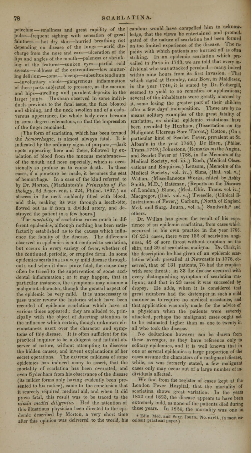 petechiffi —smallness anJ great rapidity of the | candour would have compelled him to acknow. pulse—frequent sighing with sensation of great faintness — hot dry skin—hurried breathing not depending on disease of the lungs — acrid dis- charge from the nose and ears—ulceration of the lips and angles of the mouth—paleness or shrink- ing of the features—sunken eyes—partial cold sweats—coldness of the extremities—low mutter- ing delirium—coma—hiccup—subsuitustendinum ledge, that the views he entertained and promul- gated of the nature of scarlatina had been formed on too limited experience of the disease. The ra- pidity with which patients are hurried off is often striking. In an epidemic scarlatina which pre- vailed in Paris in 1743, we are told that every in- dividual who was attacked perished—many indeed within nine hours from its first invasion. That which raged at Bromley, near Bow, in Middlesex, —involuntary stools—gangrenous inflammation „ . , , T^ i:^ i „ of those parts subjected to pressure, as the sacrum in the year 1746, it is stated by Dr. Fothergill, and hips—swelling and purulent deposits in the seemed to yield to no remedies or applications; larger joints. Huxham observed in some indivi- duals previous to the fatal issue, the face bloated and shining, and the neck swollen and of a cada- verous appearance, the whole body even became in some degree ocdematous, so that the impression of the finger remained several of the inhabitants were greatly alarmed by it, some losing the greater part of their children after a few days' indisposition. These are by no means solitary examples of the great fatality of scarlatina, as similar epidemic visitations have been recorded by Huxham, (Dissertation on the [The form of scarlatina, which has been termed ' Malignant Ulcerous Sore Throat,) Cotton, (On a the hemorrhagic, is almost always fatal. It is particular kind of Scarlet Fever, prevalent at St. Alban's in the year 1748,) De Haen, (Philos. Trans. 1749,) Johnstone, (Remarks on the Angina, and Scarlet Fever of 1788, in the Memoirs of the Medical Society, vol. iii.,) Rush, (Medical Obser- vations and Enquiries,) Lettsom, (Memoirs of the Medical Society, vol. iv.,) Sims, (Ibid. vol. v.,) Willan, (Miscellaneous Works, edited by Ashby Smith, M.D.,) Bateman, (Reports on the Diseases of London,) Blane, (Med. Chir. Trans, vol. iv.,) Macgregor, (Ibid. vol. v.,) Tvveedie, (Clinical Il- lustrations of Fever,) Carbutt, (North of England Med. and Surg. Journ., vol. i.,) Sandwith,* and others. Dr. Willan has given the result of his expe- rience of an epidemic scarlatina, from cases which occurred in his own practice in the year 1786. Of 251 cases, there vi'ere 1-52 of scarlatina angi- nosa, 42 of sore throat without eruption on the skin, and 39 of scarlatina maligna. Dr. Clark, in the description he has given of an epidemic scar- latina which prevailed at Newcastle in 1778, ob- served, that of 131 patients, 75 had the eruption with sore throat; in 33 the disease occurred with every distinguishing symptom of scarlatina ma- ligna; and that in 23 cases it was succeeded by dropsy. He adds, when it is considered that great numbers had the distemper in such a mild manner as to require no medical assistance, and that application was only made for the advice of a physician when the patients were severely attacked, perhaps the malignant cases ought not to be estimated higher than as one to twenty in all who took the disease. No deductions however can be drawn from these averages, as they have reference only to solitary epidemics, and it is well known that in one or several epidemics a large proportion of the cases assume the characters of a malignant disease, while, as was formerly stated, a few malignant cases only may occur out of a large number of in- dividuals affected. We find from the register of cases kept at the London Fever Hospital, that the mortality of scarlatina shows great variation. In the years 1822 and 1823, the disease appears to have been extremely mild, as none of the patients died during these years. In 1824, the mortality was one in indicated by the ordinary signs of purpura,—dark spots appearing here and there, followed by ex- udation of blood from the mucous membranes— of the mouth and nose especially, which is occa- sionally so profuse as to cause death. In these cases, if a puncture be made, it becomes the seat of hemorrhage. In a case of the kind referred to by Dr. Morton, (Mackintosh's Principles of Pa- thology, 2d Amer. edit. i. 224, Philad. 1837,) an abscess in the neck suddenly filled with blood, and this, making its way through a leech-bite, flowed out as if from a divided artery, and de- stroyed the patient in a few hours.] The mortality of scarlatina varies much in dif- ferent epidemics, although nothing has.been satis- factorily established as to the causes which influ- ence the fatality of the disease. The difference observed in epidemics is not confined to scarlatina, but occurs in every variety of fever, whether of the continued, periodic, or eruptive form. In some epidemics scarlatina is a very mild disease through- out; and when it does prove fatal, the cause may often be traced to the supervention of some acci- dental inflammation ; or it may happen, that in particular instances, the symptoms may assume a malignant character, though the general aspect of the epidemic be very mild. It is unnecessary to pass under review the histories which have been recorded of epidemic scarlatina which have at various times appeared ; they are alluded to, prin- cipally with the ohject of directing attention to the influence which certain, though unknown cir- cumstances exert over the character and symp- toms of this disease. It is often sufficient for the practical inquirer to be a diligent and faithful ob- server of nature, without attempting to discover the hidden causes, and invent explanations of her secret operations. The extreme mildness of some epidemics has induced many to assert, that the mortality of scarlatina has been overrated, and even Sydenham from his observance of the disease (its milder forms only having evidently been pre- sented to his notice), came to the conclusion that it scarcely required medical aid, and when it did prove fatal, this result was to be traced to the nimia medici diligentia. Had the attention of this illustrious physician been directed to the epi- demic described by Morton, a very short time after this opinion was delivered to the world, his * Eciin. Med. and Surg. Journ., No. cxvii., U most er celleiil practical pajier.) ^