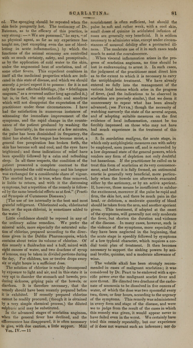 eJ. The sponging should be repeated when the skin feels pungently hot. The testimony of Dr. Bateman, as to the efficacy of this practice, is very strong: —  We are possessed, he says, '< of no physical agent, as far as my experience has taught me, (not excepting even the use of blood- letting in acute inflammation,) by wrhich the functions of the animal economy are controlled with so much certainty, safety, and promptitude, as by the application of cold water to the skin, under the augmented heat of scarlatina, and of some other fevers. This expedient combines in itself all the medicinal properties which are indi- cated in this state of disease, and which we should scarcely a priori expect it to possess: for it is not only the most effectual febrifuge, (the  febrifugum magnum, as a reverend author long ago called it,) but is, in fact, the only sudorific and anodyne which will not disappoint the expectation of the practitioner under these circumstances. I have had the satisfaction in numerous instances of witnessing the immediate improvement of the symptoms, and the rapid change in the counte- nance of the patient produced by washing the skin. Invariably, in the course of a few minutes, the pulse has been diminished in frequency, the thirst has abated, the tongue has become moist, a general free perspiration has broken forth, the skin has become soft and cool, and the eyes have brightened; and these indications of relief have been speedily followed by a calm and refreshing sleep. In all these respects, the condition of the patient presented a complete contrast to that •which preceded the cold washing: and his languor was exchanged for a considerable share of vigour. The morbid heat, it is true, when thus removed, is liable to return, and with it the distressing symptoms, but a repetition of the remedy is follow- ed by the same beneficial effects as at first. (Practi- cal Synopsis of Cutaneous Diseases.) [The use of ice internally is the best and most grateful refrigerant. Chlorinated soda, chlorinated lime, or the aqua chlorini, is sometimes added to the water.] Little confidence should be reposed in any of the ordinary saline remedies. We prefer the mineral acids, more especially the saturated solu- tion of chlorine, prepared according to the direc- tions given in the Dublin Pharmacopoeia, which contains about twice its volume of chlorine. Of this remedy a fluidrachm and a half, mixed with eight ounces of water, and two drachms of syrup of lemons, may be taken in divided portions during the day. For children, ten or twelve drops every six or eight hours is a sufficient dose. The solution of chlorine is readily decomposed by exposure to light and air, and in this state it is very apt to disorder the stomach and bowels, pro- ducing sickness, griping pain of the bowels, or diarrhoea. It is therefore necessary, that the remedy should have been recently prepared before it is exhibited. If recently prepared chlorine cannot be readily procured, (though it is obtained by a very simple chemical process,) the diluted sulphuric acid may be substituted. In the advanced stages of scarlatina anginosa, when the general fever has declined, and the efflorescence has disappeared, it is often necessary to give, with due caution, a little support. Mild Vol. IV.—11 nourishment is often sufficient, but should the pulse be soft and rather weak, with a cool skin, small doses of quinine in acidulated infusion of roses are generally very beneficial. It is seldom necessary to administer wine, except under circum- stances of unusual debility after a protracted ill- ness. The moderate use of it in such cases tends much to assist the convalescence. When visceral inflammation arises in the pro- gress of scarlatina anginosa, no time should be lost in endeavouring to arrest it. In such cases, the judgment of the practitioner must direct him as to the extent to which it is necessary to carry the antiphlogistic treatment. We have already entered so fully into the management of the various local lesions which arise in the progress of fever, (and the indications to be observed in scarlatina are precisely similar,) that we deem it unnecessary to repeat what has been already advanced, (see Feveb,) though the necessity of watching narrowly the state of the several organs, and of adopting suitable measures on the first evidence of local inflammation, cannot be too forcibly impressed on those who may not have had much experience in the treatment of this disease. 3. In scarlatina maligna, the acute stage, in which only antiphlogistic measures can with safety be employed, soon passes off, and is succeeded by a low depressed state of the general powers, which renders any form of depletion not only doubtful but hazardous. If the practitioner be called on to treat this form of scarlatina at its very commence- ment, and before it is fully formed, an antimonial emetic is generally very beneficial, more particu- larly when the bowels are afterwards evacuated either by the antimony, or by an active aperient. If, however, those means be insufficient to subdue- the excitement, moreover if the pulse be rapid and firm, the skin hot, and there be much pain in the head, or delirium, a moderate quantity of blood should be taken from the arm, and another aperient given. This treatment, if adopted at the onset of the symptoms, will generally not only moderate the fever, but shorten the duration and violence of the disease. In many cases, however, such is the violence of the symptoms, more especially if they have been neglected in the beginning, that the acute stage is speedily followed by symptoms of a low typhoid character, which requires a cor- dial tonic plan of treatment. It then becomes necessary to support the sinking powers by ani- mal broths, quinine, and a moderate allowance of wine. The volatile alkali has been strongly recom- mended in cases of malignant scarlatina ; it was considered by Dr. Peart to be endowed with a spe- cific power over the malignant scarlet fever and sore throat. He directed two drachms of the carbo- nate of ammonia to be dissolved in five ounces of water, of which the dose was two spoonsful every two, three, or four hours, according to the urgency of the symptoms. This remedy was administered in every form and stage of the disease, and were we to judge from the result of the cases in which this remedy was given, it would appear never to have failed even in the worst. We certainly have tried this remedy repeatedly, but our experience of it does not warrant such an inference; nor do