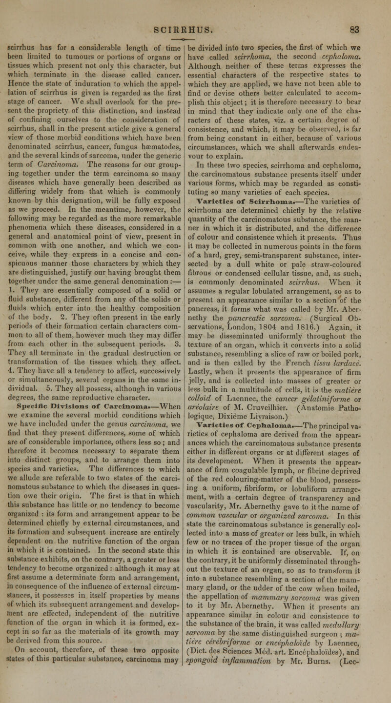 scirrhus has for a considerable length of time been liinited to tumours or portions of organs or tissues which present not only this character, but which terminate in the disease called cancer. Hence the state of induration to which the appel- lation of scirrhus is given is regarded as the first stage of cancer. We shall overlook for the pre- sent the propriety of this distinction, and instead of confining ourselves to the consideration of scirrhus, shall in the present article give a general view of those morbid conditions which have been denominated scirrhus, cancer, fungus haematodes, and the several kinds of sarcoma, under the generic term of Carcinoma. The reasons for our group- ing together under the term carcinoma so many diseases which have generally been described as diflering widely from that which is commonly known by this designation, will be fully exposed as we proceed. In the meantime, however, the following may be regarded as the more remarkable phenomena which these diseases, considered in a general and anatomical point of view, present in common with one another, and which we con- ceive, while they express in a concise and con- spicuous manner those characters by which they are distinguished, justify our having brought them together under the same general denomination :— 1. They are essentially composed of a solid or fluid substance, different from any of the solids or fluids which enter into the healthy composition of the body. 2. They often present in the early periods of their formation certain characters com- mon to all of them, however much they may differ from each other in the subsequent periods. 3. They all terminate in the gradual destruction or transformation of the tissues which they affect. 4. They have all a tendency to atfect, successively or simultaneously, several organs in the same in- dividual. 5. They all possess, although in various degrees, the same reproductive character. Specific Divisions of Carcinoma*—When we examine the several morbid conditions which we have included under the genus carcinoma, we find that they present differences, some of which are of considerable importance, others less so; and therefore it becomes necessary to separate them into distinct groups, and to arrange them into species and varieties. The differences to which we allude are referable to two states of the carci- nomatous substance to which the diseases in ques- tion owe their origin. The first is that in which this substance has little or no tendency to become organized : its form and arrangement appear to be determined chiefly by external circumstances, and its formation and subsequent increase are entirely dependent on the nutritive function of the organ in which it is contained. In the second state this substance exhibits, on the contrary, a greater or less tendency to become organized : although it may at first assume a determinate form and arrangement, in consequence of the influence of external circum- stances, it possess2s in itself properties by means of which its subsequent arrangement and develop- ment are effected, imlependent of the nutritive function of the organ in which it is formed, ex- cept in so far as the materials of its growth may be derived from this source. On account, therefore, of these two opposite states of this particular substance, carcinoma may be divided into two species, the first of which we have called scirrhoma, the second cephaloma. Although neither of these terms expresses the essential characters of the respective states to which they are applied, we have not been able to find or devise others better calculated to accom- plish this object; it is therefore necessary to bear in mind that they indicate only one of the cha- racters of these states, viz. a certain degree of consistence, and which, it may be observed, is far from being constant in either, because of various circumstances, which we shall afterwards endea- vour to explain. In these two species, scirrhoma and cephaloma, the carcinomatous substance presents itself under various forms, which may be regarded as consti- tuting so many varieties of each species. Varieties of Scirrhoma*—The varieties of scirrhoma are determined chiefly by the relative quantity of the carcinomatous substance, the man- ner in which it is distributed, and the difference of colour and consistence which it presents. Thus it may be collected in numerous points in the form of a hard, grey, semi-transparent substance, inter- sected by a dull white or pale straw-coloured fibrous or condensed cellular tissue, and, as such, is commonly denominated scirrhus. When it assumes a regular lobulated arrangement, so as to present an appearance similar to a section of the pancreas, it forms what was called by Mr. Aber- nethy the pancreatic sarcoma. (Surgical Ob- servations, London, 1804 and 1816.) Again, it may be disseminated uniformly throughout the texture of an organ, which it converts into a solid substance, resembling a slice of raw or boiled pork, and is then called by the French tissu lardace. Lastly, when it presents the appearance of firm jelly, and is collected into masses of greater or less bulk in a multitude of cells, it is the matiere colloid of Laennec, the cancer gelatiniforme or areolaire of M. Cruveilhier. (Anatomic Patho- logique, Dixieme Liyraison.) Varieties of Cephaloma.—The principal va- rieties of cephaloma are derived from the appear- ances which the carcinomatous substance presents either in different organs or at different stages of its development. When it presents the appear- ance of firm coagulable lymph, or fibrine deprived of the red colouring-matter of the blood, possess- ing a uniform, fibriform, or lobuliform arrange- ment, with a certain degree of transparency and vascularity, Mr. Abernethy gave to it the name of common vascular or organized sarcoma. In this state the carcinomatous substance is generally col- lected into a mass of greater or less bulk, in which few or no traces of the proper tissue of the organ in which it is contained are observable. If, on the contrary, it be uniformly disseminated through- out the texture of an organ, so as to transform it into a substance resembling a section of the mam- mary gland, or the udder of the cow when boiled, the appellation of mammarj/ sarcoma was given to it by Mr. Abernethy. When it presents an appearance similar in colour and consistence to the substance of the brain, it was called medullary sarcoma by the same distinguished surgeon ; ma- tiere cerebriforme or encephaldide by Laennec, (Diet, des Sciences Med. art. Encephaloi'des), and spongoid injiammation by Mr. Burns. (Lee-