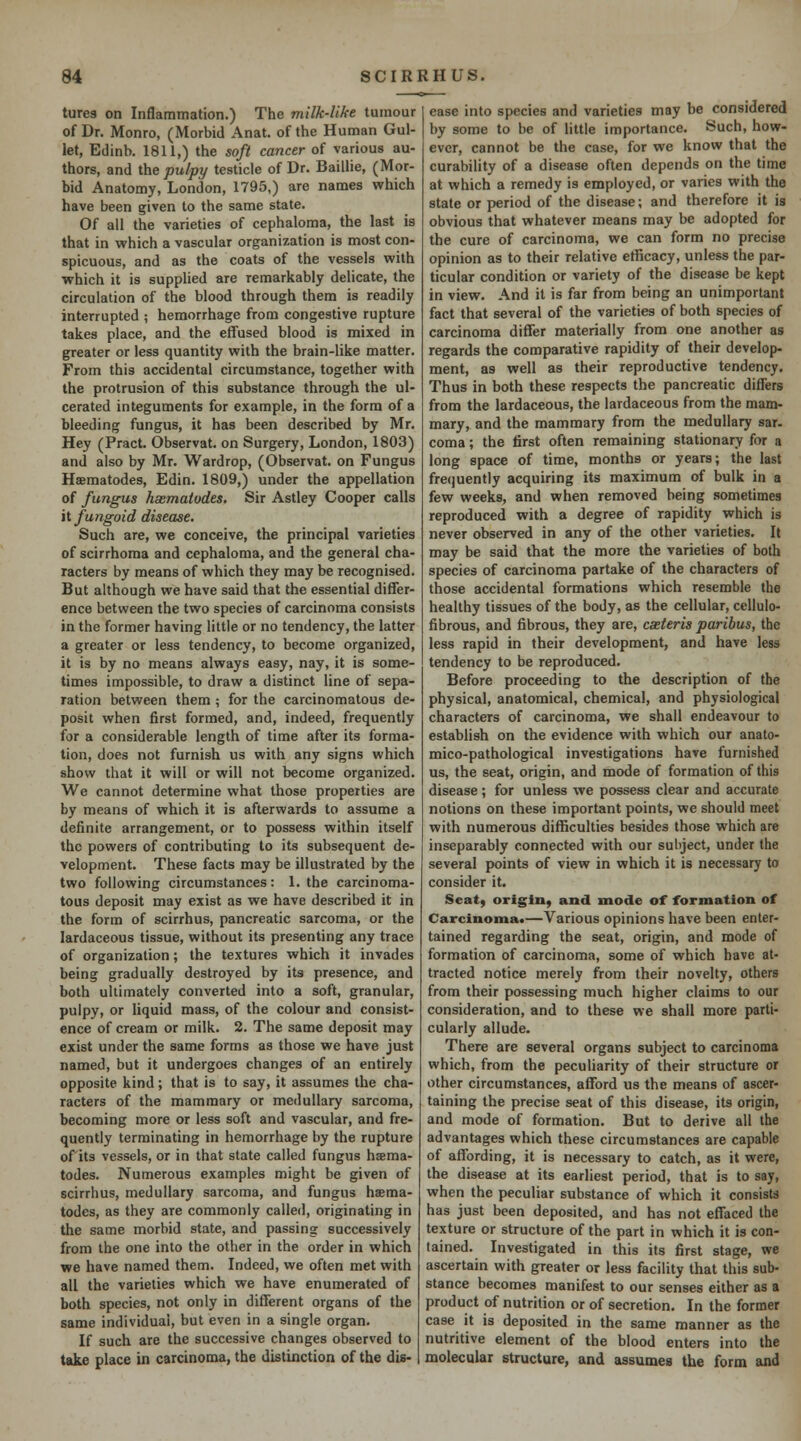 tures on Inflammation.) The milk-like tumour of Dr. Monro, (Morbid Anat. of the Human Gul- let, Edinb. 1811,) the soft cancer of various au- thors, and the pulpy testicle of Dr. Baillie, (Mor- bid Anatomy, London, 1795,) are names which have been given to the same state. Of all the varieties of cephaloma, the last is that in which a vascular organization is most con- spicuous, and as the coats of the vessels with which it is supplied are remarkably delicate, the circulation of the blood through them is readily interrupted ; hemorrhage from congestive rupture takes place, and the effused blood is mixed in greater or less quantity with the brain-like matter. From this accidental circumstance, together with the protrusion of this substance through the ul- cerated integuments for example, in the form of a bleeding fungus, it has been described by Mr. Hey (Pract. Observat. on Surgery, London, 1803) and also by Mr. Wardrop, (Observat. on Fungus Haematodes, Edin. 1809,) under the appellation of fungus hxmatodes. Sir Astley Cooper calls it fungoid disease. Such are, we conceive, the principal varieties of scirrhoma and cephaloma, and the general cha- racters by means of which they may be recognised. But although we have said that the essential differ- ence between the two species of carcinoma consists in the former having little or no tendency, the latter a greater or less tendency, to become organized, it is by no means always easy, nay, it is some- times impossible, to draw a distinct line of sepa- ration between them ; for the carcinomatous de- posit when first formed, and, indeed, frequently for a considerable length of time after its forma- tion, does not furnish us with any signs which show that it will or will not become organized. We cannot determine what those properties are by means of which it is afterwards to assume a definite arrangement, or to possess within itself the powers of contributing to its subsequent de- velopment. These facts may be illustrated by the two following circumstances: 1. the carcinoma- tous deposit may exist as we have described it in the form of scirrhus, pancreatic sarcoma, or the lardaceous tissue, without its presenting any trace of organization; the textures which it invades being gradually destroyed by its presence, and both ultimately converted into a soft, granular, pulpy, or liquid mass, of the colour and consist- ence of cream or milk. 2. The same deposit may exist under the same forms as those we have just named, but it undergoes changes of an entirely opposite kind; that is to say, it assumes the cha- racters of the mammary or medullary sarcoma, becoming more or less soft and vascular, and fre- quently terminating in hemorrhage by the rupture of'its vessels, or in that state called fungus haema- todes. Numerous examples might be given of scirrhus, medullary sarcoma, and fungus haema- todes, as they are commonly called, originating in the same morbid state, and passing successively from the one into the other in the order in which we have named them. Indeed, we often met with all the varieties which we have enumerated of both species, not only in different organs of the same individual, but even in a single organ. If such are the successive changes observed to take place in carcinoma, the distinction of the dis- ease into species and varieties may be considered by some to be of little importance. Such, how- ever, cannot be the case, for we know that the curability of a disease often depends on the time at which a remedy is employed, or varies with the state or period of the disease; and therefore it is obvious that whatever means may be adopted for the cure of carcinoma, we can form no precise opinion as to their relative etficacy, unless the par- ticular condition or variety of the disease be kept in view. And it is far from being an unimportant fact that several of the varieties of both species of carcinoma differ materially from one another as regards the comparative rapidity of their develop- ment, as well as their reproductive tendency. Thus in both these respects the pancreatic differs from the lardaceous, the lardaceous from the mam- mary, and the mammary from the medullary sar- coma; the first often remaining stationary for a long space of time, months or years; the last fre<)uently acquiring its maximum of bulk in a few weeks, and when removed being sometimes reproduced with a degree of rapidity which is never observed in any of the other varieties. It may be said that the more the varieties of both species of carcinoma partake of the characters of those accidental formations which resemble the healthy tissues of the body, as the cellular, ccllulo- fibrous, and fibrous, they are, casieris paribus, the less rapid in their development, and have less tendency to be reproduced. Before proceeding to the description of the physical, anatomical, chemical, and physiological characters of carcinoma, we shall endeavour to establish on the evidence with which our anato- mico-pathological investigations have furnished us, the seat, origin, and mode of formation of this disease ; for unless we possess clear and accurate notions on these important points, we should meet with numerous difficulties besides those which are inseparably connected with our subject, under the several points of view in which it is necessary to consider it. Seat) origin^ and mode of formation of Carcinoma*—Various opinions have been enter- tained regarding the seat, origin, and mode of formation of carcinoma, some of which have at- tracted notice merely from their novelty, others from their possessing much higher claims to our consideration, and to these we shall more parti- cularly allude. There are several organs subject to carcinoma which, from the peculiarity of their structure or other circumstances, afford us the means of ascer- taining the precise seat of this disease, its origin, and mode of formation. But to derive all the advantages which these circumstances are capable of affording, it is necessary to catch, as it were, the disease at its earliest period, that is to say, when the peculiar substance of which it consists has just been deposited, and has not effaced the texture or structure of the part in which it is con- tained. Investigated in this its first stage, we ascertain with greater or less facility that this sub- stance becomes manifest to our senses either as a product of nutrition or of secretion. In the former case it is deposited in the same manner as the nutritive element of the blood enters into the molecular structure, and assumes the form and