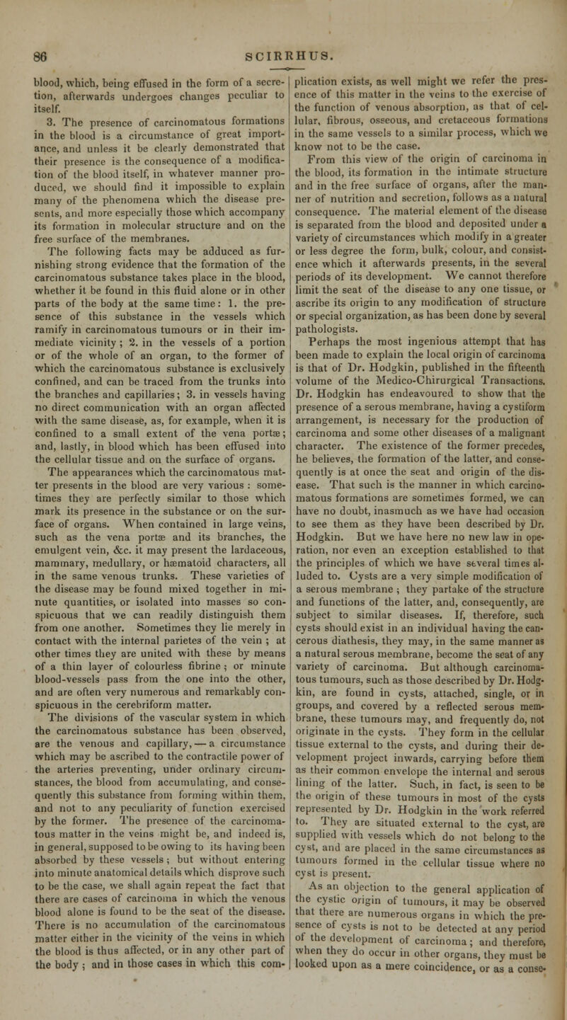 blood, which, being effused in the form of a secre- tion, afterwards undergoes changes peculiar to itself. 3. The presence of carcinomatous formations in the blood is a circumstance of great import- ance, and unless it be clearly demonstrated that their presence is the consequence of a modifica- tion of the blood itself, in whatever manner pro- duced, we should find it impossible to explain many of the phenomena which the disease pre- sents, and more especially those which accompany its formation in molecular structure and on the free surface of the membranes. The following facts may be adduced as fur- nishing strong evidence that the formation of the carcinomatous substance takes place in the blood, whether it be found in this fluid alone or in other parts of the body at the same time: 1. the pre- sence of this substance in the vessels which ramify in carcinomatous tumours or in their im- mediate vicinity ; 2. in the vessels of a portion or of the whole of an organ, to the former of which the carcinomatous substance is exclusively confined, and can be traced from the trunks into the branches and capillaries; 3. in vessels having no direct communication with an organ affected with the same disease, as, for example, when it is confined to a small extent of the vena portse; and, lastly, in blood which has been effused into the cellular tissue and on the surface of organs. The appearances which the carcinomatous mat- ter presents in the blood are very various : some- times they are perfectly similar to those which mark its presence in the substance or on the sur- face of organs. When contained in large veins, such as the vena portse and its branches, the emulgent vein, &c. it may present the lardaceous, mammary, medullary, or hsematoid characters, all in the same venous trunks. These varieties of the disease may be found mixed together in mi- nute quantities, or isolated into masses so con- spicuous that we can readily distinguish them from one another. Sometimes they lie merely in contact with the internal parietes of the vein ; at other times they are united with these by means of a thin layer of colourless fibrine ; or minute blood-vessels pass from the one into the other, and are often very numerous and remarkably con- spicuous in the cerebriform matter. The divisions of the vascular system in which the carcinomatous substance has been observed, are the venous and capillary, — a circumstance which may be ascribed to the contractile power of the arteries preventing, under ordinary circum- stances, the blood from accumulating, and conse- quently this substance from forming within them, and not to any peculiarity of function exercised by the former. The presence of the carcinoma- tous matter in the veins might be, and indeed is, in general, supposed to be owing to its having been absorbed by these vessels; but without entering into minute anatomical details which disprove such to be the case, we shall again repeat the fact that there are cases of carcinoma in which the venous blood alone is found to be the seat of the disease. There is no accumulation of the carcinomatous matter either in the vicinity of the veins in which the blood is thus affected, or in any other part of the body ; and in those cases in which this com- plication exists, as well might we refer the pres- ence of this matter in the veins to the exercise of the function of venous absorption, as that of cel- lular, fibrous, osseous, and cretaceous formations in the same vessels to a similar process, which we know not to be the case. From this view of the origin of carcinoma in the blood, its formation in the intimate structure and in the free surface of organs, after the man- ner of nutrition and secretion, follows as a natural consequence. The material element of the disease is separated from the blood and deposited under a variety of circumstances which modify in a greater or less degree the form, bulk, colour, and consist- ence which it afterwards presents, in the several periods of its development. We cannot therefore limit the seat of the disease to any one tissue, or ascribe its origin to any modification of structure or special organization, as has been done by several pathologists. Perhaps the most ingenious attempt that has been made to explain the local origin of carcinoma is that of Dr. Hodgkin, published in the fifteenth volume of the Medico-Chirurgical Transactions. Dr. Hodgkin has endeavoured to show that the presence of a serous membrane, having a cystifoim arrangement, is necessary for the production of carcinoma and some other diseases of a malignant character. The existence of the former precedes, he believes, the formation of the latter, and conse- quently is at once the seat and origin of the dis- ease. That such is the manner in which carcino- matous formations are sometimes formed, we can have no doubt, inasmuch as we have had occasion to see them as they have been described by Dr. Hodgkin. But we have here no new law in ope- ration, nor even an exception established to that the principles of which we have several times al- luded to. Cysts are a very simple modification of a serous membrane ; they partake of the structure and functions of the latter, and, consequently, are subject to similar diseases. If, therefore, such cysts should exist in an individual having the can- cerous diathesis, they may, in the same manner as a natural serous membrane, become the seat of any variety of carcinoma. But although carcinoma- tous tumours, such as those described by Dr. Hodg- kin, are found in cysts, attached, single, or in groups, and covered by a reflected serous mem- brane, these tumours may, and frequently do, not originate in the cysts. 'J'hey form in the cellular tissue external to the cysts, and during their de- velopment project inwards, carrying before them as their common envelope the internal and serous lining of the latter. Such, in fact, is seen to be the origin of these tumours in most of the cysts represented by Dr. Hodgkin in the work referred to. They are situated external to the cyst, are supplied with vessels which do not belong to the cyst, and are placed in the same circumstances as tumours formed in the cellular tissue where no cyst is present. As an objection to the general application of the cystic origin of tumours, it may be observed that there are numerous organs in vvhich the pre- sence of cysts is not to be detected at anv period of the development of carcinoma; and therefore, when they do occur in other organs, they must be looked upon as a mere coincidence, or as a conse-