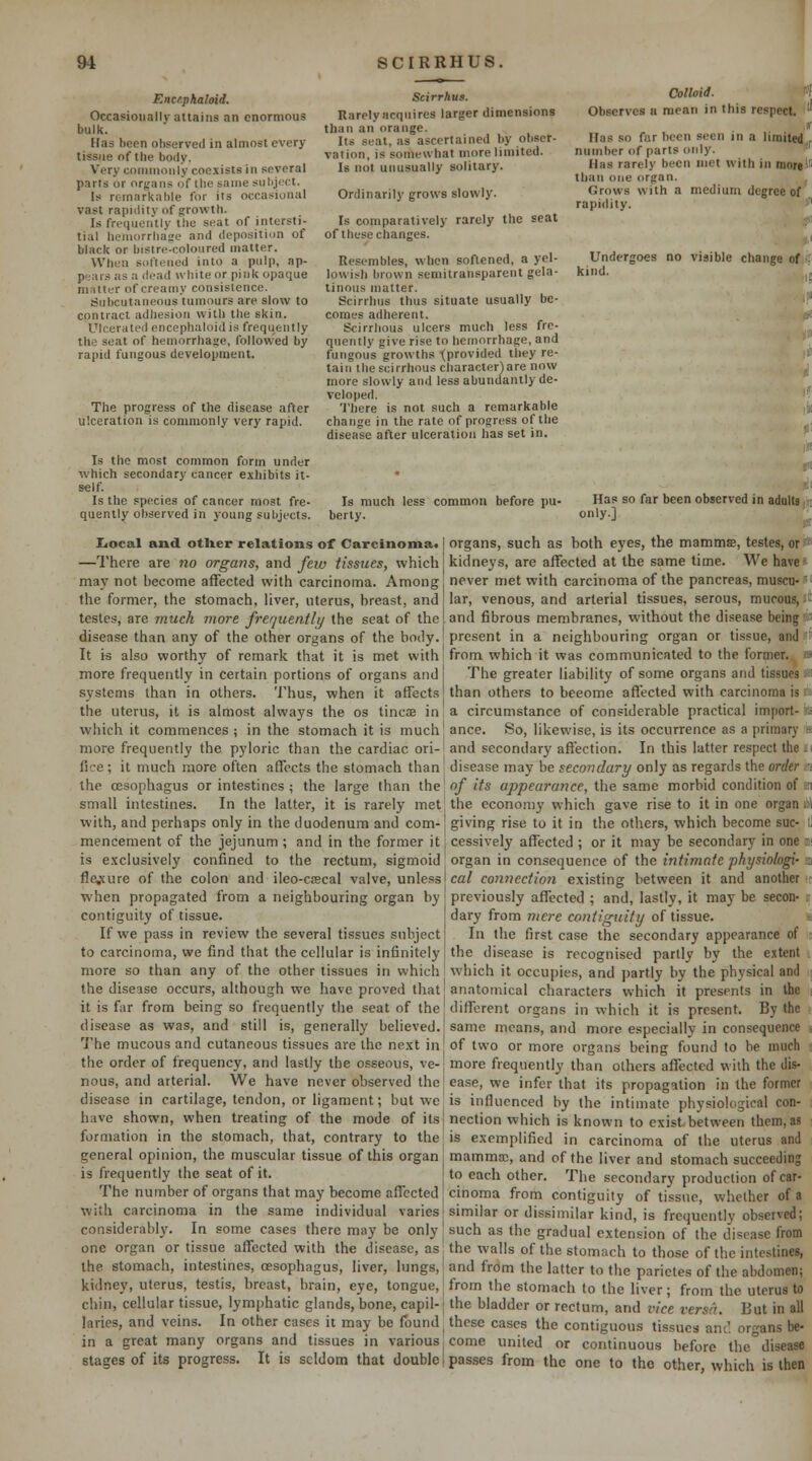 Encephaloid. Occasionally attains an enormous bulk. Has been observed in almost every tissue of the body. Very coiuuioiily coexists in several parts or organs of the same subject. Is remarkable for ils occasional vast rapidity of growth. Is frequently the seat of intersti- tial hemorrhage and deposition of black or bistre-coloured matter. When softened into a pulp, ap- pears as a dead white or pink opaque ninlter of creamy consistence. Subcutaneous tumours are slow to contract adhesion with the skin. Ulcerated encephaloid is frequently the seat of hemorrhage, followed by rapid fungous development. The progress of the disease after ulceration is commonly very rapid. Is the most common form under which secondary cancer exhibits it- self. Is the species of cancer most fre- quently observed in young subjects. Scirrhus. Rarelyacquires larger dimensions than an orange. Its seat, as ascertained by obser- vation, is somewhat more limited. Is not unusually solitary. Ordinarily grows slowly. Is comparatively rarely the seat of these changes. Resembles, when softened, a yel- lowish brown semitransparent gela- tinous matter. Scirrhus thus situate usually be- comes adherent. Scirrhous ulcers much less fre- quently give rise to hemorrhage, and fungous growths -(provided they re- tain the scirrhous character) are now more slowly and less abundantly de- veloped. 'i'here is not such a remarkable change in the rate of progress of the disease after ulceration has set in. Colloid. t^ Observes u mean in this respect. ''' .t Has so far been seen in a limited^ number of parts only. ' Has rarely been met with in inoi«)ii than one organ. Grows with a medium degree of rapidity. f Undergoes no visible change of ^ kind. Has so far been observed in adulttih only] J, liocal and other relations of Carcinoma.] organs, such as both eyes, the mammffi, testes, ori* Is much less common before pu- berty. —There are no organs, and feiv tissues, which may not become affected with carcinoma. Among the former, the stomach, hver, uterus, breast, and testes, are much more frequently the seat of the disease than any of the other organs of the body. kidneys, are affected at the same time. We have* never met with carcinoma of the pancreas, muscu-K iar, venous, and arterial tissues, serous, mucous, il! and fibrous membranes, without the disease being present in a neighbouring organ or tissue, and It is also worthy of remark that it is met with! from which it was communicated to the former, more frequently in certain portions of organs and I The greater liability of some organs and tissues systems than in others. Thus, when it affects than others to become aflected with carcinoma is the uterus, it is almost always the os tincae in, a circumstance of considerable practical import- which it commences ; in the stomach it is much] ance. So, likewise, is its occurrence as a primary more frequently the pyloric than the cardiac ori-1 and secondary affection. In this latter respect the ■( fice; it much more often affects the stomach than disease may be secondary only as regards the order a the oesophagus or intestines ; the large than ihe of its appearance, Ihe sa.mc morbid condition of a small intestines. In the latter, it is rarely met! the economy which gave rise to it in one organ ibl with, and perhaps only in the duodenum and com-' giving rise to it in the others, which become sue- ll mencement of the jejunum ; and in the former it | cessively affected ; or it may be secondary in one m is exclusively confined to the rectum, sigmoid' organ in consequence of the intimate physinlogi- a fle,\ure of the colon and ileo-ciEcal valve, unless-ca/ connection existing between it and another r when propagated from a neighbouring organ by previously affected ; and, lastly, it may be secon- r contiguity of tissue If we pass in review the several tissues subject to carcinoma, we find that the cellular is infinitely more so than any of the other tissues in which dary from mere contiguity of tissue. In the first case the secondary appearance of the disease is recognised partly by the extent which it occupies, and partly by the physical and the disease occurs, although we have proved that'anatomical characters which it presents in the it is far from being so frequently the seat of the different organs in which it is present. By the disease as was, and still is, generally believed.j same means, and more especially in consequence i 'ihe mucous and cutaneous tissues are the next in[ of two or more organs being found to be much i the order of frequency, and lastly the osseous, ve-j more frequently than others affected with the dis- nous, and arterial. We have never observed the | ease, we infer that its propagation in the former disease in cartilage, tendon, or ligament; but we is influenced by the intimate physiological con- have shown, when treating of the mode of ils ( nection which is known to exist between them, as formation in the stomach, that, contrary to the is exemplified in carcinoma of the uterus and general opinion, the muscular tissue of this organ ■ mamma;, and of the liver and stomach succeeding is frequently the seat of it. to each other. The secondary production of car- The number of organs that may become affected cinoma from contiguity of tissue, whether of a with carcinoma in the same individual varies similar or dissimilar kind, is frequently observed; considerably. In some cases there may be only such as the gradual extension of the disease from one organ or tissue affected with the disease, as the walls of the stomach to those of the intestines, the stomach, intestines, oesophagus, liver, lungs, j and from the latter to the parietes of the abdomen; kidney, uterus, testis, breast, brain, eye, tongue, j from the stomach to the liver; from the uterus to chin, cellular tissue, lymphatic glands, bone, capil-' the bladder or rectum, and vice versa. But in all laries, and veins. In other cases it may be found these cases the contiguous tissues anC. or^ns be- in a great many organs and tissues in various come united or continuous before the^disease stages of its progress. It is seldom that double I passes from the one to the other which is then