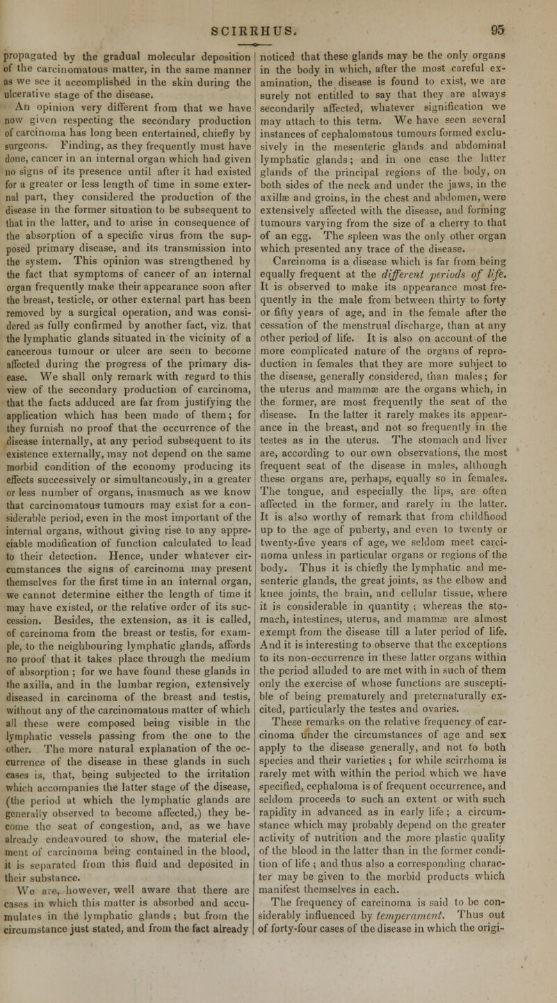 propagated by the gradual molecular deposition of tlic carcinomatous matter, in the same manner as we sou it accomplished in the skin during the ulcerative stage of the disease. An opinion very dilierent from that we have now given respecting the secondary production of carcinoma has long been entertained, chiefly by surgeons. Finding, as they frequently must have done, cancer in an internal organ which had given no signs of its presence until after it had existed for a greater or less length of time in some exter- nal part, they considered the production of the disease in the former situation to be subsequent to that in the latter, and to arise in consequence of the absorption of a specific virus from the sup- posed primary disease, and its transmission into the system. This opinion was strengthened by the fact that symptoms of cancer of an internal organ frequently make their appearance soon after the breast, testicle, or other external part has been removed by a surgical operation, and was consi- dered as fully confirmed by another fact, viz, that the lymphatic glands situated in the vicinity of a cancerous tumour or ulcer are seen to become affected during the progress of the primary dis- ease. We shall only remark with regard to this view of the secondary production of carcinoma, that the facts adduced are far from justifying the application which has been made of them; for they furnish no proof that the occurrence of the disease internally, at any period subsequent to its existence externally, may not depend on the same morbid condition of the economy producing its effects successively or simultaneously, in a greater or less number of organs, inasmuch as we know that carcinomatous tumours may exist for a con- siderable period, even in the most important of the internal organs, without giving rise to any appre- ciable modification of function calculated to lead to their detection. Hence, under whatever cir- cumstances the signs of carcinoma may present themselves for the first time in an internal organ, we cannot determine either the length of time it may have existed, or the relative order of its suc- cession. Besides, the extension, as it is called, of carcinoma from the breast or testis, for exam- ple, to the neighbouring lymphatic glands, affords no proof that it takes place through the medium of absorption ; for we have found these glands in the axilla, and in the lumbar region, extensively diseased in carcinoma of the breast and testis, without any of the carcinomatous matter of which all these were composed being visible in the lymphatic vessels passing from the one to the other. The more natural explanation of the oc- currence of the disease in these glands in such cases is, that, being subjected to the irritation which accompanies the latter stage of the disease, (the period at which the lymphatic glands are generally observed to become affected,) they be- come the seat of congestion, and, as we have already endeavoured to show, the material ele- ment of carcinoma being contained in the blood, it is separated from this fluid and deposited in their substance. We are, however, well aware that there are cases in which this matter is absorbed and accu- mulates in the lymphatic glands ; but from the circumstance just stated, and from the fact already noticed that these glands may be the only organs in the body in which, after the most careful ex- amination, the disease is found to exist, we are surely not entitled to say that they are always secondarily affected, whatever signification we may attach to this term. We have seen several instances of cephalomatous tumours formed exclu- sively in the mesenteric glands and abdominal lymphatic glands; and in one case the latter glands of the principal regions of the body, on both sides of the neck and under the jaws, in the axillae and groins, in the chest and abdomen, were extensively affected with the disease, and forming tumours varying from the size of a cherry to that of an egg. The spleen was the only other organ which presented any trace of the disease. Carcinoma is a disease which is far from being equally frequent at the different periods of lift. It is observed to make its appearance most fre- quently in the male from between thirty to forty or fifty years of age, and in th-e female after the cessation of the menstrual discharge, than at any other period of life. It is also on account of the more complicated nature of the organs of repro- duction in females that they are more subject to the disease, generally considered, than males; for the uterus and mammse are the organs which, in the former, are most frequently the seat of the disease. In the latter it rarely makes its appear- ance in the breast, and not so frequently in the testes as in the uterus. The stomach and liver are, according to our own observations, the most frequent seat of the disease in males, although these organs are, perhaps, equally so in females. The tongue, and especially the lips, are often affected in the former, and rarely in the latter. It is also worthy of remark that from childhood up to the age of puberty, and even to twenty or twenty-five years of age, we seldom meet carci- noma unless in particular organs or regions of the body. Thus it is chiefly the lymphatic and me- senteric glands, the great joints, as the elbow and knee joints, the brain, and cellular tissue, where it is considerable in quantity ; whereas the sto- mach, intestines, uterus, and mamma; are almost exempt from the disease till a later period of life. And it is interesting to observe that the exceptions to its non-occurrence in these latter organs within the period alluded to are met with in such of them only the exercise of whose functions are suscepti- ble of being prematurely and pretcrnaturally ex- cited, particularly the testes and ovaries. These remarks on the relative frequency of car- cinoma under the circumstances of age and sex apply to the disease generally, and not to both species and their varieties ; for while scirrhoma is rarely met with within the period which we have specified, cephaloma is of frequent occurrence, and seldom proceeds to such an extent or with such rapidity in advanced as in early life ; a circum- stance which may probably depend on the greater activity of nutrition and the more plastic quality of the blood in the latter than in the former condi- tion of life ; and thus also a corresponding charac- ter may be given to the morbid products which manifest themselves in each. The frequency of carcinoma is said to be con- siderably influenced by temperament. Thus out of forty-four cases of the disease in which the origi-