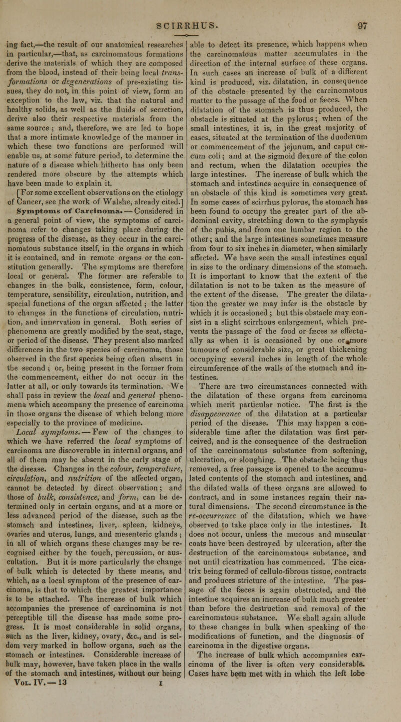 Jng fact,—the result of our anatomical researches in particular,—that, as carcinomatous formations derive the materials of which they are composed from the blood, instead of their being local trans- formations or degenerations of pre-existing tis- sues, they do not, in this point of view, form an exception to the law, viz. that the natural and healthy solids, as well as the fluids of secretion, derive also their respective materials from the same source ; and, therefore, we are led to hope that a more intimate knowledge of the manner in which these two functions are performed will enable us, at some future period, to determine the nature of a disease which hitherto has only been rendered more obscure by the attempts which have been made to explain it. [For some excellent observations on the etiology of Cancer, see the work of Walshe, already cited.] Symptoms of Carcinomaa — Considered in a general point of view, the symptoms of carci- noma refer to changes taking place during the progress of the disease, as they occur in the carci- nomatous substance itself, in the organs in which it is contained, and in remote organs or the con- stitution generally. The symptoms are therefore local or general. The former are referable to changes in the bulk, consistence, form, colour, temperature, sensibility, circulation, nutrition, and special functions of the organ affected ; the latter to changes in the functions of circulation, nutri- tion, and innervation in general. Both series of phenomena are greatly modified by the seat, stage, or period of the disease. They present also marked differences in the two species of carcinoma, those observed in the first species being often absent in the second ; or, being present in the former from the commencement, either do not occur in the latter at all, or only towards its termination. We shall pass in review the local and general pheno- mena which accompany the presence of carcinoma in those organs the disease of which belong more especially to the province of medicine. Local symptoms. — Few of the changes to which we have referred the local symptoms of carcinoma are discoverable in internal organs, and all of them may be absent in the early stage of the disease. Changes in the colour, temperature, circulation, and nutrition of the affected organ, cannot be detected by direct observation; and those of bulk, consistence, and form, can be de- termined only in certain organs, and at a more or less advanced period of the disease, such as the stomach and intestines, liver, spleen, kidneys, ovaries and uterus, lungs, and mesenteric glands ; in all of which organs these changes may be re- cognised either by the touch, percussion, or aus- cultation. But it is more particularly the change of bulk which is detected by these means, and which, as a local symptom of the presence of car- cinoma, is that to which the greatest importance is to be attached. The increase of bulk which accompanies the presence of carcinomina is not perceptible till the disease has made some pro- gress. It is most considerable in solid organs, such as the liver, kidney, ovary, &c., and is sel- dom very marked in hollow organs, such as the stomach or intestines. Considerable increase of bulk may, however, have taken place in the walls «f the stomach and intestines, without our being Vol. IV.—13 x able to detect its presence, which happens when the carcinomatous matter accumulates in the direction of the internal surface of these organs. In such cases an increase of bulk of a different kind is produced, viz. dilatation, in consequence of the obstacle presented by the carcinomatous matter to the passage of the food or fseces. When dilatation of the stomach is thus produced, the obstacle is situated at the pylorus; when of the small intestines, it is, in the great majority of cases, situated at the termination of the duodenum or commencement of (he jejunum, and caput cae- cum coli; and at the sigmoid flexure of the colon and rectum, when the dilatation occupies the large intestines. The increase of bulk which the stomach and intestines acquire in consequence of an obstacle of this kind is sometimes very great. In some cases of scirrhus pylorus, the stomach has been found to occupy the greater part of the ab- dominal cavity, stretching down to the symphysis of the pubis, and from one lumbar region to the other; and the large intestines sometimes measure from four to six inches in diameter, when similarly affected. We have seen the small intestines equal in size to the ordinary dimensions of the stomach. It is important to know that the extent of the dilatation is not to be taken as the measure of the extent of the disease. The greater the dilata- tion the greater we may infer is the obstacle by which it is occasioned ; but this obstacle may con- sist in a slight scirrhous enlargement, which pre- vents the passage of the food or faces as effectu- ally as when it is occasioned by one or^more tumours of considerable size, or great thickening occupying several inches in length of the whole circumference of the walls of the stomach and in- testines. There are two circumstances connected with the dilatation of these organs from carcinoma which merit particular notice. The first is the disappearance of the dilatation at a particular period of the disease. This may happen a con- siderable time after the dilatation was first per- ceived, and is the consequence of the destruction of the carcinomatous substance from softening, ulceration, or sloughing. The obstacle being thus removed, a free passage is opened to the accumu- lated contents of the stomach and intestines, and the dilated walls of these organs are allowed to contract, and in some instances regain their na- tural dimensions. The second circumstance is the re-occurrence of the dilatation, which we have observed to lake place only in the intestines. It does not occur, unless the mucous and muscular coats have been destroyed by ulceration, after the destruction of the carcinomatous substance, and not until cicatrization has commenced. The cica- trix being formed of cellulo-fibrous tissue, contracts and produces stricture of the intestine. The pas- sage of the faeces is again obstructed, and the intestine acquires an increase of bulk much greater than before the destruction and removal of the carcinomatous substance. We shall again allude to these changes in bulk when speaking of tho modifications of function, and the diagnosis of carcinoma in the digestive organs. The increase of bulk which accompanies car- cinoma of the liver is often very considerable. Cases have been met with in which the left lobe