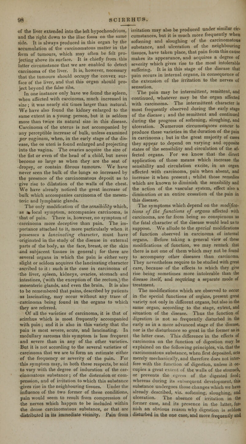 of the liver extended into the left hypochondriutn, and the right down to the iliac fossa on the same side. It is always produced in this organ by the accumulation of the carcinomatous matter in the form of tumours, which may often be felt pro- jecting above its surfoce. It is chiefly from this latter circumstance that we are enabled to detect carcinoma of the liver. It is, however, necessary that the tumours should occupy the convex sur- face of the liver, and that this organ should pro- ject beyond the false ribs. In one instance only have we found the spleen, ■when affected with carcinoma, much increased in size; it was nearly six times larger than natural. We have also found the kidney enlarged to the same extent in a young person, but it is seldom more than twice its natural size in this disease. Carcinoma of the uterus is not accompanied by any perceptible increase of bulk, unless examined per vaginam, when, in the early stage of the dis- ease, the OS uteri is found enlarged and projecting into the vagina. The ovaries acquire the size of the fist or even of the head of a child, but never become so large as when they are the seat of •dropsy, or contain fibrous tumours. We have never seen the bulk of the lungs so increased by the presence of the carcinomatous deposit as to give rise to dilatation of the walls of the chest. We have already noticed the great increase of bulk which accompanies carcinoma of the mesen- teric and lymphatic glands. The only modification of the sensibilitt/ which, as ai local symptom, accompanies carcinoma, is that of pain. There is, however, no symptom of •carcinoma more deceptive than pain. The im- ■porlance attached to it, more particularly when it possesses a lancinating character, must have •originated in the study of the disease in external parts of the body, as the face, breast, or the skin and subjacent tissues in general; for there are several organs in which the pain is either very slight or seldom acquires the lancinating character ascribed to it: such is the case in carcinoma of the liver, spleen, kidneys, ovaries, stomach and intestines, (with the exception of the rectum,) the mesenteric glands, and even the brain. It is also to be remembered that pains, described by patients as lascinating, may occur without any trace of • carcinoma being found in the organs to which they are referred. Of all the varieties of carcinoma, it is that of scirrhus which is most frequently accompanied ■with pain; and it is also in this variety that the pain is most severe, acute, and lancinating. In medullary sarcoma this symptom is less frequent and severe than in any of the other varieties. But it is not according to the several varieties of carcinoma that we are to form an estimate either of the frequency or severity of the pain. For this symptom may, in both these respects, be said to vary with the degree of induration of the car- cinomatous substance ; of the distension or com- pression, and of irritation to which this substance gives rise in the neighbouring tissues. Under the influence of the two former of these conditions, pain would seem to result from compression of the nerves which happen to be included within the dense carcinomatous substance, or that are distributed ia its immediate vicinity. Pain from irritation may also be produced under similar cir- cumstances, but it is much more frequently when softening and sloughing of the carcinomatous substance, and ulceration of the neighbouring tissues, have taken place, that pain from this cause makes its appearance, and acquires a degree of severity which gives rise to the most intolerable suffering. It is in this stage of the disease that pain occurs in internal organs, in consequence of the extension of the irritation to the nerves of sensation. The pain may be intermittent, remittent, and continued, whatever may be the organ alTected with carcinoma. The intermittent character is most frequently observed during the early stage of the disease ; and the remittent and continued during the progress of softening, sloughing, and ulceration. Numerous circumstances concur to produce these varieties in the duration of the pain in carcinoma ; but in the great majority of cases they appear to depend on varying and opposite states of the sensibility and circulation of the af- fected organs. For we know that the direct application of those means which increase the sensibility and circulation excite, in an organ affected with carcinoma, pain when absent, and increase it when present; whilst those remedies which are known to diminish the sensibility and the action of the vascular system, effect also a diminution or an entire cessation of the pain in this disease. The symptoms which depend on the modifica- tions of the functions of organs affected with carcinoma, are far from being so conspicuous as the fatal character of the disease would lead us to suppose. We allude to the special modifications of function observed in carcinoma of internal organs. Before taking a general view of these modifications of function, we may remark that there is not one of them which may not be found to accompany other diseases than carcinoma. They nevertheless require to be studied with great care, because of the effects to which they give rise being sometimes more intolerable than the disease itself, and requiring a separate mode of treatment. The modifications which are observed to occur in the special functions of organs, present great variety not only in different organs, but also in the same organ, according to the stage, extent, and situation of the disease. Thus the function of digestion is not so frequently disturbed in the early as in a more advanced stage of the disease, nor is the disturbance so great in the former as in the latter case. This difference in the effects of carcinoma on the function of digestion may be explained on the following principles, viz. that the carcinomatous substance, when first deposited, acts merely mechanically, and therefore does not inter- fere with the function of digestion, unless it oc- cupies a great extent of the walls of the stomach, or prevents the egress of the digested food; whereas during its subsequent development, this substance undergoes those changes which we have, already described, viz. softening, sloughing, and ulceration. The absence of irritation in the former case, and its presence in the latter, fur- nish an obvious reason why digestion is seldom disturbed in the one case, and more frequently and