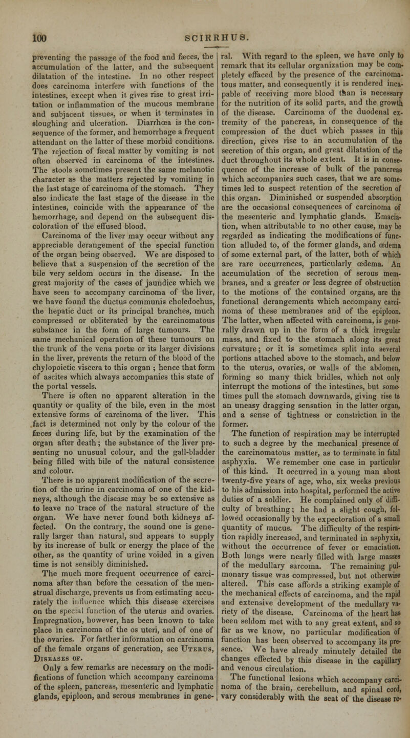 preventing the passage of the food and fseces, the accumulation of the latter, and the subsequent dilatation of the intestine. In no other respect does carcinoma interfere with functions of the intestines, except when it gives rise to great irri- tation or inflammation of the mucous membrane and subjacent tissues, or when it terminates in sloughing and ulceration. Diarrhoea is the con- sequence of the former, and hemorrhage a frequent attendant on the latter of these morbid conditions. The rejection of fa;cal matter by vomiting is not often observed in carcinoma of the intestines. The stools sometimes present the same melanotic character as the matters rejected by vomiting in the last stage of carcinoma of the stomach. They also indicate the last stage of the disease in the intestines, coincide with the appearance of the hemorrhage, and depend on the subsequent dis- coloration of the effused blood. Carcinoma of the liver may occur without any appreciable derangement of the special function of the organ being observed. We are disposed to believe that a suspension of the secretion of the bile very seldom occurs in the disease. In the great majority of the cases of jaundice which we have seen to accompany carcinoma of the liver, we have found the ductus communis choledochus, the hepatic duct or its principal branches, much compressed or obliterated by the carcinomatous substance in the form of large tumours. The same mechanical operation of these tumours on the trunk of the vena portae or its larger divisions in the liver, prevents the return of the blood of the chylopoietic viscera to this organ ; hence that form of ascites which always accompanies this state of the portal vessels. There is often no apparent alteration in the quantity or quality of the bile, even in the most extensive forms of carcinoma of the liver. This fact is determined not only by the colour of the faeces during life, but by the examination of the organ after death ; the substance of the liver pre- senting no unusual colour, and the gall-bladder being filled with bile of the natural consistence and colour. There is no apparent modification of the secre- tion of the urine in carcinoma of one of the kid- neys, although the disease may be so extensive as to leave no trace of the natural structure of the organ. We have never found both kidneys af- fected. On the contrary, the sound one is gene- rally larger than natural, and appears to supply by its increase of bulk or energy the place of the other, as the quantity of urine voided in a given time is not sensibly diminished. The much more frequent occurrence of carci- noma after than before the cessation of the men- strual discharge, prevents us from estimating accu- rately the inHuencc which this disease exercises on the special function of the uterus and ovaries. Impregnation, however, has been known to take place in carcinoma of the os uteri, and of one of the ovaries. For farther information on carcinoma of the female organs of generation, see Uterus, Diseases of. Only a few remarks are necessary on the modi- fications of function which accompany carcinoma of the spleen, pancreas, mesenteric and lymphatic glands, epiploon, and serous membranes in gene- ral. With regard to the spleen, we have only to remark that its cellular organization may be com- pletely effaced by the presence of the carcinoma- tous matter, and consequently it is rendered inca- pable of receiving more blood than is necessary for the nutrition of its solid parts, and the growth of the disease. Carcinoma of the duodenal ex- tremity of the pancreas, in consequence of the compression of the duct which passes in this direction, gives rise to an accumulation of the secretion of this organ, and great dilatation of the duct throughout its whole extent. It is in conse- quence of the increase of bulk of the pancreas which accompanies such cases, that we are some- times led to suspect retention of the secretion of this organ. Diminished or suspended absorption are the occasional consequences of carcinoma of the mesenteric and lymphatic glands. Emacia- tion, when attributable to no other cause, may be regarded as indicating the modifications of func- tion alluded to, of the former glands, and oedema of some external part, of the latter, both of which are rare occurrences, particularly oedema. An accumulation of the secretion of serous mem- branes, and a greater or less degree of obstruction to the motions of the contained organs, arc the functional derangements which accompany carci- noma of these membranes and of the epiploon. The latter, when affected with carcinoma, is gene- rally drawn up in the form of a thick irregular mass, and fixed to the stomach along its great curvature; or it is sometimes split into several portions attached above to the stomach, and below to the uterus, ovaries, or walls of the abdomen, forming so many thick bridles, which not only interrupt the motions of the intestines, but some- times pull the stomach downwards, giving rise to an uneasy dragging sensation in the latter organ, and a sense of tightness or constriction in the former. The function of respiration may be interrupted to such a degree by the mechanical presence of the carcinomatous matter, as to terminate in fatal asphyxia. We remember one case in particular of this kind. It occurred in a young man about twenty-five years of age, who, six weeks previous to his admission into hospital, performed the active duties of a soldier. He complained only of diffi- culty of breathing; he had a slight cough, fol- lowed occasionally by the expectoration of a small quantity of mucus. The difficulty of the respira- tion rapidly increased, and terminated in asphyxia, without the occurrence of fever or emaciation. Both lungs were nearly filled with large masses of the medullary sarcoma. The remaining pul- monary tissue was compressed, but not otherwise altered. This case affords a striking example of the mechanical effects of carcinoma, and the rapid and extensive development of the medullary va- riety of the disease. Carcinoma of the heart has been seldom met with to any great extent, and so far as we know, no particular modification of function has been observed to accompany its pre- sence. We have already minutely detailed the changes effected by this disease in the capillary and venous circulation. The functional lesions which accompany card- noma of the brain, cerebellum, and spinal cord, vary considerably with the seat of the disease re-