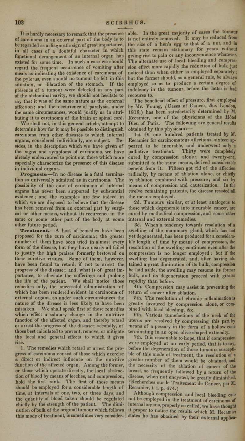 It is hardly necessary to remark that the presence of carcinoma in an external part of the body is to be regarded as a diagnostic sign of great importance, in ail cases of a doubtful character in which ftyictional derangement of an internal organ has existed for some time. In such a case we should regard the frequent occurrence of vomiting after meals as indicating the existence of carcinoma of the pylorus, even should no tumour be felt in this situation, or dilatation of the stomach. If the presence of a tumour were delected in any part of the abdominal cavity, we should not hesitate to say that it was of the same nature as the external affection; and the occurrence of paralysis, under the same circumstances, would justify us in attri- buting it to carcinoma of the brain or spinal cord. We shall not, in this general article, attempt to determine how far it may be possible to distinguish carcinoma from other diseases to which internal organs, considered individually, are subject. Be- sides, in the description which we have given of the signs and symptoms of carcinoma, we have already endeavoured to point out those which more especially characterize the presence of this disease in individual organs. Prognosis.—In no disease is a fatal termina- tion so universally admitted as in carcinoma. The possibility of the cure of carcinoma of internal organs has never been supported by substantial evidence ; and the examples are few indeed in which we are disposed to believe that the disease has been removed from an external part by surgi- cal or other means, without its recurrence in the same or some other part of the body at some other future period. Treatment.—A host of remedies have been proposed for the cure of carcinoma; the greater number of them have been tried in almost every form of the disease, but they have nearly all failed to justify the high praises formerly bestowed on their curative virtues. Some of them, however, have been found to retard, if not to arrest the progress of the disease; and, what is of great im- portance, to alleviate the sufferings and prolong the life of the patient. We shall notice those remedies only, the successful administration of which has been rendered evident in carcinoma of external organs, as under such circumstances the nature of the disease is less likely to have been mistaken. We shall speak first of those remedies which effect a salutary change in the nutritive function of the affected organ, and thereby retard or arrest the progress of the disease; secondly, of those best calculated to prevent, remove, or mitigate the local and general effects to which it gives rise. 1. The remedies which retard or arrest the pro- gress of carcinoma consist of those which exercise a direct or indirect influence on the nutritive function of the affected organ. Among the former, or those which operate directly, the local abstrac- tion of blood by means of leeches, and compression, hold the first rank. The first of these means should be employed for a considerable length of time, at intervals of one, two, or three days, and the quantity of blood taken should be regulated chiefly by the strength of the patient. The dimi- nution of bulk of the original tumour which follows this mode of treatment, is sometimes very consider- able. In the great majority of cases the tumour is not entirely removed. It may be reduced from the size of a hen's egg to that of a nut, and in this state remain stationary for years without giving rise to pain or any inconvenience whatever. The alternate use of local bleeding and compres- sion effect more rapidly the reduction of bulk just noticed than when either is employed separately; but the former should, as a general rule, be always employed so as to produce a certain degree of indolency in the tumour, before the latter is had recourse to. The beneficial effect of pressure, first employed by Mr. Young, (Cases of Cancer, &c. London, 1816,) has been satisfactorily determined by M. Recamier, one of the physicians of the Hotel Dieu of Paris. The following are general results obtained by this physician:— 1st. Of one hundred patients treated by M. Recamier for carcinomatous affections, sixteen ap- peared to be incurable, and underwent only a palliative treatment. Thirty were completely cured by compression alone; and twenty-one, submitted to the same means, derived considerable benefit from it. Fifteen got rid of the affection radically, by means of ablation alone, or chiefly by ablation combined with pressure; and six by means of compression and cauterization. In the twelve remaining patients, the disease resisted all the means employed. 2d. Tumours similar, or at least analogous to those which degenerate into incurable cancer, are cured by methodical compression, and some other internal and external remedies. 3d. When a tendency towards resolution of a swelling of the mammary gland, which has not yet degenerated, has been produced for a considera- ble length of time by means of compression, the resolution of the swelling continues even after the compression is no longer employed : but if the swelling has degenerated, and, after having ob- tained a great diminution of its bulk, compression be laid aside, the swelling may resume its former bulk, and its degeneration proceed with greater rapidity than before. 4th. Compression may assist in preventing the return of cancer after ablation. 5th. The resolution of chronic inflammation is greatly favoured by compression alone, or com- bined with local bleeding, &c. 6th. Various tumefactions of the neck of the uterus are resolved by compressing this part by means of a pessary in the form of a hollow cono terminating in an open olive-shaped extremity. 7th. It is reasonable to hope, that if compression were employed at an early period, that is to say, before the degeneration of those tumours suscepti- ble of this mode of treatment, the resolution of a greater number of them would be obtained, and the necessity of the ablation of cancer of the breast, so frequently followed by a return of the disease, when not encysted, be greatly diminished. (Recherches sur le Traitement de Cancer, par ftL Recamier, t. i. p. 474.) Although compression and local bleeding can- not be employed in the treatment of carcinoma of mternal organs, properly so called, we have thought It proper to notice the results which M. Recamier states he has obtained by their external applica-