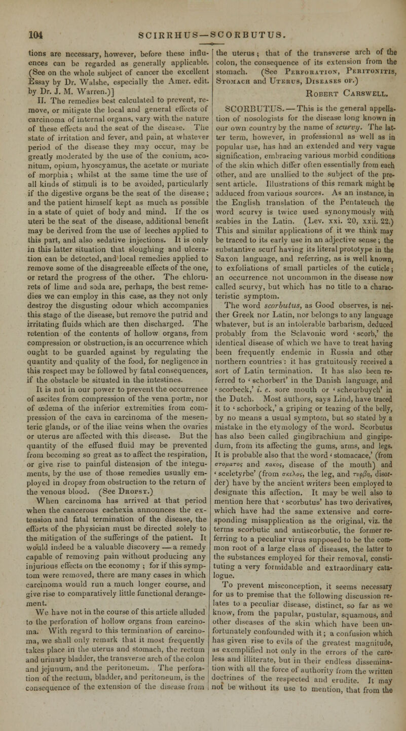 tions are necessary, however, before these influ- ences can be regarded as generally appHcable. (See on the whole subject of cancer the excellent Essay by Dr. Waishe, especially the Amer. edit, by Dr. J. M. Warren.)] II. The remedies best calculated to prevent, re- move, or mitigate the local and general efiects of carcinoma of internal organs, vary with the nature of these effects and the seat of the disease. The state of irritation and fever, and pain, at whatever period of the disease they may occur, may be greatly moderated by the use of the conium, aco- nitum, opium, hyoscyamus, the acetate or muriate of morphia ; whilst at the same time the use of all kinds of stimuli is to be avoided, particularly if the digestive organs be the seat of the disease; and the patient himself kept as much as possible in a state of quiet of body and mind. If the os uteri be the seat of the disease, additional benefit may be derived from the use of leeches applied to this part, and also sedative injections. It is only in this latter situation that sloughing and ulcera- tion can be detected, and local remedies applied to remove some of the disagreeable effects of the one, or retard the progress of the other. The chloru- rets of lime ajid soda are, perhaps, the best reme- dies we can employ in this case, as they not only destroy the disgusting odour which accompanies this stage of the disease, but remove the putrid and irritating fluids which are then discharged. The retention of the contents of hollow organs, from compression or obstruction, is an occurrence which ought to be guarded against by regulating the quantity and quality of the food, for negligence in this respect may be followed by fatal consequences, if the obstacle be situated in the intestines. It is not in our power to prevent the occurrence of ascites from compression of the vena portse, nor of oedema of the inferior extremities from com- pression of the cava in carcinoma of the mesen- teric glands, or of the iliac veins when the ovaries or uterus are affected with this disease. But the quantity of the effused fluid may be prevented from becoming so great as to affect the respiration, or give rise to painful distension of the integu- ments, by the use of those remedies usually em- ployed in dropsy from obstruction to the return of the venous blood. (See Dropsy.) When carcinoma has arrived at that period when the cancerous cachexia announces the ex- tension and fatal termination of the disease, the efforts of the physician must be directed solely to the mitigation of the suflferings of the patient. It would indeed be a valuable discovery — a remedy capable of removing pain without producing any injurious effects on the economy ; for if this symp- tom were removed, there are many cases in which carcinoma would run a much longer course, and give rise to comparatively little functional derange- ment. We have not in the course of this article alluded to the perforation of hollow organs from carcino- ma. With regard to this termination of carcino- ma, we shall only remark that it most frequently takes place in the uterus and stomach, the rectum and urinary bladder, the transverse arch of the colon and jejunum, and the peritoneum. The perfora- tion of the rectum, bladder, and peritoneum, is the consequence of the extension of the disease from the uterus; that of the transTcrse arch of the colon, the consequence of its extension from the stomach. (See Pebforatios, Peritoxitis, Stomach and Uterds, Diseases of.) Robert Carswell. SCORBUTUS. —This is the general appella- tion of nosologists for the disease long known in our own country by the name oi scu7-vy. The lat- ter term, however, in professional as well as in popular use, has had an extended and very vague signification, embracing various morbid conditions of the skin which differ often essentially from each other, and are unaliied to the subject of the pre- sent article. Illustrations of this remark might be adduced from various sources. As an instance, in the English translation of the Pentateuch the word scurvy is twice used synonymously with scabies in the Latin. (Lev. xxi. 20, xxii. 22.) This and similar applications of it we think may be traced to its early use in an adjective sense; the substantive scurf having its literal prototype in the Saxon language, and referring, as is well known, to exfoliations of small particles of the cuticle; an occurrence not uncommon in the disease now called scurvy, but which has no title to a charac- teristic symptom. The word scorbutus, as Good observes, is nei- ther Greek nor Latin, nor belongs to any language whatever, but is an intolerable barbarism, deduced probably from the Sclavonic word ' scorb,' the identical disease of which we have to treat having been frequently endemic in Russia and other northern countries : it has gratuitously received a sort of Latin termination. It has also been re- ferred to ' schorbert' in the Danish language, and ' scorbeck,' i. e. sore mouth or ' scheurbuych' in the Dutch, Most authors, says Lind, have traced it to ' schorbock,' a griping or teazing of the belly, by no means a usual symptom, but so stated by a mistake in the etymology of the word. Scorbutus has also been called gingibrachium and gingipe- dum, from its affecting the gums, arms, and legs. It is probable also that the word ' stomacace,' (from arojiaros and xa/cof, disease of the mouth) and ' sceletyrbe' (from crxcXof, the leg, and rup/3;;, disor- der) have by the ancient writers been employed to designate this affection. It may be well also to mention here that ' scorbutus' has two derivatives, which have had the same extensive and corre- sponding misapplication as the original, viz. the terms scorbutic and antiscorbutic, the former re- ferring to a peculiar virus supposed to be the com- mon root of a large class of diseases, the latter to the substances employed for their removal, consti- tuting a very formidable and extraordinary cata- logue. To prevent misconception, it seems necessary for us to premise that the following discussion re- lates to a peculiar disease, distinct, so far as we know, from the papular, pustular, squamous, and other diseases of the skin which have been un- fortunately confounded with it; a confusion which has given rise to evils of the greatest magnitude, as exemplified not only in the errors of the care- less and illiterate, but in their endless dissemina- tion with all the force of authority from the written doctrines of the respected and erudite. It may not be without its use to mention, that from the