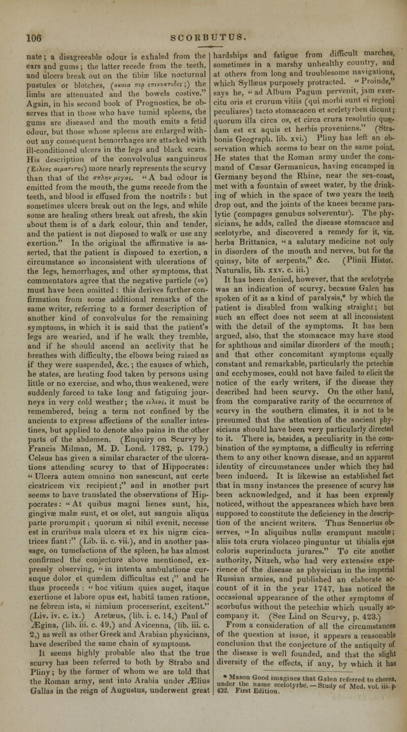 nate; a disagreeable odour is exhaled from the ears and gums; the latter recede from the teeth, and ulcers brenk out on the tibiaj like nocturnal pustules or blotches, (oxoia ircp cTTtvvKTiia;) the limbs are atte.nuated and the bowels costive. Again, in his second book of Prognostics, he ob- serves that in those who have tumid spleens, the gums are diseased and the mouth emits a fetid odour, but those whose spleens are enlarged with- out any consequent hemorrhages are attacked with ill-conditioned ulcers in the legs and black scars. His description of the convolvulus sanguineus (EiXcoy at/iariTt/j) more nearly represents the scurvy than that of the (tti-Xt;^ neyas.  A bad odour is emitted from the mouth, the gums recede from the teeth, and blood is effused from the nostrils : but sometimes ulcers break out on the legs, and while some are healing others break out afresh, the skin about them is of a dark colour, thin and tender, and the patient is not disposed to walk or use any exertion. In the original the affirmative is as- serted, that the patient is disposed to exertion, a circumstance so inconsistent with ulcerations of the legs, hemorrhages, and other symptoms, that commentators agree that the negative particle (ou) must have been omitted : this derives further con- firmation from some additional remarks of the same writer, referring to a former description of another kind of convolvulus for the remaining symptoms, in which it is said that the patient's legs are wearied, and if he walk they tremble, and if he should ascend an acclivity that he breathes with difficulty, the elbows being raised as if they were suspended, &c.; the causes of which, he states, are heating food taken by persons using little or no exercise, and who, thus weakened, were suddenly forced to take long and fatiguing jour- neys in very cold weather; the tiXtoj, it must be remembered, being a term not confined by the ancients to express affections of the smaller intes- tines, but applied to denote also pains in the other parts of the abdomen. (Enquiry on Scurvy by Francis Milman, M. D. Lond. 1782, p. 179.) Cclsus has given a similar character of the ulcera- tions attending scurvy to that of Hippocrates:  Ulcera autem omnino non sanescunt, aut certe cicatricem vix recipient; and in another part seems to have translated the observations of Hip- pocrates: At quibus magni lienes sunt, his, gingivse malae sunt, et os olet, aut sanguis aliqua parte prorumpit; quorum si nihil evenit, necesse est in cruribus mala ulcera et ex his nigree cica- trices fiant: (Lib. ii. c. vii.), and in another pas- sage, on tumefactions of the spleen, he has almost confirmed the conjecture above mentioned, ex- pressly observing,  in intenta ambulatione cur- suque dolor et qusedem difficultas est; and he thus proceeds :  hoc vitium quies auget, itaque exertione et labore opus est, habita, tamen ratione, ne febrem ista, si nimium processerint, excitent. (Liv. iv. c. ix.) Aretffius, (lib. i. c. 14,) Paul of .^gina, (lib. iii. c. 49,) and Avicenna, (lib. iii. c. 2,) as well as other Greek and Arabian physicians, have described the same chain of symptoms. It seems highly probable also that the true scurvy has been referred to both by Strabo and Pliny; by the former of whom we are told that the Roman army, sent into Arabia under ^lius Gallas in the reign of Augustus, underwent great hardships and fatigue from difficult marches, sometimes in a marshy unhealthy country, and at others from long and troublesome navigations, which Syllaeus purposely protracted.  Proinde, says he,  ad Album Pagum pervenit, jam exer- citu oris et crurum vitiis (qui morbi sunt ei regioni peculiares) tacto stomacacen et sceletyrben dicunt; quorum ilia circa os, et circa crura resokitio qu?- dam est ex aquis et herbis proveniens. (Stra- bonis Geograph. lib. xvi.) Pliny has left an ob- servation which seems to bear on the same point. He states that the Roman army under the com- mand of Csesar Germanicus, having encamped in Germany beyond the Rhine, near the sea-coast, met with a fountain of sweet water, by the drink- ing of which in the space of two years the teeth drop out, and the joints of the knees became para- lytic (compages genubus solverentur). The phy- sicians, he adds, called the disease stomacace and scelotyrbe, and discovered a remedy for it, viz. herba Brittanica, a salutary medicine not only in disorders of the mouth and nerves, but for the quinsy, bite of serpents, &c. (Plinii Histor. Naturalis, lib. xxv. c. iii.) It has been denied, however, that the scelotyrbe was an indication of scurvy, because Galen has spoken of it as a kind of paralysis,* by which the patient is disabled from walking straight; but such an effect does not seem at all inconsistent with the detail of the symptoms. It has been argued, also, that the stomacace may have stood for aphthous and similar disorders of the mouth; and that other concomitant symptoms equally constant and remarkable, particularly the petechis and ecchymoses, could not have failed to elicit the notice of the early writers, if the disease they described had been scurvy. On the other hand, from the comparative rarity of the occurrence of scurvy in the southern climates, it is not to be presumed that the attention of the ancient phy- sicians should have been very particularly directed to it. There is, besides, a peculiarity in the com- bination of the symptoms, a difficulty in referring them to any other known disease, and an apparent identity of circumstances under which they had been induced. It is likewise an established fact that in many instances the presence of scurvy has been acknowledged, and it has been expressly noticed, without the appearances which have been supposed to constitute the deficiency in the descrip- tion of the ancient writers. Thus Sennertus ob- serves, In aliquibus nuUse erumpunt maculse; aliis tola crura violaceo pinguntur ut tibialia ejus coloris superinducta jurares. To cite another authority, Nitzeh, who had very extensive expe- rience of the disease as physician in the imperial Russian armies, and published an elaborate ac- count of it in the year 1747, has noticed the occasional appearance of the other symptoms of scorbutus without the petechioe which usually ac- company it. (See Lind on Scurvy, p. 423.) From a consideration of all the circumstances of the question at issue, it appears a reasonable conclusion that the conjecture of the antiquity of the disease is well founded, and that the slight diversity of the effects, if any, by which it has • Mason Good imaRiiies that Galen referred to chorea, under the name scelotyrbe. - Study of Med. vol. iii. p. 432. First EdUiou.