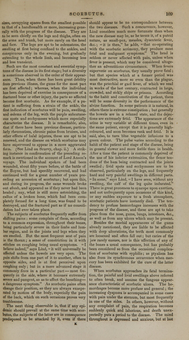 sizes, occupying spaces from the smallest possible to that of a handbreadth or more, increasing gene- rally with the progress of the disease. They are to be seen chiefly on the legs and thighs, often on the arms and trunk, but more rarely on the head and face. The legs are apt to be cedematous, the swelling at first being confined to the ankles, and conspicuous only in the evening, but gradually extending to the whole limb, and becoming less and less transient. Such are the most constant and essential symp- toms of the disease in its first stage; but a diversity is sometimes observed in the order of their appear- ance. Thus, when there has been great debility from previous illness, the gums for the most part are first affected; whereas, when the individual has been deprived of exercise in consequence of a fractured bone or other injury, the parts so affected become first scorbutic. As for example, if a pa- tient is suffering from a strain of the ankle, the first indication of scorbutus will be pain, swelling, and cedema of the leg, with the purple subcutane- ous spots and ecchymoses which more especially characterize the disease. It is remarkable, also, that if there have been previous disease, particu- larly rheumatism, chronic pains from bruises, and other effects of local injuries, these are apt to be renewed, and the disease on which scorbutus may have supervened to appear in a more aggravated form. (See Lind on Scurvy, chap, ii.) A strik- ing instance in confirmation of the preceding re- mark is mentioned in the account of Lord Anson's voyage. The individual spoken of had been wounded, about fifty years before, at the battle of the Boyne, but had speedily recovered, and had continued well for a great number of years pre- ceding an accession of scorbutus; but upon this, and during its progress, the same wounds broke out afresh, and appeared as if they never had been healed ; nay, what is still more astonishing, the callus of a broken bone, which had been com- pletely formed for a long time, was found to be destroyed, and the fractured part as if no consoli- dation had ever taken place. The subjects of scorbutus frequently suffer from shifting pains : some complain of them, according to a common expression, throughout their bones, being particularly severe in their limbs and lum- bar region, and in the joints and legs when they are swelled. But the most frequent seat of pain is the thorax; a sense of constriction in it with stitches on coughing being usual symptoms. «I believe indeed, says Lind,  it will universally be affected unless the bowels are very open. The pain shifts from one part of it to another, often to opposite sides, and is at first perceived upon coughing only; but in a more advanced stage it commonly fixes in a particular part — most fre- quently in the side, where it becomes extremely severe and pungent, so as to affect the breathing— a dangerous symptom. As scorbutic pains often change their position, so they are always exaspe- rated by motion of the body, especially the pain of the back, which on such occasions proves very troublesome. The next thing observable is, that if any epi- demic should prevail at the same time with scor- butus, the subjects of the latter are in consequence predisposed to be attacked by it, even if there should appear to be no correspondence between the two diseases. Such a concurrence, however, Lind considers much more fortunate than when the new disease may be, as he terms it, of a putrid nature, as small-pox, measles, dysenteric fever, &c.;  it is then, he ^dds,  that co-operating with the scorbutic acrimony, they produce most fatal and malignant symptoms. The head is seldom or never affected with pain, unless when fever is present, which may be considered altoge- ther an adventitious circumstance. When fevers supervene on scorbutus, they usually prove fatal; but that species which at a former period was most destructive, more so even than the plague, was the petechial or gaol fever, of which we read in works of the last century, contracted in large, crowded, and sickly ships or prisons. According to the habit and constitution of the patient, there will be some diversity in the performance of the alvine function. In some patients it is natural, in others there is extreme constipation ; but generally the bowels are in a relaxed state, and the dejec- tions are extremely fetid. The appearance of the urine is very variable at different times, even in the same patient, except that it is generally high- coloured, and soon becomes rank and fetid. It is said, also, to turn blue vegetable infusions to a green colour. The pulse varies according to the habit of the patient and stage of the disease, being in general slower and more feeble than in health. After a time the patient is commonly deprived of the use of his inferior extremities, the flexor ten- dons of the ham being contracted and the joints swelled ; livid spots and ecchymoses are to be observed, particularly on the legs, and frequently hard and very painful swellings in difi'erent parts.  In some, says Lind,  I have seen, without any swelling, the calf of the leg quite indurated. There is great proneness to syncope upon exertion, and not unfrequently upon occasions of this kind, or any sudden exposure to a fresh atmosphere, scorbutic patients have instantly died. The ten- dency to profuse hemorrhages increases with the progress of the disease, and these are apt to take place from the nose, gums, lungs, intestines, &c., as well as from any ulcers which may be present. Besides the morbid appearances of the gums already mentioned, they are liable to be affected with deep ulcerations, the teeth most commonly are loosened and often fall out; but caries of the jaw rarely ensues, nor is this affection of any of the bones a usual consequence, but has probably been considered so from the occasional complica- tion of scorbutus with syphilis; as ptyalism has also from its synchronous occurrence when mer- cury has been exhibited for the cure of the latter disease. When scorbutus approaches its fatal termina- tion, the painful and livid swellings above referred to often break, and assume the fungous appear- ance characteristic of scorbutic ulcers. The he- morrhages become more profuse and general; the increasing dyspnoea is accompanied in some cases with pain under the sternum, but most frequently in one of the sides. In others, however, without any complaint of pain, the respiration becomes suddenly quick and laborious, and death unex- pectedly puts a period to the disease. The mind throughout is depressed and anxious, but at last