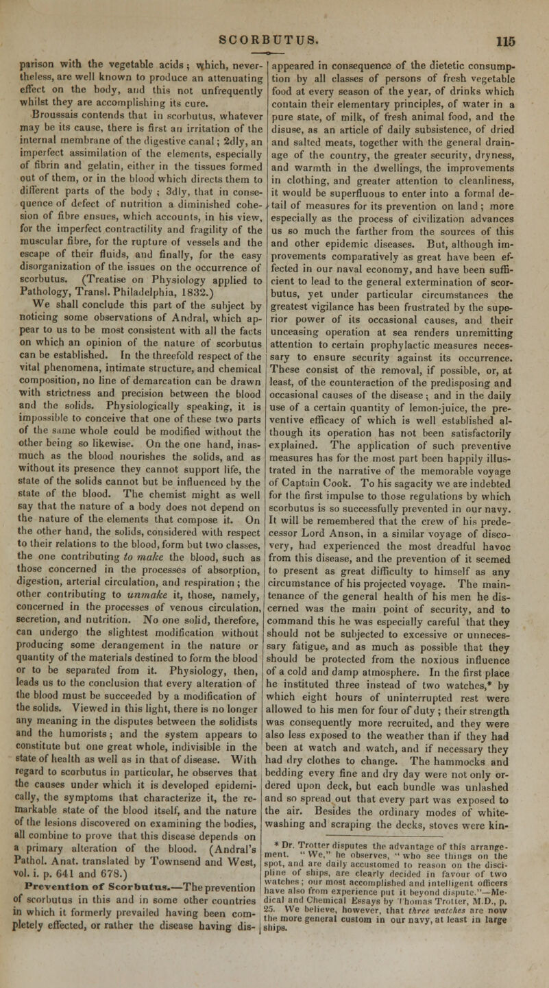 parison with the vegetable acids ; \\hich, never- theless, are well known to produce an attenuating effect on the body, and this not unfrequently whilst they are accomplishing its cure. Broussais contends that in scorbutus, whatever may be its cause, there is first an irritation of the internal rnembnine of the digestive canal; 2dly, an imperfect assimilation of the elements, especially of fibrin and gelatin, either in the tissues formed out of them, or in the blood which directs them to different parts of the body ; 3dly, that in conse- quence of defect of nutrition a diminished cohe- sion of fibre ensues, which accounts, in his view, for the imperfect contractility and fragility of the muscular fibre, for the rupture of vessels and the escape of their fluids, and finally, for the easy disorganization of the issues on the occurrence of scorbutus. (Treatise on Physiology applied to Pathology, Transl. Philadelphia, 1832.) We shall conclude this part of the subject by noticing some observations of Andral, which ap- pear to us to be most consistent with all the facts on which an opinion of the nature of scorbutus can be established. In the threefold respect of the vital phenomena, intimate structure, and chemical composition, no line of demarcation can be drawn with strictness and precision between the blood and the solids. Physiologically speaking, it is impossible to conceive that one of these two parts of the same whole could be modified without the other being so Hkewise. On the one hand, inas- much as the blood nourishes the solids, and as without its presence they cannot support life, the state of the solids cannot but be influenced by the state of the blood. The chemist might as well say that the nature of a body does not depend on the nature of the elements that compose it. On the other hand, the solids, considered with respect to their relations to the blood, form but two classes, the one contributing (o make the blood, such as those concerned in the processes of absorption, digestion, arterial circulation, and respiration; the other contributing to unmake it, those, namely, concerned in the processes of venous circulation, secretion, and nutrition. No one solid, therefore, can undergo the slightest modification without producing some derangement in the nature or quantity of the materials destined to form the blood appeared in consequence of the dietetic consump- tion by all classes of persons of fresh vegetable food at every season of the year, of drinks which contain their elementary principles, of water in a pure state, of milk, of fresh animal food, and the disuse, as an article of daily subsistence, of dried and salted meats, together with the general drain- age of the country, the greater security, dryness, and warmth in the dwellings, the improvements in clothing, and greater attention to cleanliness, it would be superfluous to enter into a formal de- tail of measures for its prevention on land ; more especially as the process of civilization advances us so much the farther from the sources of this and other epidemic diseases. But, although im- provements comparatively as great have been ef- fected in our naval economy, and have been suffi- cient to lead to the general extermination of scor- butus, yet under particular circumstances the greatest vigilance has been frustrated by the supe- rior power of its occasional causes, and their unceasing operation at sea renders unremitting attention to certain prophylactic measures neces- sary to ensure security against its occurrence. These consist of the removal, if possible, or, at least, of the counteraction of the predisposing and occasional causes of the disease; and in the daily use of a certain quantity of lemon-juice, the pre- ventive efficacy of which is well established al- though its operation has not been satisfactorily explained. The application of such preventive measures has for the most part been happily illus- trated in the narrative of the memorable voyage of Captain Cook. To his sagacity we are indebted for the first impulse to those regulations by which scorbutus is so successfully prevented in our navy. It will be remembered that the crew of his prede- cessor Lord Anson, in a similar voyage of disco- very, had experienced the most dreadful havoc from this disease, and the prevention of it seemed to present as great difl^iculty to himself as any circumstance of his projected voyage. The main- tenance of the general health of his men he dis- cerned was the main point of security, and to command this he was especially careful that they should not be sulijected to excessive or unneces- sary fatigue, and as much as possible that they should be protected from the noxious influence or to be separated from it. Physiology, then, of a cold and damp atmosphere. In the first place leads us to the conclusion that every alteration of the blood must be succeeded by a modification of the solids. Viewed in this light, there is no longer any meaning in the disputes between the solidists and the humorists; and the system appears to constitute but one great whole, indivisible in the he instituted three instead of two watches,* by which eight hours of uninterrupted rest were allowed to his men for four of duty ; their strength was consequently more recruited, and they were also less exposed to the weather than if they had been at watch and watch, and if necessary they state of health as well as in that of disease. With had dry clothes to change. The hammocks and regard to scorbutus in particular, he observes that bedding every fine and dry day were not only or- the causes under which it is developed epidemi- cally, the symptoms that characterize it, the re- markable state of the blood itself, and the nature of the lesions discovered on examining the bodies, all combine to prove that this disease depends on a primary alteration of the blood. (Andral's Pathol. Anat. translated by Townsend and West, vol. i. p. 641 and 678.) Prevention of Scorbutus.—The prevention of scorbutus in this and in some other countries in which it formerly prevailed having been com- pletely effected, or rather the disease having dis- dered upon deck, but each bundle was unlashed and so spread out that every part was exposed to the air. Besides the ordinary modes of white- washing and scraping the decks, stoves were kin- » Dr. Trotter disputes the advantage of this arrange- ment.  We, he observes,  who see things on the spot, and are daily accustomed to reason on the disci- pline of ships, are clearly decided in favour of two watches; our most accomplished and intelligent officers have also from experience put it beyond dispute.—Me- dical ;ind Chemical Kssays by I homas Trotter, M.D., p. 2.'). We believe, however, that tkree marches are now the more general custom in our navy, at least in large ships.