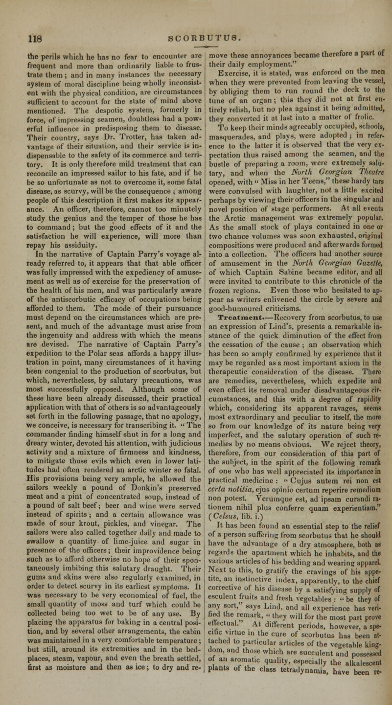 the perils which he has no fear to encounter are frequent and more than ordinarily liable to frus- trate them; and in many instances the necessary system of moral discipline being wholly inconsist- ent with the physical condition, are circumstances sufficient to account for the state of mind above mentioned. The despotic system, formerly in force, of impressing seamen, doubtless had a pow- erful influence in predisposing them to disease. Their country, says Dr. Trotter, has taken ad- vantage of their situation, and their service is in- dispensable to the safety of its commerce and terri- tory. It is only therefore mild treatment that can reconcile an impressed sailor to his fate, and if he be so unfortunate as not to overcome it, some fatal disease, as scurvy, will be the consequence ; among people of this description it first makes its appear- ance. An officer, therefore, cannot too minutely study the genius and the temper of those he has to command; but the good effects of it and the satisfaction he will experience, will more than repay his assiduity. In the narrative of Captain Parry's voyage al- ready referred to, it appears that that able officer was fully impressed with the expediency of amuse- ment as well as of exercise for the preservation of the health of his men, and was particularly aware of the antiscorbutic efficacy of occupations being afforded to them. The mode of their pursuance must depend on the circumstances which are pre- sent, and much of the advantage must arise from the ingenuity and address with which the means are devised. The narrative of Captain Parry's expedition to the Polar seas affords a happy illus- tration in point, many circumstances of it having been congenial to the production of scorbutus, but which, nevertheless, by salutary precautions, was most successfully opposed. Although some of these have been already discussed, their practical application with that of others is so advantageously set forth in the following passage, that no apology, we conceive, is necessary for transcribing it.  The commander finding himself shut in for a long and dreary winter, devoted his attention, with judicious activity and a mixture of firmness and kindness, to mitigate those evils which even in lower lati- tudes had often rendered an arctic winter so fatal. His provisions being very ample, he allowed the sailors weekly a pound of Donkin's preserved meat and a pint of concentrated soup, instead of a pound of salt beef; beer and wine were served instead of spirits ; and a certain allowance was made of sour krout, pickles, and vinegar. The sailors were also called together daily and made to swallow a quantity of lime-juice and sugar in presence of the officers; their improvidence being such as to afford otherwise no hope of their spon- taneously imbibing this salutary draught. Their gums and skins were also regularly examined, in order to detect scurvy in its earliest symptoms. It was necessary to be very economical of fuel, the small quantity of moss and turf which could be collected being too wet to be of any use. By placing the apparatus for baking in a central posi- tion, and by several other arrangements, the cabin was maintained in a very comfortable temperature; but still, around its extremities and in the bed- places, steam, vapour, and even the breath settled, first as mobture and then as ice; to dry and re- move these annoyances became therefore a part of their daily employment. Exercise, it is stated, was enforced on the men when they were prevented from leaving the vessel, by obliging them to run round the deck to the tune of an organ ; this they did not at first en- tirely relish, but no plea against it being admitted, they converted it at last into a matter of frolic. To keep their minds agreeably occupied, schools, masquerades, and plays, were adopted ; in refer- ence to the latter it is observed that the very ex- pectation thus raised among the seamen, and the bustle of preparing a room, were extremely salu- tary, and when the North Georgian Theatre opened, with  Miss in her Teens, these hardy tars were convulsed with laughter, not a little excited perhaps by viewing their officers in the singular and novel position of stage performers. At all events the Arctic management was extremely popular. As the small stock of plays contained in one or two chance volumes was soon exhausted, original compositions were produced and afterwards formed into a collection. The officers had another source of amusement in the North Georgian Gazette, of which Captain Sabine became editor, and alt were invited to contribute to this chronicle of the frozen regions. Even those who hesitated to ap- pear as writers enlivened the circle by severe and good-humoured criticisms. Treatment*—Recovery from scorbutus, to use an expression of Lind's, presents a remarkable in- stance of the quick diminution of the effect from the cessation of the cause ; an observation which has been so amply confirmed by experience that it may be regarded as a most important axiom in the therapeutic consideration of the disease. There are remedies, nevertheless, which expedite and even effect its removal under disadvantageous cir- cumstances, and this with a degree of rapidity which, considering its apparent ravages, seems most extraordinary and peculiar to itself, the more so from our knowledge of its nature being very imperfect, and the salutary operation of such re- medies by no means obvious. We reject theory, therefore, from our consideration of this part of the subject, in the spirit of the following remark of one who has well appreciated its importance io practical medicine :  Cujus autem rei non est certa notitia, ejus opinio certum reperire remedium non potest. Verumque est, ad ipsam curandi ra- tionem nihil plus conferre quam experientiam. (Celsus, lib. i.) It has been found an essential step to the relief of a person suffering from scorbutus that he should have the advantage of a dry atmosphere, both as regards the apartment which he inhabits, and the various articles of his bedding and wearing apparel. Next to this, to gratify the cravings of his appe- tite, an instinctive index, apparently, to the chief corrective of his disease by a satisfying supply of esculent fruits and fresh vegetables :  be they of any sort, says Lind, and all experience has veri- fied the remark,  they will for the most part prove effectual. At different periods, however, a spe- cific virtue in the cure of scorbutus has been at- tached to particular articles of the vegetable king- dom, and those which are succulent and possessed of an aromatic quality, especially the alkalescent plants of the class tetradynamia, have been re-