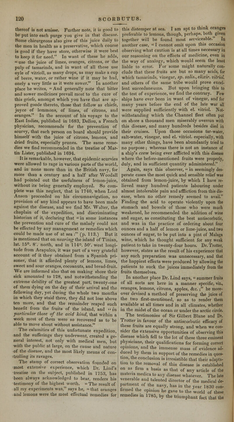 thereof is not amisse. Further note, it is good to be put into each purge you give in that disease. Some chirurgeons also give of this juice daily to the men in health as a preservative, which course is good if they have store, otherwise it were best to keep it for need. In want of these he adds,  use the juice of limes, oranges, citrons, or the pulp of tamarinds, and in want of all these use oyle of vitrioll, as many drops, as may make a cup of beere, water, or rather wine if it may be had, onely a very little as it were sower. In another place he writes,  And generally note that bitter and sower medicines prevail most to the cure of this griefe, amongst which you have that are ap- proved goode thereto, those that follow as chiefe, juyce of lemmons, of limes, of citrons, and oranges. In the account of his voyage to the East Indies, published in 1683, Dellou, a French physician, recommends for the prevention of scurvy, that each person on board should provide himself with the juice of citrons, lemons, and dried fruits, especially prunes. The same reme- dies we find recommended in the treatise of Mar- tin Lister, published in 1694. It is remarkable, however, that epidemic scurvies were allowed to rage in various parts of the world, and in none more than in the British navy, for more than a century and a half after Woodall had pointed out the usefulness of lemon-juice, without its being generally employed. So com- plete was this neglect, that in 1740, when Lord Anson proceeded on his circumnavigation, no provision of any kind appears to have been made against the disease, and we find Mr. Walter, the chaplain of the expedition, and discriminating historian of it, declaring that «in some instances the prevention and cure of the malady could not be efl!ected by any management or remedies which could be made use of at sea : (p. 113.) But it is mentioned that on nearing the island of Tinian, lat. 15°. 8'. north, and in 114°. 50'. west longi- tude from Acapulco, it was part of a very grateful account of it they obtained from a Spanish pri- soner, that it afforded plenty of lemons, limes, sweet and sour oranges, cocoanuts, and bread-fruit. We are informed also that on making shore their sick amounted to 128, and notwithstanding the extreme debility of the greatest part, twenty-one of them dying on the day of their arrival and the following day, yet during the whole two months in which they staid there, they did not lose above ' ten more, and that the remainder reaped such benefit from the fruits of the island, and m particidar those of the acid kind, that within a week most of them were so recovered as to be able to move about without assistance. The calamities of this unfortunate expedition, and the sufferings they underwent, created a ge- neral interest, not only with medical men, but with the public at large, on the cause and nature of the disease, and the most likely means of con- itrolling its ravages. The stamp of correct observation founded on most extensive experience, which Dr. Lind's treatise on the subject, published in 1753, has been always acknowledged to bear, renders his testimony of the highest worth. The result of all my experiments was, says he, that oranges and lemons were the most effectual remedies for this distemper at sea. I am apt to think oranges preferable to lemons, though, perhaps, both given together will be found most serviceable. In another case,  I cannot omit upon this occasion observing what caution is at all times necessary in our reasoning on the effects of medicine, even in the way of analogy, which would seem the least liable to error. For some might naturally con- clude that these fruits are but so many acids, for which tamarinds, vinegar, sp. salis., elixir, vitriol. and others of the same tribe would prove excel- lent succedaneums. But upon bringing this to the test of experience, we find the contrary. Few ships have ever been in want of vinegar, and for many years before the end of the late war all were supplied sufficiently with el. vitriol. Not- withstanding which the Channel fleet often put on shore a thousand men miserably overrun with this disease, and many hundreds besides died in their cruises. Upon those occasions tar-water, salt-water, vinegar, and el. vitriol, especially, with many other things, have been abundantly tried to no purpose; whereas there is not an instance of a ship's crew being ever afflicted with this disease where the before-mentioned fruits were properly, duly, and in sufficient quantity administered. Again, says this observer,  in seemingly des- perate cases the most quick and sensible rehef was obtained from lemon-juice, by which I have re- lieved many hundred patients labouring under almost intolerable pain and affliction from this dis- ease, when no other remedy seemed to avail. Finding the acid to operate violently upon the stomach and bowels of those who were much weakened, he recommended the addition of wine and sugar, as constituting the best antiscorbutic, and was in the practice of ordering about four ounces and a half of lemon or lime-juice, and two ounces of sugar, to be put into a pint of Malaga wine, which he thought sufficient for any weak patient to take in twenty-four hours. Dr. Trotter, however, states as the result of his experience that any such preparation was unnecessary, and that the happiest effects were produced by allowing the patients to suck the juices immediately from the fruits themselves. In another place Dr. Lind says,  summer fruits of all sorts are here in a manner specific, viz., oranges, lemons, citrons, apples, &c.; he more- over devised a method of preserving the juice of the two first-mentioned, so as to render them available at all times and in all chmates, whether in the midst of the ocean or under the arctic circle. The testimonies of Sir Gilbert Blane and Dr. Trotter in favour of the antiscorbutic efficacy of these fruits are equally strong, and when we con- sider the extensive opportunities of observing this disease which fell to the lot of these three eminent physicians, their qualifications for forming correct opinions, and the immense mass of evidence ad- duced by them in support of the remedies in ques- tion, the conclusion is irresistible that their adapta- tion to the removal of this disease is established on as firm a basis as that of any article of the materia medica to any disease whatever. The late venerable and talented director of the medical de- partment of the navy, has in the year 1830 con- farmed the opinion he gave to the world of these remedies in 1785, by the triumphant fact that the