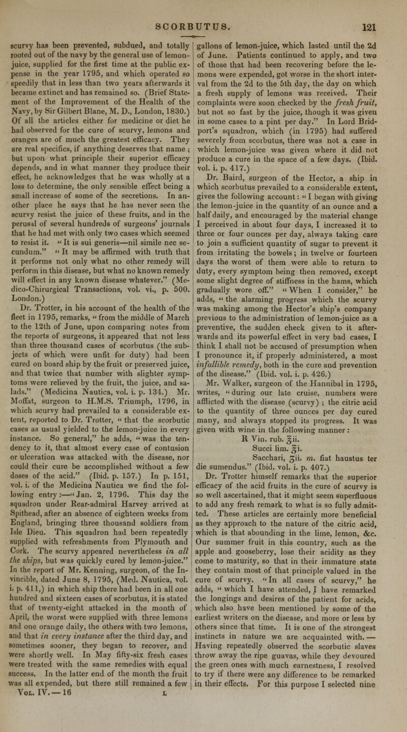 scurvy has been prevented, subdueJ, and totally rooted out of the navy by the general use of lemon- juice, supplied for the first time at the public ex- pense in the year 1795, and which operated so speedily that in less than two years afterwards it became extinct and has remained so. (Brief State- ment of the Improvement of the Health of the Navy, by Sir Gilbert Blane, M. D., London, 1830.) Of all the articles either for medicine or diet he had observed for the cure of scurvy, lemons and oranges are of much the greatest etficacy. They are real specifics, if anything deserves that name ; but upon what principle their superior efficacy depends, and in what manner they produce their eflect, he acknowledges that he was wholly at a loss to determine, the only sensible effect being a small increase of some of the secretions. In an- other place he says that he has never seen the scurvy resist the juice of these fruits, and in the perusal of several hundreds of surgeons' journals that he had met with only two cases which seemed to resist it.  It is sui generis—nil simile nee se- cundum.  It may be affirmed with truth that it performs not only what no other remedy will perform in this disease, but what no known remedy will effect in any known disease whatever. (Me- dico-Chirurgical Transactions, vol. vi., p. 500. London.) Dr. Trotter, in his account of the health of the fleet in 1795, remarks, « from the middle of March to the 12th of June, upon comparing notes from the reports of surgeons, it appeared that not less than three thousand cases of scorbutus (the sub- jects of which were unfit for duty) had been cured on board ship by the fruit or preserved juice, and that twice that number with slighter symp- toms were relieved by the fruit, the juice, and sa- lads. (Medicina Nautica, vol. i. p. 134.) Mr. Moffat, surgeon to H.M.S. Triumph, 1796, in which scurvy had prevailed to a considerable ex- tent, reported to Dr. Trotter,  that the scorbutic cases as usual yielded to the lemon-juice in every instance. So general, he adds,  was the ten- dency to it, that almost every case of contusion or ulceration was attacked with the disease, nor could their cure be accomplished without a few doses of the acid. (Ibid. p. 157.) In p. 151, vol. i. of the Medicina Nautica we find the fol- lowing entry:—Jan. 2, 1796. This day the squadron under Rear-admiral Harvey arrived at Spithead, after an absence of eighteen weeks from England, bringing three thousand soldiers from Isle Dieu. This squadron had been repeatedly supplied with refreshments from Plymouth and Cork. The scurvy appeared nevertheless in all the ships, but was quickly cured by lemon-juice. In the report of Mr. Kenning, surgeon, of the In- vincible, dated June 8, 1795, (Med. Nautica, vol. i. p. 411,) in which ship there had been in all one hundred and sixteen cases of scorbutus, it is stated that of twenty-eight attacked in the month of April, the worst were supplied with three lemons and one orange daily, the others with two lemons, and that in every instance after the third day, and sometimes sooner, they began to recover, and were shortly well. In May fifty-six fresh cases were treated with the same remedies with equal success. In the latter end of the month the fruit was all expended, but there still remained a few Vol. IV.—16 L gallons of lemon-juice, which lasted until the 2d of June. Patients continued to apply, and two of those that had been recovering before the le- mons were expended, got worse in the short inter- val from the 2d to the 5th day, the day on which a fresh supply of lemons was received. Their complaints were soon checked by the fresh fruit, but not so fast by the juice, though it was given in some cases to a pint per day. In Lord Brid- port's squadron, which (in 1795) had suffered severely from scorbutus, there was not a case in which lemon-juice was given where it did not produce a cure in the space of a few days. (Ibid, vol. i. p. 417.) Dr. Baird, surgeon of the Hector, a ship in which scorbutus prevailed to a considerable extent, gives the following account:  I began with giving the lemon-juice in the quantity of an ounce and a half daily, and encouraged by the material change I perceived in about four days, I increased it to three or four ounces per day, always taking care to join a sufficient quantity of sugar to prevent it from irritating the bowels; in twelve or fourteen days the worst of them were able to return to duty, every symptom being then removed, except some slight degree of stiffness in the hams, which gradually wore off.  When I consider, he adds,  the alarming progress which the scurvy was making among the Hector's ship's company previous to the administration of lemon-juice as a preventive, the sudden check given to it after- wards and its powerful effect in very bad cases, I think I shall not be accused of presumption when I pronounce it, if properly administered, a most infallible remedy, both in the cure and prevention of the disease. (Ibid. vol. i. p. 426.) Mr. Walker, surgeon of the Hannibal in 1795, writes, during our late cruise, numbers were afflicted with the disease (scurvy) ; the citric acid to the quantity of three ounces per day cured many, and always stopped its progress. It was given with wine in the following manner: R Vin. rub. ^ii. Succi lim. ^i. Sacchari, ^ii. m. fiat haustus ter die sumendus. (Ibid. vol. i. p. 407.) Dr. Trotter himself remarks that the superior efficacy of the acid fruits in the cure of scurvy is so well ascertained, that it might seem superfluous to add any fresh remark to what is so fully admit- ted. These articles are certainly more beneficial as they approach to the nature of the citric acid, which is that abounding in the lime, lemon, &c. Our summer fruit in this country, such as the apple and gooseberry, lose their acidity as they come to maturity, so that in their immature state they contain most of that principle valued in the cure of scurvy. In all cases of scurvy, he adds,  which I have attended, I have remarked the longings and desires of the patient for acids, which also have been mentioned by some of the earliest writers on the disease, and more or less by others since that time. It is one of the strongest instincts in nature we are acquainted with.— Having repeatedly observed the scorbutic slaves throw away the ripe guavas, while they devoured the green ones with much earnestness, I resolved to try if there were any difference to be remarked in their effects. For this purpose I selected nine