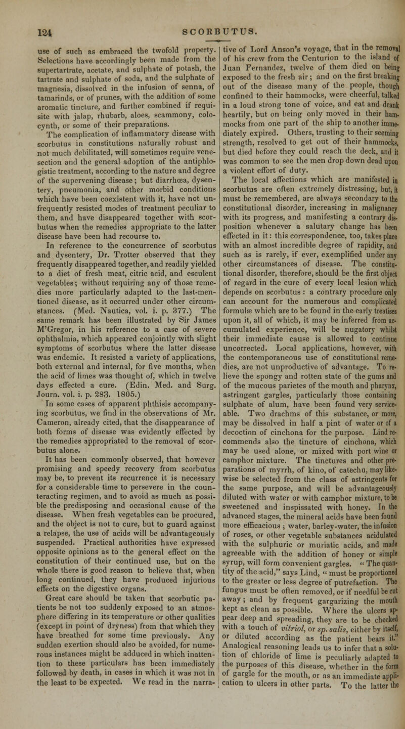 use of such as embraced the twofold property. Selections have accordingly been made from the supertartrate, acetate, and sulphate of potash, the tartrate and sulphate of soda, and the sulphate of magnesia, dissolved in the infusion of senna, of tamarinds, or of prunes, with the addition of some aromatic tincture, and further combined if requi- site with jalap, rhubarb, aloes, scammony, colo- cynth, or some of their preparations. The complication of inflammatory disease with scorbutus in constitutions naturally robust and not much debilitated, will sometimes require vene- section and the general adoption of the antiphlo- gistic treatment, according to the nature and degree of the supervening disease; but diarrhcea, dysen- tery, pneumonia, and other morbid conditions which have been coexistent with it, have not un- frequently resisted modes of treatment peculiar to them, and have disappeared together with scor- butus when the remedies appropriate to the latter disease have been had recourse to. In reference to the concurrence of scorbutus and dysentery. Dr. Trotter observed that they frequently disappeared together, and readily yielded to a diet of fresh meat, citric acid, and esculent vegetables; without requiring any of those reme- dies more particularly adapted to the last-men- tioned disease, as it occurred under other circum- stances. (Med. Nautica, vol. i. p. 377.) The same remark has been illustrated by Sir James M'Gregor, in his reference to a case of severe ophthalmia, which appeared conjointly with slight symptoms of scorbutus where the latter disease was endemic. It resisted a variety of applications, both external and internal, for five months, when the acid of limes was thought of, which in twelve days effected a cure. (Edin. Med. and Surg. Journ. vol. i. p. 28,3. 1805.) In some cases of apparent phthisis accompany- ing scorbutus, we find in the observations of Mr. Cameron, already cited, that the disappearance of botb forms of disease was evidently effected by the remedies appropriated to the removal of scor- butus alone. It has been commonly observed, that however promising and speedy recovery from scorbutus may be, to prevent its recurrence it is necessary for a considerable time to persevere in the coun- teracting regimen, and to avoid as much as possi- ble the predisposing and occasional cause of the disease. When fresh vegetables can be procured, and the object is not to cure, but to guard against a relapse, the use of acids will be advantageously suspended. Practical authorities have expressed opposite opinions as to the general effect on the constitution of their continued use, but on the ■whole there is good reason to believe that, when long continued, they have produced injurious effects on the digestive organs. Great care should be taken that scorbutic pa- tients be not too suddenly exposed to an atmos- phere differing in its temperature or other qualities (except in point of dryness) from that which they have breathed for some time previously. Any sudden exertion should also be avoided, for nume- rous instances might be adduced in which inatten- tion to these particulars has been immediately followed by death, in cases in which it was not in the least to be expected. We read in the narra- tive of Lord Anson's voyage, that in the removjl of his crew from the Centurion to the island of Juan Fernandez, twelve of them died on being exposed to the fresh air ; and on the first breaking out of the disease many of the people, though confined to their hammocks, were cheerful, talked in a loud strong tone of voice, and eat and drank heartily, but on being only moved in their ham- mocks from one part of the ship to another imme- diately expired. Others, trusting to their seeming strength, resolved to get out of their hammocks, but died before they could reach the deck, and it was common to see the men drop down dead upon a violent effort of duty. The local affections which are manifested in scorbutus are often extremely distressing, but, it must be remembered, are always secondary to the constitutional disorder, increasing in malignancy with its progress, and manifesting a contrary dis- position whenever a salutary change has been effected in it: this correspondence, too, takes place with an almost incredible degree of rapidity, and such as is rarely, if ever, exemplified under any other circumstances of disease. The constitu- tional disorder, therefore, should be the first object of regard in the cure of every local lesion which depends on scorbutus : a contrary procedure only can account for the numerous and complicated formulae which are to be found in the early treatises upon it, all of which, it may be inferred from ac- cumulated experience, will be nugatory whilst their immediate cause is allowed to continue uncorrected. Local applications, however, with the contemporaneous use of constitutional reme- dies, are not unproductive of advantage. To re- lieve the spongy and rotten state of the gums and of the mucous parietes of the mouth and pharynx, astringent gargles, particularly those containing sulphate of alum, have been found very service- able. Two drachms of this substance, or more, may be dissolved in half a pint of water or of a decoction of cinchona for the purpose. Lind re- commends also the tincture of cinchona, which may be used alone, or mixed with port wine or camphor mixture. The tinctures and other pre- parations of myrrh, of kino, of catechu, may like- wise be selected from the class of astringents for the same purpose, and will be advantageously diluted with water or with camphor mixture, to be sweetened and inspissated with honey. In the advanced stages, the mineral acids have been found more efficacious ; water, barley-water, the infusion of roses, or other vegetable substances acidulated with the sulphuric or muriatic acids, and made agreeable with the addition of honey or simple syrup, will form convenient gargles.  The quan- tity of the acid, says Lind,  must be proportioned to the greater or less degree of putrefaction. The fungus must be often removed, or if needful be cut away; and by frequent gargarizing the mouth kept as clean as possible. Where the ulcers ap- pear deep and spreading, they are to be checked with a touch of vitriol, or sp. salis, either by itself, or diluted according as the patient bears it. Analogical reasoning leads us to infer that a solu- tion of chloride of lime is peculiarly adapted to the purposes of this disease, whether in the form of gargle for the mouth, or as an immediate appli- cation to ulcers in other parts. To the latter the