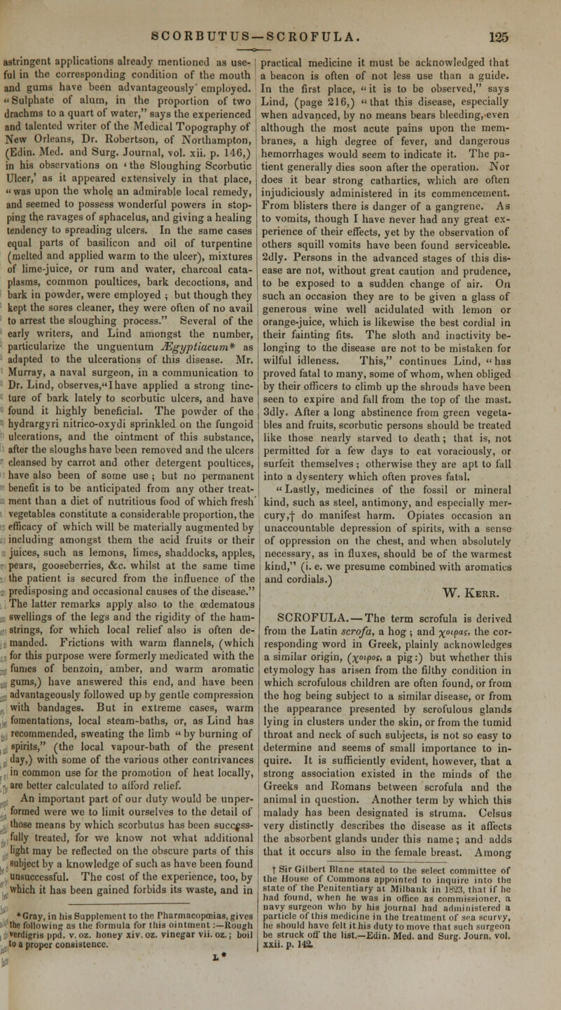 astringent applications already mentioned as use-1 ful in the corresponding condition of the mouth ' and gums have been advantageously' employed.  Sulphate of alum, in the proportion of two drachms to a quart of water, says the experienced and talented writer of the Medical Topography of i New Orleans, Dr. Robertson, of Northampton, (Edin. Med. and Surg. Journal, vol. xii. p. 146,) in his observations on < the Sloughing Scorbutic Ulcer,' as it appeared extensively in that place, was upon the whole an admirable local remedy, and seemed to possess wonderful powers in stop- ping the ravages of sphacelus, and giving a healing tendency to spreading ulcers. In the same cases equal parts of basilicon and oil of turpentine (melted and applied warm to the ulcer), mixtures of lime-juice, or lum and water, charcoal cata- plasms, common poultices, bark decoctions, and bark in powder, were employed ; but though they kept the sores cleaner, they were often of no avail to arrest the sloughing process. Several of the early writers, and Lind amongst the number, particularize the unguentum JEgyptiacum* as adapted to the ulcerations of this disease. Mr. Murray, a naval surgeon, in a communication to Dr. Lind, observes,I have applied a strong tinc- ture of bark lately to scorbutic ulcers, and have found it highly beneficial. The powder of the hydrargyri nitrico-oxydi sprinkled on the fungoid ulcerations, and the ointment of this substance, after the sloughs have been removed and the ulcers cleansed by carrot and other detergent poultices, have also been of some use ; but no permanent benefit is to be anticipated from any other treat- ment than a diet of nutritious food of which fresh i vegetables constitute a considerable proportion, the : efficacy of which will be materially augmented by including amongst them the acid fruits or their juices, such as lemons, limes, shaddocks, apples, '- pears, gooseberries, &c. whilst at the same time the patient is secured from the influence of the : predisposing and occasional causes of the disease. , The latter remarks apply also to the (Edematous swellings of the legs and the rigidity of the ham- • strings, for which local relief also is often de- manded. Frictions with warm flannels, (which for this purpose were formerly medicated with the . fumes of benzoin, amber, and warm aromatic gums,) have answered this end, and have been r advantageously followed up by gentle compression with bandages. But in extreme cases, warm :, fomentations, local steam-baths, or, as Lind has recommended, sweating the limb  by burning of spirits, (the local vapour-bath of the present , '^^3>) with some of the various other contrivances ',, in common use for the promotion of heat locally, -, are better calculated to afford relief. An important part of our duty would be unper- • , formed were we to limit ourselves to the detail of those means by which scorbutus has been succ^ss- ' fully treated, for we know not what additional light may be reflected on the obscure parts of this subject by a knowledge of such as have been found . UDsuccessful. The cost of the experience, too, by which it has been gained forbids its waste, and in a* I *Gray, in his Supplement to the Pharmacopceias, gives ii'^'the following as the formula for this ointment:—Rough I li: verdigris ppd. v. oz. honey xiv. oz. vinegar vii. oz.; boil .. to a proper consistence. practical medicine it must be acknowledged that a beacon is often of not less use than a guide. In the first place,  it is to be observed, says Lind, (page 216,) that this disease, especially when advanced, by no means bears bleeding,'even although the most acute pains upon the mem- branes, a high degree of fever, and dangerous hemorrhages would seem to indicate it. The pa- tient generally dies soon after the operation. Nor does it bear strong cathartics, wliich are often injudiciously administered in its commencement. From blisters there is danger of a gangrene. As to vomits, though I have never had any great ex- perience of their effects, yet by the observation of others squill vomits have been found serviceable. 2dly. Persons in the advanced stages of this dis- ease are not, without great caution and prudence, to be exposed to a sudden change of air. On such an occasion they are to be given a glass of generous wine well acidulated with lemon or orange-juice, which is likewise the best cordial in their fainting fits. The sloth and inactivity be- longing to the disease are not to be mistaken for wilful idleness. This, continues Lind,  has proved fatal to many, some of whom, when obliged by their officers to climb up the shrouds have been seen to expire and fall from the top of the mast. 3dly. After a long abstinence from green vegeta- bles and fruits, scorbutic persons should be treated like those nearly starved to death; that is, not permitted for a few days to eat voraciously, or surfeit themselves; otherwise they are apt to fall into a dysentery which often proves fatal. «Lastly, medicines of the fossil or mineral kind, such as steel, antimony, and especially mer- cury ,-|- do manifest harm. Opiates occasion an unaccountable depression of spirits, with a sense of oppression on the chest, and when absolutely necessary, as in fluxes, should be of the warmest kind, (i. e. we presume combined with aromatics and cordials.) W. Kerr. SCROFULA. — The term scrofula is derived from the Latin scrofa, a hog; and x°^9'^^' ^^^ cor- responding word in Greek, plainly acknowledges a similar origin, {x°^9°'< a pigO but whether this etymology has arisen from the filthy condition in which scrofulous children are often found, or from the hog being subject to a similar disease, or from the appearance presented by scrofulous glands lying in clusters under the skin, or from the tumid throat and neck of such subjects, is not so easy to determine and seems of small importance to in- quire. It is sufficiently evident, however, that a strong association existed in the minds of the Greeks and Romans between scrofula and the animal in question. Another term by which this malady has been designated is struma. Celsus very distinctly describes the disease as it alTects the absorbent glands under this name; and adds that it occurs also in the female breast. Among t Sir Gilbert Blane stated to the select committee of the House of Commons appointed to inquire into the state of the Penitentiary at Milbank in 1823, that if lie had found, when he was in office as commissioner, a navy surgeon who by his journal had administered a particle of this medicine in the treatment of sea scurvy, he should have felt it his duty to move that such surgeon be struck off the list.—Edin. Med. and Surg. Journ. vol. xxii. p. 142: