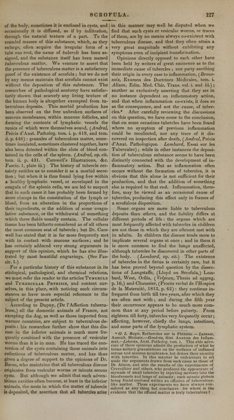 of the body, sometimes it is enclosed in cysts, and occasionally it is diffused, as if by infiltration, ihrougli the natural texture of a part. To the rounded masses of this substance, which, as they enlarge, often acquire the irregular form of a tulie ous root, the name of tubercle has been as- signed, and the substance itself has been named tuberculous matter. We venture to assert that the presence of tuberculous matter is a satisfactory proof of the existence of scrofula; but we do not by any means maintain that scrofula cannot exist without the deposition of this substance. The researches of pathological anatomy have satisfac- torily shown that scarcely any living texture of the human body is altogether exempted from tu- berculous deposits. This morbid production has been observed on the free unbroken surfaces of mucous membranes, within mucous follicles, and forming the contents of lymphatic vessels the tunics of which were themselves sound, (^Andral, Precis d'Anat. Patholog. torn. i. p. 419, and tom. ii. p. 446) : granules of tuberculous matter, some- times insulated, sometimes clustered together, have also been detected within the clots of blood con- tained in the cells of the spleen. (^Andral, op. cit. tom. ii. p. 431. Carswell's Illustrations, &c. Fascic. 1, plate iii.) The history of tubercle cer- tainly entitles us to consider it as a morbid secre- tion ; but when it is thus found lying free within a healthy lymphatic vessel, or enveloped in the coagula of the splenic cells, we are led to suspect that in such cases it has probably been formed by some change in the constitution of the lymph or blood, from an alteration in the proportions of their ingredients, or the addition of some coagu- lative substance, or the withdrawal of something which these fluids usually contain. The cellular tissue has been hitherto considered as of all others the most common seat of tubercle; but Dr. Cars- well has stated that it is far more frequently met with in contact with mucous surfaces; and he has certainly adduced very strong arguments in support of this opinion, which he has also illus- trated by most beautiful engravings. (See Fas- cic. 1.) For a particular history of this substance in its etiological, pathological, and chemical relations, we must refer the reader to the articles Tubercle and Tdberculah Phthisis, and content our- selves, in this place, with noticing such circum- stances as have more especial reference to the subject of the present article. According to Dupuy, (De I'Affection tubercu- leuse,) all the domestic animals of France, not excepting the dog, as well as those imported from warmer countries, are subject to tuberculous de- posits : his researches further show that this dis- ease in the inferior animals is much more fre- quently combined with the presence of vesicular worms than it is in man. He has traced the con- version of the cysts containing these animals into collections of tuberculous matter, and has thus given a degree of support to the opinions of Dr. Baron, who maintains that all tuberculous disease originates from vesicular worms or minute serous cysts. But although we admit that such adven- titious cavities often become, at least in the inferior anim<)ls, the nests in which the matter of tubercle is deposited, the assertion that all tubercles arise in this manner may well be disputed when wc find that such cysts or vesicular worms, or traces of them, are by no means always co-existent with tuberculous disease, and that they ofieii attain a very great magnitude without exhibiting any symptoms even of incipient transformation. Opinions directly opposed to each other have been held by writers of great eminence as to the immediate cause of tubercles ; one paruy ascribing their origin in every case to inflammation, {^Brous- sais, Examen des Doctrines Medicales, tom. i. Alison, Edin. Med. Chir. Trans, vol. i. and iii.) ; another as exclusively asserting that they are in no instance dependent on inflammatory action, and that when inflammation co-exists, it does so as the consequence, and not the cause, of tuber- cles.* After carefully reviewing the discussions on this question, we have come to the conclusion, that on some occasions tubercles have been found where no symptom of previous inflammation could be recollected, nor any trace of it dis- covered on inspection after death, (^Andral, Precis d'Anat. Pathologique. Lombard, Essai sur les Tubercules) ; while in other instances the deposi- tion of tuberculous substance seems to have been distinctly connected with the development of in- flammatory action. But as inflammation often occurs without the formation of tubercles, it is obvious that this alone is not sufficient for their production, and that the addition of something else is required to that end. Inflammation, there- fore, may be viewed as an occasional cause of tubercles, producing this eflect only in frames of a scrofulous disposition. Some organs are more liable to tuberculous deposits than others, and the liability differs at different periods of life : the organs which are most frequently affected with tubercles in children are not those in which they are oftenest met with in adults. In children the disease tends more to implicate several organs at once ; and in them it is more common to find the lungs unaflTected, although tubercles be discovered in other parts of the body. (^Lombard, op. cit.) The existence of tubercles in the foetus is certainly rare, but it has been proved beyond question by the dissec- tions of Langstaffe, (Lloyd on Scrofula,) Lom- bard, West, Orfila, (Velpeau, Thesis ad aggreg. p. 10,) and Chaussier, (Proces verbal de I'Hospice de la Maternite, 1812, p. 62) : they continue in- frequent from birth till two years, after which they are often met with ; and during the fifth year their occurrence appears to be much more com- mon than at any period before puberty. From eighteen till forty, tubercles very frequently occur; affecting, however, chiefly the lungs, intestines, and some parts of the lymphatic system. * O. L. Bayle, Recherches sur la Phthisie. — iaennec, Auscult, Mediate.—(Jcnrfrin, Hist. Aiiatoin des Inflam- mai.—Lobslein, Anat. Pathnlog. tom. i. This able advo- cate of these opinions admits the production of what he terms miliary granulations on the surfaces of inflamed serous and mucous membranes, but denies their identity with tubercles. In this manner he endeavours to set aside the arguments drawn from such cases as those of Dr. Alison, and also the results of the experiments of Criiveilhier and others, who produced the appearance of myriads of small tubercles by injecting mercury into the bloodvessels and lungs of animals ; each minute globule being found enclosed within an effusion of tuberculous- like matter. These experiments we have always con- sidered as any thing but conclusive : for where is the evidence that the effused matter is truly tuberculous?