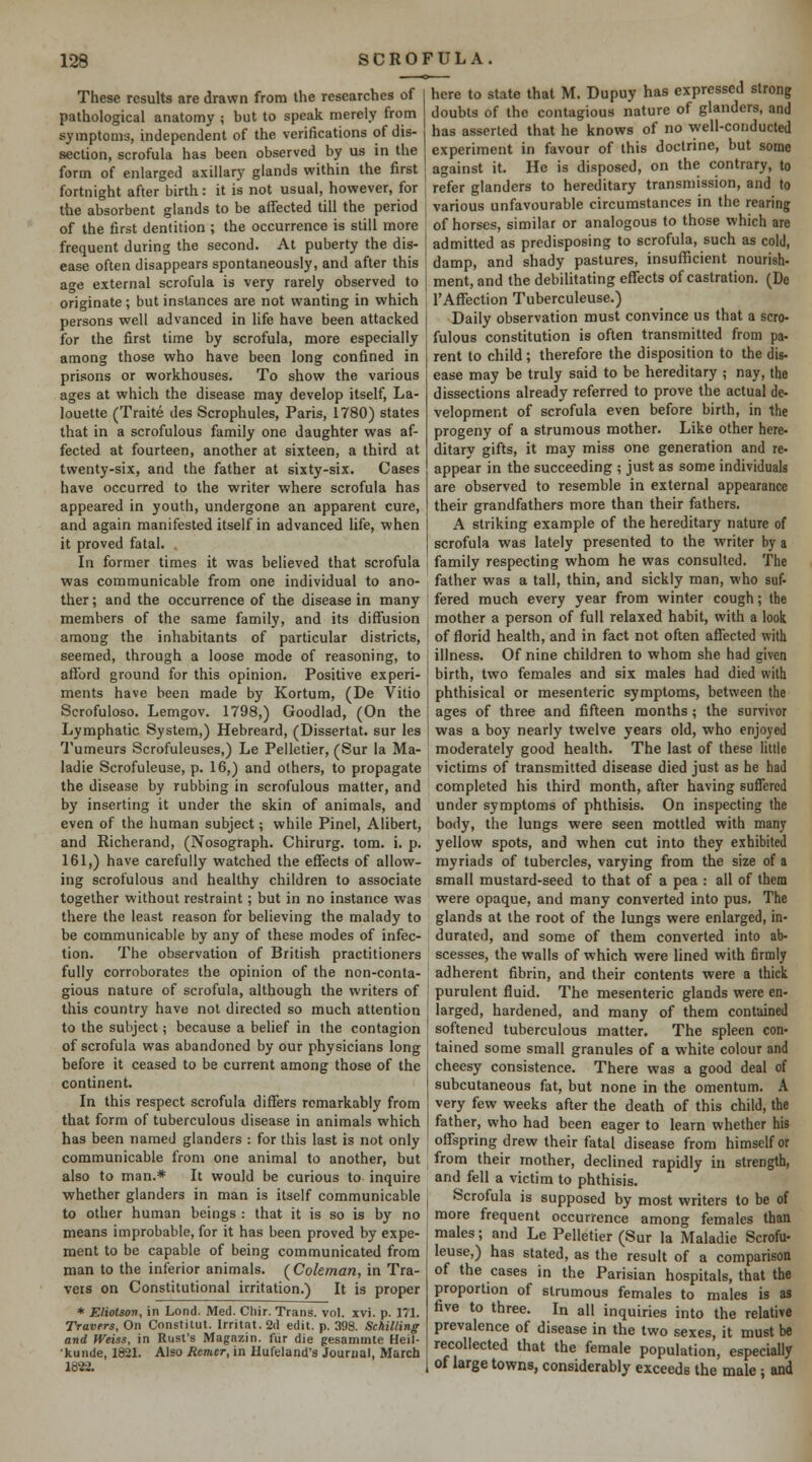 These results are drawn from the researches of pathological anatomy ; hut to speak merely from symptoms, independent of the verifications of dis- section, scrofula has been observed by us in the form of enlarged axillary glands within the first fortnight after birth: it is not usual, however, for the absorbent glands to be affected till the period of the first dentition ; the occurrence is still more frequent during the second. At puberty the dis- ease often disappears spontaneously, and after this age external scrofula is very rarely observed to originate; but instances are not wanting in which persons well advanced in life have been attacked for the first time by scrofula, more especially among those who have been long confined in prisons or workhouses. To show the various ages at which the disease may develop itself, La- louette (Traite des Scrophules, Paris, 1780) states that in a scrofulous family one daughter was af- fected at fourteen, another at sixteen, a third at twenty-six, and the father at sixty-six. Cases have occurred to the writer where scrofula has appeared in youth, undergone an apparent cure, and again manifested itself in advanced life, when it proved fatal. In former times it was believed that scrofula was communicable from one individual to ano- ther ; and the occurrence of the disease in many members of the same family, and its diffusion among the inhabitants of particular districts, seemed, through a loose mode of reasoning, to afford ground for this opinion. Positive experi- ments have been made by Kortum, (De Vitio Scrofuloso. Lemgov. 1798,) Goodlad, (On the Lymphatic System,) Hebreard, (Dissertat. sur les here to state that M. Dupuy has expressed strong doubts of the contagious nature of glanders, and has asserted that he knows of no well-conducted experiment in favour of this doctrine, but some against it. He is disposed, on the contrary, to refer glanders to hereditary transmission, and to various unfavourable circumstances in the rearing of horses, similar or analogous to those which are admitted as predisposing to scrofula, such as cold, damp, and shady pastures, insufficient nourish- ment, and the debilitating effects of castration. (De I'Affection Tuberculeuse.) Daily observation must convince us that a scro- fulous constitution is often transmitted from pa- rent to child; therefore the disposition to the dig. ease may be truly said to be hereditary ; nay, the dissections already referred to prove the actual de- velopment of scrofula even before birth, in the progeny of a strumous mother. Like other here- ditary gifts, it may miss one generation and re- appear in the succeeding ; just as some individuals are observed to resemble in external appearance their grandfathers more than their fathers. A striking example of the hereditary nature of scrofula was lately presented to the writer by a family respecting whom he was consulted. The father was a tall, thin, and sickly man, who suf- fered much every year from winter cough; the mother a person of full relaxed habit, with a look of florid health, and in fact not often affected with illness. Of nine children to whom she had given birth, two females and six males had died with phthisical or mesenteric symptoms, between the ages of three and fifteen months; the survivor was a boy nearly twelve years old, who enjoyed Tumeurs Scrofuleuses,) Le Pelletier, (Sur la Ma- moderately good health. The last of these Uttle ladie Scrofuleuse, p. 16,) and others, to propagate the disease by rubbing in scrofulous matter, and by inserting it under the skin of animals, and even of the human subject; while Pinel, Alibert, and Richerand, (Nosograph. Chirurg. tom. i. p. 161,) have carefully watched the effects of allow- ing scrofulous and healthy children to associate together without restraint; but in no instance was there the least reason for believing the malady to be communicable by any of these modes of infec- tion. The observation of British practitioners fully corroborates the opinion of the non-conta- gious nature of scrofula, although the writers of this country have not directed so much attention to the subject; because a belief in the contagion of scrofula was abandoned by our physicians long before it ceased to be current among those of the continent. In this respect scrofula diflfers remarkably from that form of tuberculous disease in animals which has been named glanders : for this last is not only communicable from one animal to another, but also to man.* It would be curious to inquire whether glanders in man is itself communicable to other human beings : that it is so is by no means improbable, for it has been proved by expe- ment to be capable of being communicated from man to the inferior animals. (Coleman, in Tra- vels on Constitutional irritation.) It is proper * Eliotsov, in Lend. Med. Cliir. Trans, vol. xvi. p. 171. Travers, On Cnnstitut. Irritat.Sd edit. p. 398. Schilling and Weiss, in Rust's Magazin. fur die gesammte Heil- •kunde, 1821. Also Remer, in Hufeland's Journal, March 1822. victims of transmitted disease died just as he had completed his third month, after having suffered under symptoms of phthisis. On inspecting the body, the lungs were seen mottled with many yellow spots, and when cut into they exhibited myriads of tubercles, varying from the size of a small mustard-seed to that of a pea : all of them were opaque, and many converted into pus. The glands at the root of the lungs were enlarged, in- durated, and some of them converted into ab- scesses, the walls of which were lined with firmly adherent fibrin, and their contents were a thick purulent fluid. The mesenteric glands were en- larged, hardened, and many of them contained softened tuberculous matter. The spleen con- tained some small granules of a white colour and cheesy consistence. There was a good deal of subcutaneous fat, but none in the omentum. A very few weeks after the death of this child, the father, who had been eager to learn whether his offspring drew their fatal disease from himself or from their mother, declined rapidly in strength, and fell a victim to phthisis. Scrofula is supposed by most writers to be of more frequent occurrence among females than males; and Le Pelletier (Sur la Maladie Scrofu- leuse,) has stated, as the result of a comparison of the cases in the Parisian hospitals, that the proportion of strumous females to males is as five to three. In all inquiries into the relative prevalence of disease in the two sexes, it must be recollected that the female population, especially of large towns, considerably exceeds the male ; and