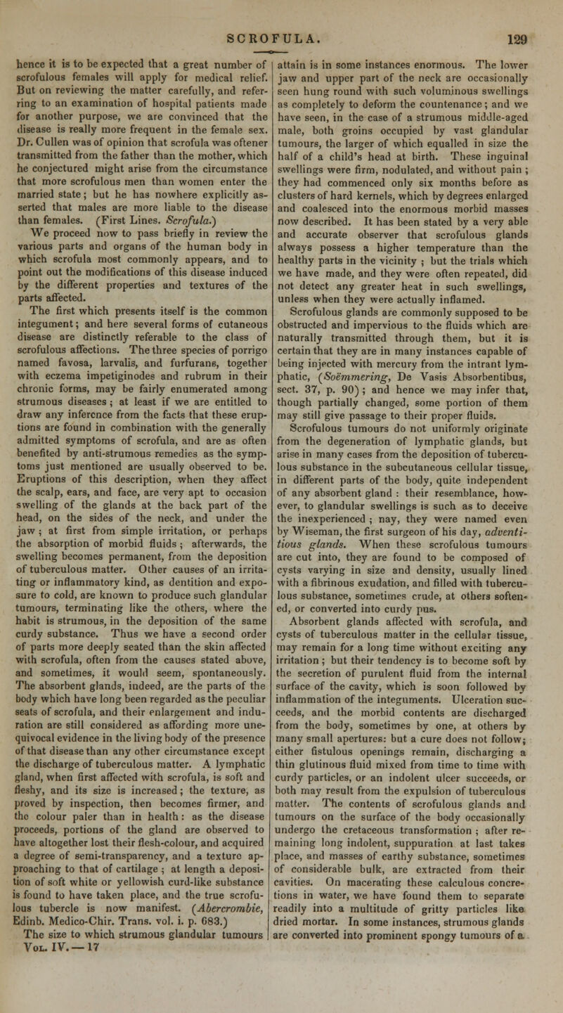 hence it is to be expected that a great number of scrofulous females will apply for medical relief. But on reviewing the matter carefully, and refer- ring to an examination of hospital patients made for another purpose, we are convinced that the disease is really more frequent in the female sex. Dr. CuUen was of opinion that scrofula was oftener transmitted from the father than the mother, which he conjectured might arise from the circumstance that more scrofulous men than women enter the married state; but he has nowhere explicitly as- serted that males are more liable to the disease than females. (First Lines. Scrofula.') We proceed now to pass briefly in review the various parts and organs of the human body in which scrofula most commonly appears, and to point out the modifications of this disease induced by the different properties and textures of the parts affected. The first which presents itself is the common integument; and here several forms of cutaneous disease are distinctly referable to the class of scrofulous affections. The three species of porrigo named favosa, larvaUs, and furfurane, together with eczema impetiginodes and rubrum in their chronic forms, may be fairly enumerated among strumous diseases; at least if we are entitled to draw any inference from the facts that these erup- tions are found in combination with the generally admitted symptoms of scrofula, and are as often benefited by anti-strumous remedies as the symp- toms just mentioned are usually observed to be. Eruptions of this description, when they affect the scalp, ears, and face, are very apt to occasion swelling of the glands at the back part of the head, on the sides of the neck, and under the jaw ; at first from simple irritation, or perhaps the absorption of morbid fluids ; afterwards, the swelling becomes permanent, from the deposition of tuberculous matter. Other causes of an irrita- ting or inflammatory kind, as dentition and expo- sure to cold, are known to produce such glandular tumours, terminating like the others, where the habit is strumous, in the deposition of the same curdy substance. Thus we have a second order of parts more deeply seated than the skin affected with scrofula, often from the causes stated above, and sometimes, it would seem, spontaneously. The absorbent glands, indeed, are the parts of the body which have long been regarded as the peculiar seats of scrofula, and their enlargement and indu- ration are still considered as affording more une- quivocal evidence in the living body of the presence of that disease than any other circumstance except the discharge of tuberculous matter. A lymphatic gland, when first affected with scrofula, is soft and fleshy, and its size is increased; the texture, as proved by inspection, then becomes firmer, and the colour paler than in health: as the disease proceeds, portions of the gland are observed to have altogether lost their flesh-colour, and acquired a degree of semi-transparency, and a texture ap- proaching to that of cartilage ; at length a deposi- tion of soft white or yellowish curd-like substance is found to have taken place, and the true scrofu- lous tubercle is now manifest. (^Abercrombie, Edinb. Medico-Chir. Trans, vol. i. p. 08-3.) The size to which strumous glandular tumours Vol. I v.—17 attain is in some instances enormous. The lower jaw and upper part of the neck are occasionally seen hung round with such voluminous swellings as completely to deform the countenance; and we have seen, in the case of a strumous middle-aged male, both groins occupied by vast glandular tumours, the larger of which equalled in size the half of a child's head at birth. These inguinal swellings were firm, nodulated, and without pain ; they had commenced only six months before as clusters of hard kernels, which by degrees enlarged and coalesced into the enormous morbid masses now described. It has been stated by a very able and accurate observer that scrofulous glands always possess a higher temperature than the healthy parts in the vicinity ; but the trials which we have made, and they were often repeated, did not detect any greater heat in such swellings, unless when they were actually inflamed. Scrofulous glands are commonly supposed to be obstructed and impervious to the fluids which are naturally transmitted through them, but it is certain that they are in many instances capable of being injected with mercury from the intrant lym- phatic, (Soemmering, De Vasis Absorbentibus, sect. 37, p. 90) ; and hence we may infer that, though partially changed, some portion of them may still give passage to their proper fluids. Scrofulous tumours do not uniformly originate from the degeneration of lymphatic glands, but arise in many cases from the deposition of tubercu- lous substance in the subcutaneous cellular tissue, in different parts of the body, quite independent of any absorbent gland : their resemblance, how- ever, to glandular swellings is such as to deceive the inexperienced ; nay, they were named even by Wiseman, the first surgeon of his day, adventi- tious glands. When these scrofulous tumours are cut into, they are found to be composed of cysts varying in size and density, usually lined with a fibrinous exudation, and filled with tubercu- lous substance, sometimes crude, at others soften* ed, or converted into curdy pus. Absorbent glands affected with scrofula, and cysts of tuberculous matter in the cellular tissue, may remain for a long time without exciting any irritation; but their tendency is to become soft by the secretion of purulent fluid from the internal surface of the cavity, which is soon followed by inflammation of the integuments. Ulceration suc- ceeds, and the morbid contents are discharged from the body, sometimes by one, at others by many small apertures: but a cure does not follow; either fistulous openings remain, discharging a thin glutinous fluid mixed from time to time with curdy particles, or an indolent ulcer succeeds, or both may result from the expulsion of tuberculous matter. The contents of scrofulous glands and tumours on the surface of the body occasionally undergo the cretaceous transformation ; after re- maining long indolent, suppuration at last takes place, and masses of earthy substance, sometimes of considerable bulk, are extracted from their cavities. On macerating these calculous concre- tions in water, we have found them to separate readily into a multitude of gritty particles like dried mortar. In some instances, strumous glands are converted into prominent spongy tumours of a