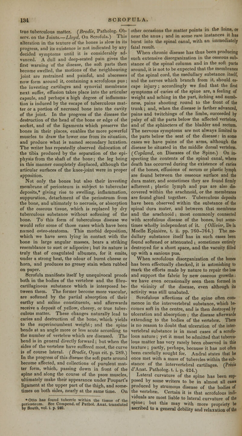 true tuberculous matter. (Brodie, Patholog. Ob- serv. on the Joints.—Llot/d, On Scrofula.) This alteration in the texture of the bones is slow in its progress, and its existence is not indicated by any decided symptoms until it is considerably ad- vanced. A dull and deep-seated pain gives the first warning of the disease, the soft parts then become swelled, the motions of the neighbouring joint are restrained and painful, and abscesses now form around it, containing a scrofulous pus; the investing cartilages and synovial membrane next suffer, effusion takes place into the articular capsule, and perhaps a high degree of inflamma- tion is induced by the escape of tuberculous mat- ter or a portion of necrosed bone into the cavity of the joint. In the progress of the disease the destruction of the head of the bone or edge of the socket, and of the ligaments which preserve the bones in their places, enables the more powerful muscles to draw the lower one from its situation, and produce what is named secondary luxation. The writer has repeatedly observed dislocation of the tibia produced by the separation of the epi- physis from the shaft of the bone; the leg being in this manner completely displaced, although the articular surfaces of the knee-joint were in proper apposition. Not only the bones but also their investing membrane of periosteum is subject to tubercular deposits,* giving rise to swelling, inflammation, suppuration, detachment of the periosteum from the bone, and ultimately to necrosis, or absorption of the osseous tissue, which is replaced by dry tuberculous substance without softening of the bone. To this form of tuberculous disease we would refer some of those cases which have been named osteo-steatoma. This morbid deposition, which we have seen lying in contact with the bone in large angular masses, bears a striking resemblance to suet or adipocire; but its nature is truly that of coagulated albumen, for it emits, under a strong heat, the odour of burnt cheese or horn, and produces no greasy stain when rubbed on paper. Scrofula manifests itself by unequivocal proofs both in the bodies of the vertebrse and the fibro- cartilaginous substance which is interposed be- tween them. The former become more vascular, are softened by the partial absorption of their earthy and saline constituents, and afterwards receive a deposit of yellow, cheesy, or true tuber- culous matter. These changes naturally lead to caries and destruction of the bone, which yields to the superincumbent weight; and the spine bends at an angle more or less acute according to the number of vertebriE which are diseased. The bend is in general directly forward ; but when the sides of the vertebra have suffered most, the curve is of course lateral. (Brodie, Opus cit. p. 289.) In the progress of this disease the soft parts around become affected, and collections of purulent mat- ter form, which, passing down in front of the spine and along the course of the psose muscles, ultimately make their appearance under Poupart's ligament at the upper part of the thigh, and some- times on both sides, nearly at the same time. On *Otto has found tubercle witliin the tissue of tlie periosteum. See Compend. of Pathol. Anat. translated by South, vol. i. p. 240. other occasions the matter points in the loins, or near the anus ; and in some rare instances it has burst into the spinal canal, with an immediately fatal result. When chronic disease has thus been producing such extensive disorganization in the osseous sub- stance of the spinal column and in the soft parts around, it is not to be expected that the membranes of the spinal cord, the medullary substance itself, and the nerves which branch from it, should es- cape injury ; accordingly we find that the first symptoms of caries of the spine are, a feeling of weight and aching in the part, itching and numb- ness, pains shooting round to the front of the trunk; and, when the disease is farther advanced, pains and twitchings of the limbs, succeeded by palsy of all the parts below the affected vertebrse, and of the sphincters of the bladder and rectum. The nervous symptoms are not always limited to the parts below the seat of the disease: in some cases we have pains of the arms, although the disease be situated in the middle dorsal vertebrte. f Copland, on Diseases of the Spine.) On in- specting the contents of the spinal canal, where death has occurred during the existence of caries of the bones, effusions of serum or plastic lymph are found between the osseous surface and the dura mater, and sometimes they are found firmly adherent; plastic lymph and pus are also dis- covered within the arachnoid, or the membranes are found glued together. Tuberculous deposits have been observed within the substance of the spinal dura mater, and between that membrane and the arachnoid ; most commonly connected with scrofulous disease of the bones, but some- times wholly independent of it. ( Ollivier, De la Moelle Epiniere, t. ii. pp. 760-764.) The me- dullary substance itself has in such cases been found softened or attenuated ; sometimes entirely destroyed for a short space, and the vacuity filled up with a sanious pus. When scrofulous disorganization of the bones has been effectually checked, it is astonishing to mark the efforts made by nature to repair the loss and support the fabric by new osseous growths: we have even occasionally seen them formed in the vicinity of the disease, even although its activity was still unabated. Scrofulous affections of the spine often com' mence in the intervertebral substance, which be- comes soft in the centre, and is then destroyed by ulceration and absorption ; the disease afterwards extending to the bodies of the vertebrae. There is no reason to doubt that ulceration of the inter- vertebral substance is in most cases of a scrofu- lous nature; yet it must be admitted that tubercu- lous matter has very rarely been observed in this texture ; partly, perhaps, because it has not often been carefully sought for. Andral states that he once met with a mass of tubercles within the sub- stance of the intervertebral cartilages. (Prto d'Anat. Patholog. t. i, p. 424.) Lateral curvature of the spine has been sup- posed by some writers to be in almost all cases produced by strumous disease of the bodies of the vertebrae. Certain it is that scrofulous indi- viduals are most liable to lateral curvature of the spme; but this may with more propriety be ascribed to a general debility and relaxation of the