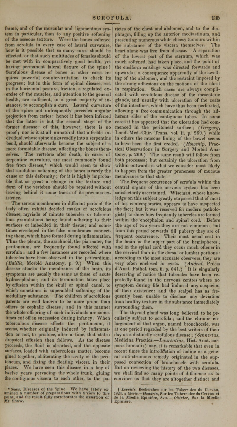 frame, and of the muscular and ligamentous sys- tem in particular, than to any positive softening of the osseous texture. Were the bones softened from scrofula in every case of lateral curvature, how is it possible that so many cures should be effected, or that such multitudes of females should be met with in comparatively good health, yet having permanent lateral flexure of the spine? Scrofulous disease of bones in other cases re- quires powrerful counter-irritation to check its progress; but in this form of spinal disease, rest in the horizontal posture, friction, a regulated ex- ercise of the muscles, and attention to the general health, are sufficient, in a great majority of in- stances, to accomplish a cure. Lateral curvature of the spine not unfrequently precedes angular projection from caries: hence it has been inferred that the latter is but the second stage of the former disease: of this, however, there is no proof; nor is it at all unnatural that a feeble in- dividual, whose spine sinks readily into a serpentine bend, should afterwards become the subject of a more formidable disease, affecting the bones them- selves. The vertebrae after death, in cases of serpentine curvature, are most commonly found free from disease,* which would seem to show that scrofulous softening of the bones is rarely the cause or this deformity ; for it is highly improba- ble that so great a change in the texture and form of the vertebrae should be repaired without leaving behind it some traces of its previous ex- istence. The serous membranes in different parts of the body often exhibit decided marks of scrofulous disease, myriads of minute tubercles or tubercu- lous granulations being found adhering to their surfaces or imbedded in their tissue; and some- times enveloped in the false membranes connect- ing them, which have formed during inflammation. Thus the pleura, the arachnoid, the pia mater, the peritoneum, are frequently found aflTected with scrofula ; and a few instances are recorded where tubercles have been observed in the pericardium. (BailUe, Morbid Anatomy, p. 9.) When this disease attacks the membranes of the brain, its symptoms are usually the same as those of acute hydrocephalus; and its termination takes place by effusion within the skull or spinal canal, to which sometimes is superadded softening of the medullary substance. The children of scrofulous parents are well known to be more prone than others to cephalic disease ; and in this manner the whole offspring of such individuals are some- times cut off in succession during infancy. When tuberculous disease affects the peritoneum, it seems, whether originally induced by inflamma- tion or not, to produce, after a time, that state: dropsical eflTusion then follows. As the disease proceeds, the fluid is absorbed, and the opposite surfaces, loaded with tuberculous matter, become glued together, obliterating the cavity of the peri- toneum, and fixing the floating viscera in their places. We have seen this disease in a boy of twelve years pervading the whole trunk, gluing the contiguous viscera to each other, to the pa- * Shaw, Diseases of the Spine. We have lately ex- amined a number of preparations with a view to this point, and the result fully corroborates the assertion of Mr. ghaw. rietes of the chest and abdomen, and to the dia- phragm, filling up the anterior mediastinum, and presenting numerous white cheesy tumours within the substance of the viscera themselves. The heart alone was free from disease. A separation of the lowest part of the sternum, which was much softened, had taken place, and the point of the ensiform cartilage was directed forwards and upwards ; a consequence apparently of the swell- ing of the abdomen, and the restraint imposed by the strong adhesions on the motions of the chest in respiration. Such cases are always compli- cated with scrofulous disease of the mesenteric glands, and usually with ulceration of the coats of the intestines, which have thus been perforated, allowing a free communication through the ad- herent sides of the contiguous tubes. In some cases it has appeared that the ulceration had com- menced in the peritoneal surface; {Gregory, Lond. Med.-Chir. Trans, vol. ii. p. 269;) while in others the mucous lining of the bowel seems to have been the first eroded. {Howship, Prac- tical Observations in Surgery and Morbid Ana- tomy, p. 269.) The same result will follow from both processes; but certainly the ulceration from within outwards is what we consider most likely to happen from the greater proneness of mucous membranes to that state. The frequent occurrence of scrofula within the central organs of the nervous system has been satisfactorily ascertained. Wiseman, whose know- ledge on this subject greatly surpassed that of most of his contemporaries, appears to have suspected the fact; but it was reserved for modern patholo- gists-j- to show how frequently tubercles are formed within the encephalon and spinal cord. Before the age of two years they are not common ; but from this period onwards till puberty they are of frequent occurrence. Their most usual scat in the brain is the upper part of the hemispheres; and in the spinal cord they occur much oftener in the cervical than in the dorsal or lumbar portions: according to the most accurate observers, they are very often enclosed in cysts. {Andral, Precis d'Anat, Pathol, torn. ii. p. 841.) It is singularly deserving of notice that tubercles have been re- peatedly found in the nervous centres where no symptom during life had induced any suspicion of their existence; and the scalpel has as fre- quently been unable to disclose any deviation from healthy texture in the substance immediately surrounding them. The thyroid gland was long believed to be pe- culiarly subject to scrofula; and the chronic en- largement of that organ, named bronchocele, was at one period regarded by the best writers of their day as a distinctly scrofulous disease; {Sennertus, Medicina Practica.—Laurentius, Hist. Anat. cor- poris humani;) nay, it is remarkable that even in recent times the introdd'ction of iodine as a gene- ral anti-strumous remedy originated in the sup- posed connection of bronchocele with scrofula. But on reviewing the history of the two diseases, we shall find so many points of difference as to convince us that they are altogether distinct and t Leveilli. Becherches sur les Tubercules du Cervau. 1824. a thesis.—Ocndrin, Sur les Tubercules du Cervau et de la Moelle £piniere, 8vo. — Ollivier, Sur la Moelle Epinigre.