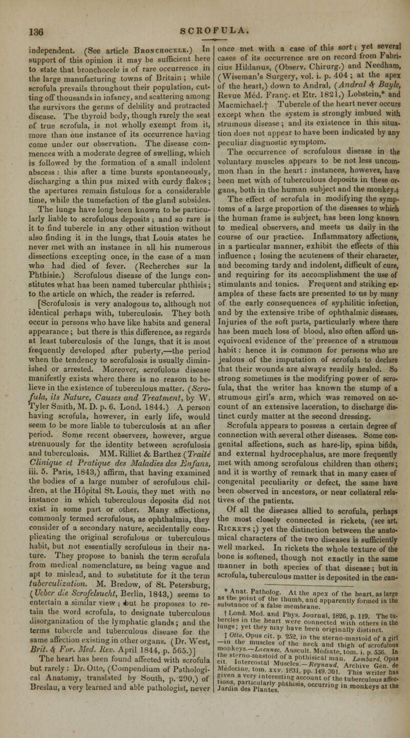 independent. (See article Bronchocele.) In support of this opinion it may be sufficient here to state that bronchocele is of rare occurrence in the large manufacturing towns of Britain ; while scrofula prevails throughout their population, cut- ting off thousands in infancy, and scattering among the survivors the germs of debility and protracted disease. The thyroid body, though rarely the seat of true scrofula, is not wholly exempt from it, more than one instance of its occurrence having come under our observation. The disease com- mences with a moderate degree of swelling, which is followed by the formation of a small indolent abscess : this after a time bursts spontaneously, discharging a thin pus mixed with curdy flakes; the apertures remain fistulous for a considerable time, while the tumefaction of the gland subsides. The lungs have long been known to be particu- larly liable to scrofulous deposits ; and so rare is it to find tubercle in any other situation without also finding it in the lungs, that Louis states he never met with an instance in all his numerous dissections excepting once, in the case of a man who had died of fever. (Recherches sur la Phthisic.) Scrofulous disease of the lungs con- stitutes what has been named tubercular phthisis; to the article on which, the reader is referred. [Scrofulosis is very analogous to, although not identical perhaps with, tuberculosis. They both occur in persons who have like habits and general appearance ; but there is this difference, as regards at least tuberculosis of the lungs, that it is most frequently developed after puberty,—the period when the tendency to scrofulosis is usually dimin- ished or arrested. Moreover, scrofulous disease manifestly exists where there is no reason to be- lieve in the existence of tuberculous matter. (Scro- fula, its Nature, Causes and Treatment, by W. Tyler Smith, M. D. p. 6. Lond. 1844.) A person having scrofula, however, in early life, would seem to be more liable to tuberculosis at an after period. Some recent observers, however, argue strenuously for the identity between scrofulosis and tuberculosis. MM. Rilliet & Barthez (Traite Clinique et Pratique des Maladies des Enfans, iii. 5. Paris, 1843,) affirm, that having examined the bodies of a large number of scrofulous chil- dren, at the Hopital St. Louis, they met with no instance in which tuberculous deposits did not exist in some part or other. Many affections, commonly termed scrofulous, as ophthalmia, they consider of a secondary nature, accidentally com- plicating the original scrofulous or tuberculous habit, but not essentially scrofulous in their na- ture. They propose to banish the term scrofula from medical nomenclature, as being vague and apt to mislead, and to substitute for it the term iubercuUzation. M. Bredow, of St. Petersburg, (^Ueber die Scrofelsucht, Berlin, 1843,) seems to entertain a similar view ; Aut he proposes to re- tain the word scrofula, to designate tuberculous disorganization of the lymphatic glands; and the terms tubercle and tuberculous disease for the same affection existing in other organs. (Dr. West, Brit. 4 For. Med. Rev. April 1844, p. 565.)] The heart has been found affected with scrofula but rarely : Dr. Otto, (Compendium of Pathologi- cal Anatomy, translated by South, p. 290,) of Breslau, a very learned and able pathologist, never once met with a case of this sort; yet several cases of its occurrence are on record from Fabri- cius Hildanus, (Observ. Chirurg.) and Needham, (Wiseman's Surgery, vol. i. p. 404 ; at the apex of the heart,) down to Andral, (Andral 4 Bayle, Revue Med. Fran?, et Etr. 1821,) Lobstein,* and Macmichael.-t Tubercle of the heart never occurs except when the system is strongly imbued with strumous disease; and its existence in this situa- tion does not appear to have been indicated by any peculiar diagnostic symptom. The occurrence of scrofulous disease in the voluntary muscles appears to be not less uncom- mon than in the heart: instances, howeves, have been met with of tuberculous deposits in these or- gans, both in the human subject and the monkey.^; The effect of scrofula in modifying the symp- toms of a large proportion of the diseases to which the human frame is subject, has been long known to medical observers, and meets us daily in the course of our practice. Inflammatory affections, in a particular manner, exhibit the effects of this influence ; losing the acuteness of their character, and becoming tardy and indolent, difficult of cure, and requiring for its accomplishment the use of stimulants and tonics. Frequent and striking ex- amples of these facts are presented to us by many of the early consequences of syphilitic infection, and by the extensive tribe of ophthalmic diseases. Injuries of the soft parts, particularly where there has been much loss of blood, also often afford un- equivocal evidence of the presence of a strumous habit: hence it is common for persons who are jealous of the imputation of scrofula to declare that their wounds are always readily healed. So strong sometimes is the modifying power of scro- fula, that the writer has known the stump of a strumous girl's arm, which was removed on ac- count of an extensive laceration, to discharge dis- tinct curdy matter at the second dressing. Scrofula appears to possess a certain degree of connection with several other diseases. Some con« genital affections, such as hare-lip, spina bifida, and external hydrocephalus, are more frequently met with among scrofulous children than others; and it is worthy of remark that in many cases of congenital peculiarity or defect, the same have been observed in ancestors, or near collateral rela- tives of the patients. Of all the diseases allied to scrofula, perhaps the most closely connected is rickets, (see art. RiCRETs;) yet the distinction between the anato- mical characters of the two diseases is sufficiently well marked. In rickets the whole texture of the bone is softened, though not exactly in the same manner in both species of that disease; but in scrofula, tuberculous matter is deposited in the can- * Anat. Patholog. At the apex of the heart, as large as the point of the thumb, and apparently formed in the substance of a false membrane. t I^ond. Med and Phys. Journal, 1826, p. 1J9. The tu- n.'!!''^'.'^'' ''*'■' '^' connected with others in the lungs, yet they may have been originally distinct. i..f<>,„„ . I .;.—: ■' —^-' ..laii. Lombard, Opus ;..>. Intercostal Musc\es.~Heynaud, Archive Gen de even.^rl!n,'';■'''• P' '*'■ ^O' Thi7wrrte? has fions Dar, c. i.h''''. ''°' °^'« 'berculous affec JardW 'pas''''' °'= ' •«<''=y^ «' ^•^o