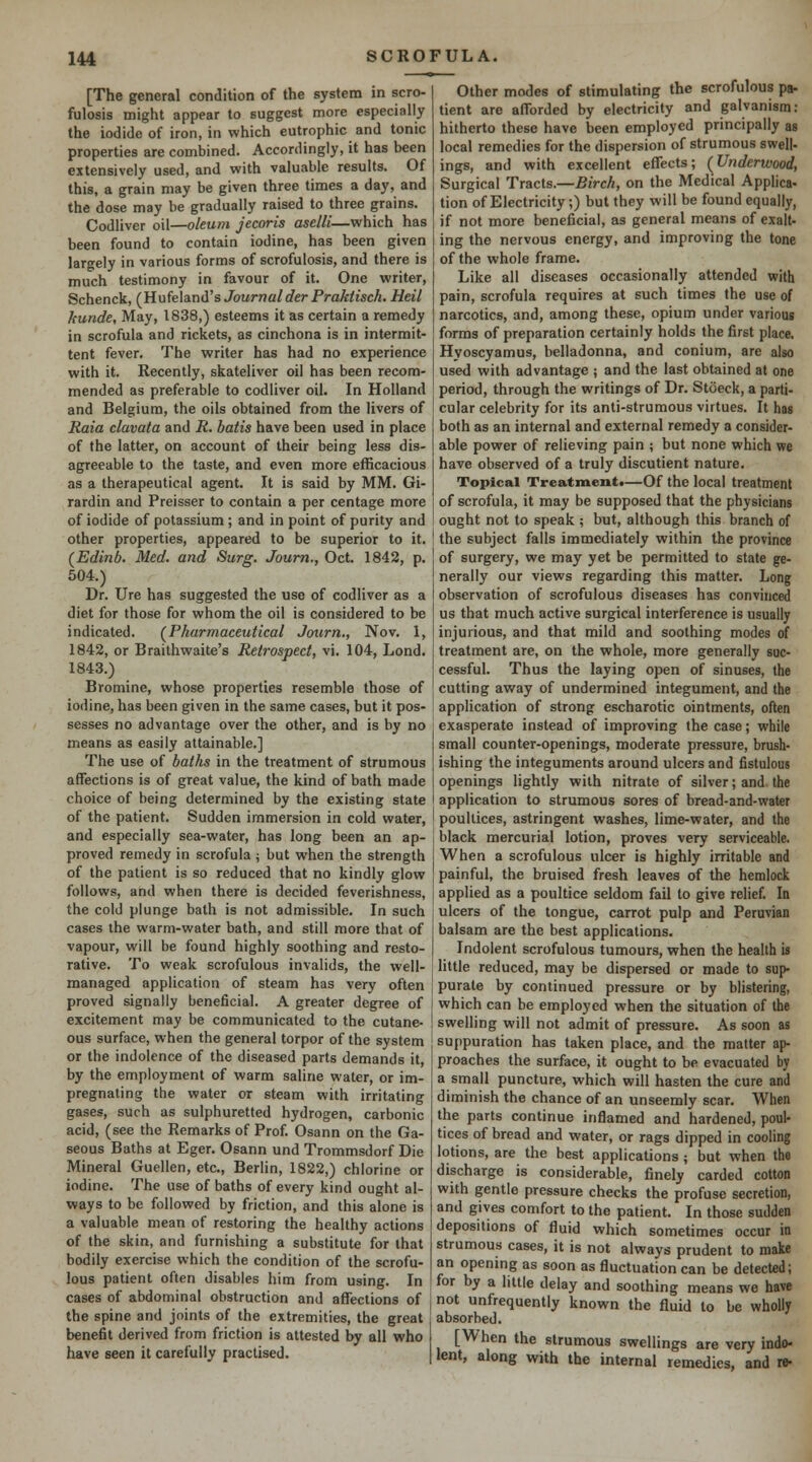 [The general condition of the system in scro- fulosis might appear to suggest more especially the iodide of iron, in which eutrophic and tonic properties are combined. Accordingly, it has been extensively used, and with valuable results. Of this, a grain may be given three times a day, and the dose may be gradually raised to three grains. Codliver oil—oleum jecoris aselli—which has been found to contain iodine, has been given largely in various forms of scrofulosis, and there is much testimony in favour of it. One writer, Schenck, (^Hvtfelsind's Journalder Praktisch. Heil kunde. May, 1838,) esteems it as certain a remedy in scrofula and rickets, as cinchona is in intermit- tent fever. The writer has had no experience with it. Recently, skateliver oil has been recom- mended as preferable to codliver oil. In Holland and Belgium, the oils obtained from the livers of Raia clavata and R. batis have been used in place of the latter, on account of their being less dis- agreeable to the taste, and even more efficacious as a therapeutical agent. It is said by MM. Gi- rardin and Preisser to contain a per centage more of iodide of potassium ; and in point of purity and other properties, appeared to be superior to it. (Edinb. Med. and Surg. Journ., Oct. 1842, p. 504.) Dr. Ure has suggested the use of codliver as a diet for those for whom the oil is considered to be indicated. (^Pharmaceutical Journ., Nov. 1, 1842, or Braithwaite's Retrospect, vi. 104, Lond. 1843.) Bromine, whose properties resemble those of iodine, has been given in the same cases, but it pos- sesses no advantage over the other, and is by no means as easily attainable.] The use of baths in the treatment of strumous affections is of great value, the kind of bath made choice of being determined by the existing state of the patient. Sudden immersion in cold water, and especially sea-water, has long been an ap- proved remedy in scrofula ; but when the strength of the patient is so reduced that no kindly glow follows, and when there is decided feverishness, the cold plunge bath is not admissible. In such cases the warm-water bath, and still more that of vapour, will be found highly soothing and resto- rative. To weak scrofulous invalids, the well- managed application of steam has very often proved signally beneficial. A greater degree of excitement may be communicated to the cutane- ous surface, when the general torpor of the system or the indolence of the diseased parts demands it, by the employment of warm saline water, or im- pregnating the water or steam with irritating gases, such as sulphuretted hydrogen, carbonic acid, (see the Remarks of Prof Osann on the Ga- seous Baths at Eger. Osann und Trommsdorf Die Mineral Guellen, etc., Berlin, 1822,) chlorine or iodine. The use of baths of every kind ought al- ways to be followed by friction, and this alone is a valuable mean of restoring the healthy actions of the skin, and furnishing a substitute for that bodily exercise which the condition of the scrofu- lous patient often disables him from using. In cases of abdominal obstruction and affections of the spine and joints of the extremities, the great benefit derived from friction is attested by all who have seen it carefully practised. Other modes of stimulating the scrofulous pa- tient are afforded by electricity and galvanism: hitherto these have been employed principally as local remedies for the dispersion of strumous swell- ings, and with excellent effects; {Underwood, Surgical Tracts.—Birch, on the Medical Applies- tion of Electricity;) but they will be found equally, if not more beneficial, as general means of exalt- ing the nervous energy, and improving the tone of the whole frame. Like all diseases occasionally attended with pain, scrofula requires at such times the use of narcotics, and, among these, opium under various forms of preparation certainly holds the first place. Hyoscyamus, belladonna, and conium, are also used with advantage ; and the last obtained at one period, through the writings of Dr. Stoeck, a parti- cular celebrity for its anti-strumous virtues. It has both as an internal and external remedy a consider- able power of relieving pain ; but none which we have observed of a truly discutient nature. Topical Treatiuentt—Of the local treatment of scrofula, it may be supposed that the physicians ought not to speak ; but, although this branch of the subject falls immediately within the province of surgery, we may yet be permitted to state ge- nerally our views regarding this matter. Long observation of scrofulous diseases has convinced us that much active surgical interference is usually injurious, and that mild and soothing modes of treatment are, on the whole, more generally suc- cessful. Thus the laying open of sinuses, the cutting away of undermined integument, and the application of strong escharotic ointments, often exasperate instead of improving the case; while small counter-openings, moderate pressure, brush- ishing the integuments around ulcers and fistulous openings lightly with nitrate of silver; and the application to strumous sores of bread-and-water poultices, astringent washes, lime-water, and the black mercurial lotion, proves very serviceable. When a scrofulous ulcer is highly irritable and painful, the bruised fresh leaves of the hemlock applied as a poultice seldom fail to give relief. In ulcers of the tongue, carrot pulp and Peruvian balsam are the best applications. Indolent scrofulous tumours, when the health is little reduced, may be dispersed or made to sup- purate by continued pressure or by blistering, which can be employed when the situation of the swelling will not admit of pressure. As soon as suppuration has taken place, and the matter ap- proaches the surface, it ought to be evacuated by a small puncture, which will hasten the cure and diminish the chance of an unseemly scar. When the parts continue inflamed and hardened, poul- tices of bread and water, or rags dipped in cooling lotions, are the best applications; but when the discharge is considerable, finely carded cotton with gentle pressure checks the profuse secretion, and gives comfort to the patient. In those sudden depositions of fluid which sometimes occur in strumous cases, it is not always prudent to make an opening as soon as fluctuation can be detected; for by a little delay and soothing means we have not unfrequently known the fluid to be wholly absorbed. [When the strumous swellings are very indo- lent, along with the internal remedies, and re-